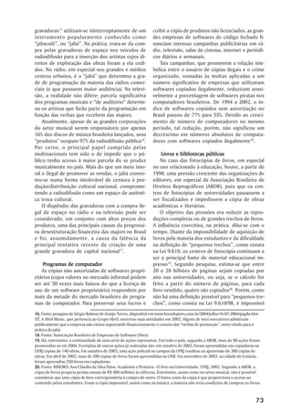 gravadoras15 utilizam-se ininterruptamente de um                 coibir a cópia de produtos não licenciados, as gran-
instrumento popularmente conhecido como                          des empresas de softwares de código fechado fi-
““jabaculê””, ou ““jabá””. Na prática, trata-se da com-          nanciam intensas campanhas publicitárias em rá-
pra pelas gravadoras de espaço nos veículos de                   dio, televisão, salas de cinema, internet e periódi-
radiodifusão para a inserção dos artistas cujos di-              cos diários e semanais.
reitos de exploração das obras foram a ela cedi-                    Tais campanhas, que promovem a relação sim-
dos. No rádio, em especial nos grandes e médios                  bólica entre o usuário de cópias ilegais e o crime
centros urbanos, é o ““jabá”” que determina a gra-               organizado, somadas às multas aplicadas a um
de de programação da maioria das rádios comer-                   número significativo de empresas que utilizavam
ciais (e que possuem maior audiência). Na televi-                softwares copiados ilegalmente, reduziram sensi-
são, a realidade não difere: parcela significativa               velmente a porcentagem de softwares piratas nos
dos programas musicais e ““de auditório”” determi-               computadores brasileiros. De 1994 a 2002, o ín-
na os artistas que farão parte da programação em                 dice de softwares copiados sem autorização no
função das verbas que recebem das majors.                        Brasil passou de 77% para 55%. Devido ao cresci-
    Atualmente, apesar de as grandes corporações                 mento de número de computadores no mesmo
do setor musical serem responsáveis por apenas                   período, tal redução, porém, não significou um
16% dos discos de música brasileira lançados, seus               decréscimo em números absolutos de computa-
““produtos”” ocupam 97% da radiodifusão pública16.               dores com softwares copiados ilegalmente18.
Por certo, o principal papel cumprido pelas
multinacionais tem sido o de impedir que o pú-                       Livros e bibliotecas públicas
blico tenha acesso à maior parcela do se produz                      No caso das fotocópias de livros, em especial
musicalmente no país. Mais do que um meio imo-                   no uso relacionado à educação, houve, a partir de
ral e ilegal de promover as vendas, o jabá conver-               1998, uma pressão crescente das organizações de
teu-se numa forma intolerável de censura à pro-                  editores, em especial da Associação Brasileira de
dução/distribuição cultural nacional, comprome-                  Direitos Reprográficos (ABDR), para que os cen-
tendo a radiodifusão como um espaço de autênti-                  tros de fotocópias de universidades passassem a
ca troca cultural.                                               ser fiscalizados e impedissem a cópia de obras
    O dispêndio das gravadoras com a compra ile-                 acadêmicas e literárias.
gal de espaço no rádio e na televisão pode ser                       O objetivo das pressões era reduzir as repro-
considerado, em conjunto com altos preços dos                    duções completas ou de grandes trechos de livros.
produtos, uma das principais causas da progressi-                A influência coercitiva, na prática, dilui-se com o
va desestruturação financeira das majors no Brasil               tempo. Diante da impossibilidade de aquisição de
e foi, assumidamente, a causa da falência da                     livros pela maioria dos estudantes e da dificuldade
principal tentativa recente de criação de uma                    na definição de ““pequenos trechos””, como consta
grande gravadora de capital nacional17.                          na Lei 9.610, os centros de fotocópia continuam a
                                                                 ser a principal fonte de material educacional im-
    Programas de computador                                      presso19. Segundo pesquisa, estima-se que entre
   As cópias não autorizadas de softwares propri-                20 e 28 bilhões de páginas sejam copiadas por
etários (cujos valores no mercado informal podem                 ano nas universidades, ou seja, se o cálculo for
ser até 50 vezes mais baixos do que a licença de                 feito a partir do número de páginas, para cada
uso de um software proprietário) respondem por                   livro vendido, quatro são copiados20. Porém, como
mais da metade do mercado brasileiro de progra-                  não há uma definição possível para ““pequenos tre-
mas de computador. Para preservar seus lucros e                  chos””, como consta na Lei 9.610/98, é impossível
16. Fonte: pesquisa de Sérgio Rubens de Araújo Torres, disponível em www.horadopovo.com.br/2004/julho/16-07-2004/pag8a.htm
17. A Abril Music, que pertencia ao Grupo Abril, encerrou suas atividades em 2002. Alguns de seus executivos admitiram
publicamente que a empresa não estava suportando financeiramente o custeio das ““verbas de promoção””, novo rótulo para a
prática do jabá.
18. Fonte: Associação Brasileira de Empresas de Software (Abes)
19. Há, entretanto, a continuidade de uma série de ações repressivas. Em todo o país, segundo a ABDR, mais de 90 ações foram
promovidas só em 2004. Exemplos de outras ações já realizadas são: em outubro de 2002, foram apreendidas em copiadoras na
UERJ cópias de 140 obras. Em outubro de 2003, uma ação policial no campus da UFRJ resultou na apreensão de 300 cópias de
obras. Em abril de 2003, mais de 200 cópias de livros foram apreendidas na UNB. Em novembro de 2003, na cidade de Goiânia,
foram apreendias 350 livros em copiadoras.
20. Fonte: RIBEIRO, Ana Cláudia da Silva Paiva. Academia e Pirataria - O livro na Universidade. UFRJ, 2002. Segundo a ABDR, a
cópia de livros propicia perdas anuais de R$ 400 milhões às editoras. Entretanto, assim como no setor musical, não é possível
considerar que uma cópia de livro corresponderia à compra de outro. O baixo custo da cópia é que proporciona o acesso ao
conteúdo pelos estudantes. Fosse a cópia impossível, assim como na música, a maioria não teria condições de comprar os livros.



                                                                                                                           73
 