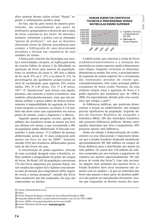 dizer quantas dessas cópias seriam ““ilegais”” se-




                                                                                                                                     FONTE: ABDR
                                                                         VENDAS SUBSETOR CIENTIFICOS
gundo o ordenamento jurídico atual.                                     TECNICOS E PROFISSIONAIS VERSUS
    De fato, não há, pelo menos de maneira gene-                          MATRICULAS ENSINO SUPERIOR
ralizada, um entendimento por parte de
professores, pesquisadores e alunos de que a cópia                3.500.000
                                                                  3.000.000                                   Cientificos,Tecnicos
de livros constitui-se ato ilícito. Os docentes,                  2.500.000                                   e Profissionais em
                                                                  2.000.000                                   R$ 1000
inclusive, estimulam a prática com as chamadas                    1.500.000                                   Matriculas no
““pastas de professor””, em que os docentes                       1.000.000                                   Ensino Superior
                                                                    500.000
selecionam textos de diversas procedências para                         -
compor a bibliografia de uma determinada




                                                                              8

                                                                                    9

                                                                                           0

                                                                                                  1

                                                                                                         2
                                                                             9

                                                                                     9

                                                                                            0

                                                                                                   0

                                                                                                          0
                                                                          19

                                                                                  19

                                                                                         20

                                                                                                20

                                                                                                       20
disciplina e deixam nas copiadoras de suas
unidades de ensino.
    A busca pelo controle das fotocópias nas esco-                   A tabela acima, que relaciona a venda de livros
las e universidades, em parte, se explica pela soma              acadêmicos/universitários e a evolução das
do restrito hábito de leitura e da dificuldade na                matrículas no ensino superior, ajuda a dimensionar
aquisição de livros pela maioria da população.                   essa relação. Enquanto cresceram as matrículas,
Entre os membros da classe A, 50% têm o hábito                   diminuíram as vendas. Por certo, o principal motor
de ler; na B, 37%; na C, 27%, e na classe D, 21%. As             da expansão do ensino superior foi o crescimento
porcentagens são igualmente proporcionais ao                     das instituições privadas de ensino que,
nível de escolaridade: grau superior, 55%; ensino                contraditoriamente, têm como principal público
médio, 29%; 5ª a 8ª séries, 15%; 1ª a 4ª séries,                 estudantes de baixa renda. Portanto, há uma
10%21. O ““desinteresse”” pela leitura está ligado,              evidente relação entre a aquisição de livros e o
portanto, não somente a razões econômicas, mas                   poder aquisitivo dos estudantes que, de 1998 a
também culturais/educacionais, visto que não po-                 2002, foi especialmente afetado pela crise econô-
demos atribuir o pouco hábito de leitura exclusi-                mica que atingiu o país24.
vamente à impossibilidade de aquisição de livros.                    As bibliotecas públicas, que poderiam demo-
Como mostram os números, as classes A e B tam-                   cratizar o acesso ao conhecimento, não atingem
bém não lêem como suas equivalentes em outros                    parcela significativa da população. Segundo da-
paises do mundo, como a Argentina e o México.                    dos do Instituto Brasileiro de Geografia e
    Segundo aponta pesquisa recente, apenas 26                   Estatística (IBGE), 20% dos municípios brasileiros
milhões dos brasileiros leram ao menos um livro                  não possuem bibliotecas públicas. Mesmo entre
nos últimos três meses, o que corresponde a 30%                  aqueles municípios que têm o equipamento, 69%
da população adulta alfabetizada. O mercado con-                 possuem apenas uma biblioteca.
sumidor é ainda menor: 17,2 milhões de pessoas                       Ainda em relação à democratização do conhe-
alfabetizadas acima de 14 anos compraram pelo                    cimento na área educacional, é importante desta-
menos um livro no ano de 2000 22. Somente                        car que o Estado brasileiro despende anualmente
metade (53%) dos brasileiros alfabetizados possui                aproximadamente R$ 580 milhões na compra de
mais de dez livros em casa.                                      livros didáticos para a distribuição aos alunos da
    A concentração do poder aquisitivo, sintoma                  rede pública. Os custos dos 124 milhões de volu-
de uma sociedade desigual como a brasileira, re-                 mes comprados por ano incluem o pagamento de
flete também a desigualdade do poder de compra                   royalties aos autores (aproximadamente 10% dos
de livros. No Brasil, 16% da população concentram                preços de venda dos livros25). Caso seja necessá-
73% dos livros adquiridos por pessoas físicas. Em                rio adquirir mais unidades dos mesmos livros, o
seis estados das regiões Sul e Sudeste concentram-               Estado brasileiro deve arcar novamente não so-
se mais da metade dos compradores (58%). Segun-                  mente com os royalties –– já que os conteúdos dos
do revela a mesma pesquisa23, metade dos livros                  livros não passam a fazer parte do domínio públi-
lidos atualmente não são comprados. Ou seja, são                 co e não podem ser reproduzidos livremente, mes-
emprestados ou doados.                                           mo que resguardos os direitos morais dos auto-

21. Fonte: Câmara Brasil do Livro.
22. Idem.
23. Fonte: Pesquisa Produção e Vendas do Setor Editorial Brasileiro 2002
24. Segundo dados do IBGE, a renda média do brasileiro caiu 25% de 1997 a 2002.
25. Fonte: ABDR e Associação Brasileira de Escritores(ABE)
26. Fonte: Ministério da Educação - www.mec.gov.br
                                    www.mec.gov
                                        .mec.gov.br
27. Idem.


74
 