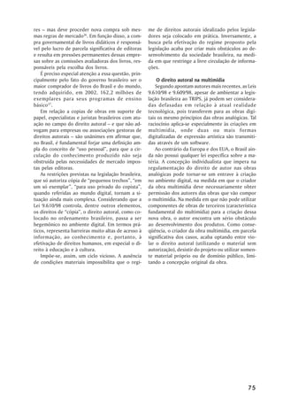 res –– mas deve proceder nova compra sob mes-           me de direitos autorais idealizado pelos legisla-
mas regras de mercado26. Em função disso, a com-        dores seja colocado em prática. Inversamente, a
pra governamental de livros didáticos é responsá-       busca pela efetivação do regime proposto pela
vel pelo lucro de parcela significativa de editoras     legislação acaba por criar mais obstáculos ao de-
e resulta em pressões permanentes dessas empre-         senvolvimento da sociedade brasileira, na medi-
sas sobre as comissões avaliadoras dos livros, res-     da em que restringe a livre circulação de informa-
ponsáveis pela escolha dos livros.                      ções.
    É preciso especial atenção a essa questão, prin-
cipalmente pelo fato do governo brasileiro ser o            O direito autoral na multimídia
maior comprador de livros do Brasil e do mundo,             Segundo apontam autores mais recentes, as Leis
tendo adquirido, em 2002, 162,2 milhões de              9.610/98 e 9.609/98, apesar de ambientar a legis-
exemplares para seus programas de ensino                lação brasileira ao TRIPS, já podem ser considera-
básico 27.                                              das defasadas em relação à atual realidade
    Em relação a copias de obras em suporte de          tecnológica, pois transferem para as obras digi-
papel, especialistas e juristas brasileiros com atu-    tais os mesmo princípios das obras analógicas. Tal
ação no campo do direito autoral –– e que não ad-       raciocínio aplica-se especialmente às criações em
vogam para empresas ou associações gestoras de          multimídia, onde duas ou mais formas
direitos autorais –– são unânimes em afirmar que,       digitalizadas de expressão artística são transmiti-
no Brasil, é fundamental forjar uma definição am-       das através de um software.
pla do conceito de ““uso pessoal””, para que a cir-         Ao contrário da Europa e dos EUA, o Brasil ain-
culação do conhecimento produzido não seja              da não possui qualquer lei específica sobre a ma-
obstruída pelas necessidades de mercado impos-          téria. A concepção individualista que impera na
tas pelas editoras.                                     regulamentação do direito de autor nas obras
    As restrições previstas na legislação brasileira,   analógicas pode tornar-se um entrave à criação
que só autoriza cópia de ““pequenos trechos””, ““em     no ambiente digital, na medida em que o criador
um só exemplar””, ““para uso privado do copista””,      da obra multimídia deve necessariamente obter
quando referidas ao mundo digital, tornam a si-         permissão dos autores das obras que vão compor
tuação ainda mais complexa. Considerando que a          o multimídia. Na medida em que não pode utilizar
Lei 9.610/98 controla, dentre outros elementos,         componentes de obras de terceiros (característica
os direitos de ““cópia””, o direito autoral, como co-   fundamental do multimídia) para a criação dessa
locado no ordenamento brasileiro, passa a ser           nova obra, o autor encontra um sério obstáculo
hegemônico no ambiente digital. Em termos prá-          ao desenvolvimento dos produtos. Como conse-
ticos, representa barreiras muito altas de acesso à     qüência, o criador da obra multimídia, em parcela
informação, ao conhecimento e, portanto, à              significativa dos casos, acaba optando entre vio-
efetivação de direitos humanos, em especial o di-       lar o direito autoral (utilizando o material sem
reito à educação e à cultura.                           autorização), desistir do projeto ou utilizar somen-
    Impõe-se, assim, um ciclo vicioso. A ausência       te material próprio ou de domínio público, limi-
de condições materiais impossibilita que o regi-        tando a concepção original da obra.




                                                                                                        75
 