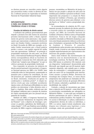os direitos possam ser exercidos contra alguém                  pessoas, encaminhou ao Ministério da Justiça re-
que porventura venha a violar os direitos do titu-              latório em que propõe a adoção de uma série de
lar, o software precisa ser registrados no Instituto            medidas para combater a pirataria no Brasil. A mais
Nacional de Propriedade Industrial (Inpi).                      importante das propostas é a criação do Plano
                                                                Nacional de Combate à Pirataria, que articularia
                                                                diversos setores do governo para diminuir a eva-
IMPLEMENTAÇÃO
IMPLEMENTAÇÃO                                                   são fiscal e os ““delitos”” contra a propriedade inte-
  PAPEL                ATORES
O PAPEL DOS DIFERENTES ATORES                                   lectual.
           ATUAIS
TENDÊNCIAS ATUAIS E FUTURAS                                         As recomendações do relatório da CPI, a per-
                                                                manente pressão da indústria do direito autoral e
    Pressões da Indústria do direito autoral                    a crescente prática de contrafação motivaram a
    A ineficácia das políticas governamentais para              criação, em 2004, do Conselho Nacional de
impedir a pirataria tem sido motivo de sucessivas               Combate à Pirataria e Delitos contra a Propriedade
pressões internacionais sobre o Brasil, especial-               Intelectual. Trata-se de um órgão colegiado
mente do governo norte-americano e das organi-                  consultivo vinculado ao Ministério da Justiça e que
zações que representam a indústria de direitos de               tem como função justamente elaborar as diretrizes
autor nos Estados Unidos e possuem escritórios                  para a formulação e proposição do Plano Nacional
no Brasil. Em junho de 2004, por exemplo, os Es-                de Combate à Pirataria. O conselho,
tados Unidos anunciaram que o Brasil poderia                    principalmente pelas pressões que motivaram sua
perder o acesso a um regime especial de tarifas                 criação, tende a tornar-se um espaço institucional
caso não apresentasse ““melhoras”” na proteção à                ocupado majoritariamente por representantes dos
propriedade intelectual. Um mês antes, em 20 de                 interesses das grandes corporações.
maio, a International Intellectual Property Alliance                Outro sinal evidente das movimentações da
enviou correspondência oficial ao Escritório de                 indústria está no desenvolvimento e uso de
Representação Comercial dos EUA indicando que                   tecnologias restritivas. No final de 2002, a grava-
o Brasil não ““cumpria suas obrigações”” no que se              dora EMI lançou os primeiros CDs musicais com
referia à proteção da propriedade intelectual.                  um dispositivo "antipirataria" desenvolvido pela
    Para responder às pressões da indústria de                  Microsoft, que impede que um CD musical, legiti-
direito autoral nacional e internacional, o Congres-            mamente adquirido, seja copiado para o compu-
so Nacional aprovou em 2003 a Lei 10.695, mais                  tador do consumidor e, conseqüentemente, gra-
conhecida como Lei Anti-pirataria, aumentando as                vado em outro CD ou transmitido pela internet.
punições para a prática de contrafação. Os sete                 Como assume a própria Philips, detentora da
mil processos por ““pirataria audiovisual”” abertos             tecnologia dos Compact Discs, os novos discos
no Brasil, entretanto, resultaram em apenas 16                  antipirataria não poderiam ser chamados de CDs,
condenações e nenhuma prisão30. A relação nu-                   porque eles usam técnicas de gravação diferentes
mérica revela que uma realidade socialmente                     do CD comum, reduzindo a qualidade do som e a
injusta como a do Brasil gera dificuldades no meio              durabilidade das mídias33.
jurídico em determinar a linha divisória entre o                    Contudo, a adoção de mecanismos que impe-
legal e o legítimo. Mais ainda, evidencia que não               dem a cópia de um CD musical –– como bem frisam
há qualquer ambiente para a punição de usuários                 as provocações encaminhadas por advogados ao
de cópias reproduzidas para uso pessoal sem pa-                 Ministério Público –– é uma ação que extrapola os
gamento de royalties.                                           direitos patrimoniais do autor e afronta o atual
    Também em 2003, o Congresso Nacional ins-                   ordenamento jurídico brasileiro. Por impedir o li-
talou a Comissão Parlamentar de Inquérito (CPI)                 vre acesso à informação e à cultura, inalienáveis e
da Pirataria31 com o objetivo de investigar e pro-              indisponíveis direitos de todos os indivíduos, a
cessar os grandes capitalistas das falsificações e              EMI e as outras majors travam atualmente uma
cópias ilegais32. A CPI, que finalizou seus trabalhos           disputa nos tribunais para legitimar a nova
em junho de 2004 e sugeriu o indiciamento de 80                 ecnologia, ainda não generalizada no país34.


30. Fonte: Associação de Defesa da Propriedade Intelectual (Adepi)
31. www.camara.gov.br
32. Os pequenos comerciantes de produtos ilegais são, por enquanto, poupados das ações policiais. Quando flagrados, costuma-
se somente apreender os produtos, apesar da legislação também criminalizar os comerciantes de produtos copiados ilegalmente.
33. Fonte: Consultor Jurídico –– www.conjur.uol.com.br
34. Nos EUA, os maiores selos de música do mundo estão sendo processados por inúmeros consumidores por causa de CDs anti-
pirataria, projetados para evitar a troca ilegal de músicas pela internet.



                                                                                                                        77
 