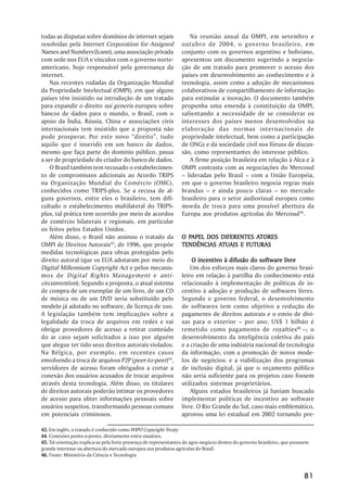 todas as disputas sobre domínios de internet sejam                    Na reunião anual da OMPI, em setembro e
resolvidas pela Internet Corporation for Assigned                outubro de 2004, o governo brasileiro, em
Names and Numbers (Icann), uma associação privada                conjunto com os governos argentino e boliviano,
com sede nos EUA e vínculos com o governo norte-                 apresentou um documento sugerindo a negocia-
americano, hoje responsável pela governança da                   ção de um tratado para promover o acesso dos
internet.                                                        países em desenvolvimento ao conhecimento e à
    Nas recentes rodadas da Organização Mundial                  tecnologia, assim como a adoção de mecanismos
da Propriedade Intelectual (OMPI), em que alguns                 colaborativos de compartilhamento de informação
países têm insistido na introdução de um tratado                 para estimular a inovação. O documento também
para expandir o direito sui generis europeu sobre                propunha uma emenda à constituição da OMPI,
bancos de dados para o mundo, o Brasil, com o                    salientando a necessidade de se considerar os
apoio da Índia, Rússia, China e associações civis                interesses dos países menos desenvolvidos na
internacionais tem insistido que a proposta não                  elaboração das normas internacionais de
pode prosperar. Por este novo ““direito””, tudo                  propriedade intelectual, bem como a participação
aquilo que é inserido em um banco de dados,                      de ONGs e da sociedade civil nos fóruns de discus-
mesmo que faça parte do domínio público, passa                   são, como representantes do interesse público.
a ser de propriedade do criador do banco de dados.                    A firme posição brasileira em relação à Alca e à
    O Brasil também tem recusado o estabelecimen-                OMPI contrasta com as negociações do Mercosul
to de compromissos adicionais ao Acordo TRIPS                    –– lideradas pelo Brasil –– com a União Européia,
na Organização Mundial do Comércio (OMC),                        em que o governo brasileiro negocia regras mais
conhecidos como TRIPS-plus. Se a recusa de al-                   brandas –– e ainda pouco claras –– no mercado
guns governos, entre eles o brasileiro, tem difi-                brasileiro para o setor audiovisual europeu como
cultado o estabelecimento multilateral do TRIPS-                 moeda de troca para uma possível abertura da
plus, tal prática tem ocorrido por meio de acordos               Europa aos produtos agrícolas do Mercosul45.
de comércio bilaterais e regionais, em particular
os feitos pelos Estados Unidos.
    Além disso, o Brasil não assinou o tratado da                  PAPEL                ATORES
                                                                 O PAPEL DOS DIFERENTES ATORES
OMPI de Direitos Autorais43, de 1996, que propõe                            ATUAIS
                                                                 TENDÊNCIAS ATUAIS E FUTURAS
medidas tecnológicas para obras protegidas pelo
direito autoral (que os EUA adotaram por meio do                      O incentivo à difusão do software livre
Digital Millennium Copyright Act e pelos mecanis-                    Um dos esforços mais claros do governo brasi-
mos de Digital Rights Management e anti-                         leiro em relação à partilha do conhecimento está
circunvention). Segundo a proposta, o atual sistema              relacionado à implementação de políticas de in-
de compra de um exemplar de um livro, de um CD                   centivo à adoção e produção de softwares livres.
de música ou de um DVD seria substituído pelo                    Segundo o governo federal, o desenvolvimento
modelo já adotado no software, de licença de uso.                de softwares tem como objetivo a redução do
A legislação também tem implicações sobre a                      pagamento de direitos autorais e o envio de divi-
legalidade da troca de arquivos em redes e vai                   sas para o exterior –– por ano, US$ 1 bilhão é
obrigar provedores de acesso a retirar conteúdo                  remetido como pagamento de royalties 46 ––; o
do ar caso sejam solicitados a isso por alguém                   desenvolvimento da inteligência coletiva do país
que alegue ter tido seus direitos autorais violados.             e a criação de uma indústria nacional de tecnologia
Na Bélgica, por exemplo, em recentes casos                       da informação, com a promoção de novos mode-
envolvendo a troca de arquivos P2P (peer-to-peer)44,             los de negócios; e a viabilização dos programas
servidores de acesso foram obrigados a cortar a                  de inclusão digital, já que o orçamento público
conexão dos usuários acusados de trocar arquivos                 não seria suficiente para os projetos caso fossem
através desta tecnologia. Além disso, os titulares               utilizados sistemas proprietários.
de direitos autorais poderão intimar os provedores                   Alguns estados brasileiros já haviam buscado
de acesso para obter informações pessoais sobre                  implementar políticas de incentivo ao software
usuários suspeitos, transformando pessoas comuns                 livre. O Rio Grande do Sul, caso mais emblemático,
em potenciais criminosos.                                        aprovou uma lei estadual em 2002 tornando pre-

43. Em inglês, o tratado é conhecido como WIPO Copyright Treaty
44 Conexões ponto-a-ponto, diretamente entre usuários.
44.
45. Tal orientação explica-se pela forte presença de representantes do agro-negócio dentro do governo brasileiro, que possuem
grande interesse na abertura do mercado europeu aos produtos agrícolas do Brasil.
46. Fonte: Ministério da Ciência e Tecnologia



                                                                                                                          81
 
