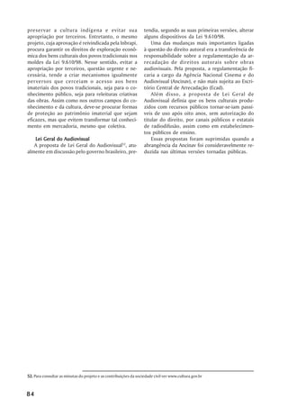 preservar a cultura indígena e evitar sua                          tendia, segundo as suas primeiras versões, alterar
apropriação por terceiros. Entretanto, o mesmo                     alguns dispositivos da Lei 9.610/98.
projeto, cuja aprovação é reivindicada pela Inbrapi,                   Uma das mudanças mais importantes ligadas
procura garantir os direitos de exploração econô-                  à questão do direito autoral era a transferência de
mica dos bens culturais dos povos tradicionais nos                 responsabilidade sobre a regulamentação da ar-
moldes da Lei 9.610/98. Nesse sentido, evitar a                    recadação de direitos autorais sobre obras
apropriação por terceiros, questão urgente e ne-                   audiovisuais. Pela proposta, a regulamentação fi-
cessária, tende a criar mecanismos igualmente                      caria a cargo da Agência Nacional Cinema e do
perversos que cerceiam o acesso aos bens                           Audiovisual (Ancinav), e não mais sujeita ao Escri-
imateriais dos povos tradicionais, seja para o co-                 tório Central de Arrecadação (Ecad).
nhecimento público, seja para releituras criativas                     Além disso, a proposta de Lei Geral de
das obras. Assim como nos outros campos do co-                     Audiovisual definia que os bens culturais produ-
nhecimento e da cultura, deve-se procurar formas                   zidos com recursos públicos tornar-se-iam passí-
de proteção ao patrimônio imaterial que sejam                      veis de uso após oito anos, sem autorização do
eficazes, mas que evitem transformar tal conheci-                  titular do direito, por canais públicos e estatais
mento em mercadoria, mesmo que coletiva.                           de radiodifusão, assim como em estabelecimen-
                                                                   tos públicos de ensino.
   Lei Geral do Audiovisual                                            Essas propostas foram suprimidas quando a
   A proposta de Lei Geral do Audiovisual52, atu-                  abrangência da Ancinav foi consideravelmente re-
almente em discussão pelo governo brasileiro, pre-                 duzida nas últimas versões tornadas públicas.




52. Para consultar as minutas do projeto e as contribuições da sociedade civil ver www.cultura.gov.br



84
 