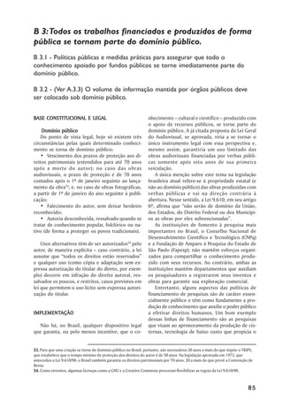 B 3: Todos os trabalhos financiados e produzidos de forma
pública se tornam parte do domínio público.
B 3.1 - Políticas públicas e medidas práticas para assegurar que todo o
conhecimento apoiado por fundos públicos se torne imediatamente parte do
domínio público.

B 3.2 - (Ver A.3.3) O volume de informação mantida por órgãos públicos deve
ser colocado sob domínio público.


BASE CONSTITUCIONAL E LEGAL                                      nhecimento –– cultural e científico –– produzido com
                                                                 o apoio de recursos públicos, se torne parte do
     Domínio público                                             domínio público. A já citada proposta da Lei Geral
    Do ponto de vista legal, hoje só existem três                do Audiovisual, se aprovada, viria a se tornar o
circunstâncias pelas quais determinado conheci-                  único instrumento legal com essa perspectiva e,
mento se torna de domínio público:                               mesmo assim, garantiria um uso limitado das
    •• Vencimento dos prazos de proteção aos di-                 obras audiovisuais financiadas por verbas públi-
reitos patrimoniais (estendidos para até 70 anos                 cas somente após oito anos de sua primeira
após a morte do autor); no caso das obras                        veiculação.
audiovisuais, o prazo de proteção é de 70 anos                       A única menção sobre este tema na legislação
contados após o 1º de janeiro seguinte ao lança-                 brasileira atual refere-se à propriedade estatal (e
mento da obra53; e, no caso de obras fotográficas,               não ao domínio público) das obras produzidas com
a partir de 1º de janeiro do ano seguinte à publi-               verbas públicas e vai na direção contrária à
cação;                                                           abertura. Nesse sentido, a Lei 9.610, em seu artigo
    •• Falecimento do autor, sem deixar herdeiro                 6º, afirma que ““não serão de domínio da União,
reconhecido;                                                     dos Estados, do Distrito Federal ou dos Municípi-
    •• Autoria desconhecida, ressalvado quando se                os as obras por eles subvencionadas””.
tratar de conhecimento popular, folclórico ou na-                    As instituições de fomento à pesquisa mais
tivo (de forma a proteger os povos tradicionais).                importantes no Brasil, o Conselho Nacional de
                                                                 Desenvolvimento Científico e Tecnológico (CNPq)
    Usos alternativos têm de ser autorizados54 pelo              e a Fundação de Amparo à Pesquisa do Estado de
autor, de maneira explícita –– caso contrário, a lei             São Paulo (Fapesp), não mantêm esforços organi-
assume que ““todos os direitos estão reservados””                zados para compartilhar o conhecimento produ-
e qualquer uso (como cópia e adaptação sem ex-                   zido com seus recursos. Ao contrário, ambas as
pressa autorização do titular do direto, por exem-               instituições mantêm departamentos que auxiliam
plo) decorre em infração do direito autoral, res-                os pesquisadores a registrarem seus inventos e
salvados os poucos, e restritos, casos previstos em              obras para garantir sua exploração comercial.
lei que permitem o uso lícito sem expressa autori-                   Entretanto, alguns aspectos das políticas de
zação do titular.                                                financiamento de pesquisas são de caráter essen-
                                                                 cialmente público e têm como fundamento a pro-
                                                                 dução de conhecimento que auxilie o poder público
IMPLEMENTAÇÃO
IMPLEMENTAÇÃO                                                    a efetivar direitos humanos. Um bom exemplo
                                                                 dessas linhas de financiamento são as pesquisas
   Não há, no Brasil, qualquer dispositivo legal                 que visam ao aprimoramento da produção de cis-
que garanta, ou pelo menos incentive, que o co-                  ternas, tecnologia de baixo custo que propicia o


53. Para que uma criação se torne de domínio público no Brasil, portanto, são necessários 20 anos a mais do que impõe o TRIPS,
que estabelece que o tempo mínimo de proteção dos direitos do autor é de 50 anos. Na legislação aprovada em 1973, que
antecedeu a Lei 9.610/98, o Brasil também garantia os direitos patrimoniais por 70 anos, 20 a mais do que prevê a Convenção de
Berna.
54. Como veremos, algumas licenças como a GNU e a Creative Commons procuram flexibilizar as regras da Lei 9.610/98.



                                                                                                                           85
 