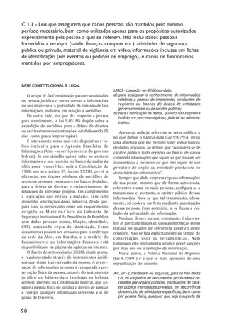 C 1.1 - Leis que assegurem que dados pessoais são mantidos pelo mínimo
período necessário, bem como utilizados apenas para os propósitos autorizados
expressamente pela pessoa a qual se referem. Isto inclui dados pessoais
fornecidos a serviços (saúde, finanças, compras etc.), atividades de segurança
pública ou privada, material de vigilância em vídeo, informações inclusas em fichas
de identificação (em eventos ou pedidos de emprego), e dados de funcionários
mantidos por empregadores.



BASE CONSTITUCIONAL E LEGAL
                                                         LXXII - conceder-se-á hábeas-data:
    O artigo 5º da Constituição garante ao cidadão       a) para assegurar o conhecimento de informações
ou pessoa jurídica o pleno acesso a informações             relativas à pessoa do impetrante, constantes de
de seu interesse e a gratuidade da emissão de tais          registros ou bancos de dados de entidades
                                                            governamentais ou de caráter público;
informações, inclusive em relação a certidões.
                                                         b) para a retificação de dados, quando não se prefira
    De outro lado, no que diz respeito a prazos             fazê-lo por processo sigiloso, judicial ou adminis-
para atendimento, a Lei 9.051/95 dispõe sobre a             trativo;
expedição de certidões para a defesa de direitos
ou esclarecimentos de situações, estabelecendo 15            Apesar da redação referente ao setor público, a
dias como prazo improrrogável.                           lei que define o hábeas-data (Lei 9507/97), inclui
    É interessante notar que este dispositivo é va-      uma abertura que lhe permite valer sobre bancos
lido inclusive para a Agência Brasileira de              de dados privados, ao definir que ““considera-se de
Informações (Abin –– o serviço secreto do governo        caráter público todo registro ou banco de dados
federal). Se um cidadão quiser saber se existem          contendo informações que sejam ou que possam ser
informações a seu respeito no banco de dados da          transmitidas a terceiros ou que não sejam de uso
Abin pode requerê-las, pois a Constituição de            privativo do órgão ou entidade produtora ou
1988, em seu artigo 5º, inciso XXXIII, prevê a           depositária das informações””.
obtenção, em órgãos públicos, de certidões de                Sempre que dada empresa repassa informações
registros pessoais, constantes em banco de dados,        de sua posse, mesmo que de forma autorizada,
para a defesa de direitos e esclarecimentos de           referentes a uma ou mais pessoas, configura-se a
situações de interesse próprio. Em cumprimento           transmissão e, portanto, o caráter público dessas
à legislação que regula a matéria, têm sido              informações. Note-se que tal transmissão, obvia-
atendidas solicitações dessa natureza, desde que,        mente, só poderia ser feita mediante autorização
para isso, o interessado envie um requerimento           dessas pessoas. Caso contrário, já se figura a vio-
dirigido ao Ministro-Chefe do Gabinete de                lação da privacidade de informação.
Segurança Institucional da Presidência da República          Nenhum desses incisos, entretanto, é claro so-
com dados pessoais (nome, filiação, identidade,          bre as particularidades do uso da informação como
CPF), anexando cópia da identidade. Esses                tratada no quadro de referência genérico deste
documentos podem ser enviados para o endereço            relatório. Não se fala explicitamente de tempo de
da sede da Abin, em Brasília, e o modelo do              conservação, usos ou retransmissão. Nem
Requerimento de Informações Pessoais está                tampouco este instrumento jurídico prevê sanções
disponibilizado na página da agência na internet.        por mau uso ou a remoção da informação.
    O direito descrito no inciso XXXIII, citado acima,       Neste ponto, a Política Nacional de Arquivos
é regulamentado através de instrumentos jurídi-          (Lei 8.159/91) é a que se mais aproxima de uma
cos que visam à preservação da pessoa. A preser-         especificação do assunto:
vação de informações pessoais é comparada à pre-
servação física da pessoa, através do instrumento        Art. 2º - Consideram-se arquivos, para os fins desta
jurídico do hábeas-data (análogo ao habeas                  Lei, os conjuntos de documentos produzidos e re-
corpus), previsto na Constituição Federal, que ga-          cebidos por órgãos públicos, instituições de cará-
rante à pessoa física ou jurídica o direito de acessar      ter público e entidades privadas, em decorrência
e corrigir qualquer informação referente a si de            do exercício de atividades específicas, bem como
posse de terceiros.                                         por pessoa física, qualquer que seja o suporte da


90
 