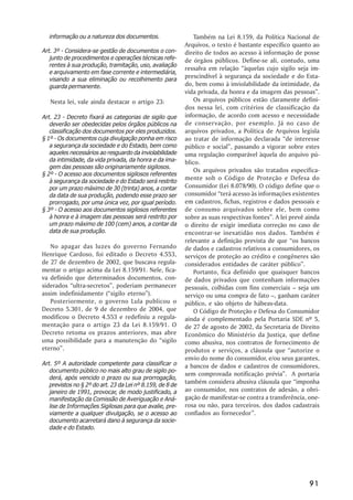 informação ou a natureza dos documentos.                     Também na Lei 8.159, da Política Nacional de
                                                           Arquivos, o texto é bastante específico quanto ao
Art. 3º - Considera-se gestão de documentos o con-         direito de todos ao acesso à informação de posse
   junto de procedimentos e operações técnicas refe-       de órgãos públicos. Define-se ali, contudo, uma
   rentes à sua produção, tramitação, uso, avaliação
                                                           ressalva em relação ““àquelas cujo sigilo seja im-
   e arquivamento em fase corrente e intermediária,
   visando a sua eliminação ou recolhimento para
                                                           prescindível à segurança da sociedade e do Esta-
   guarda permanente.                                      do, bem como à inviolabilidade da intimidade, da
                                                           vida privada, da honra e da imagem das pessoas””.
   Nesta lei, vale ainda destacar o artigo 23:                 Os arquivos públicos estão claramente defini-
                                                           dos nessa lei, com critérios de classificação da
Art. 23 - Decreto fixará as categorias de sigilo que       informação, de acordo com acesso e necessidade
   deverão ser obedecidas pelos órgãos públicos na         de conservação, por exemplo. Já no caso de
   classificação dos documentos por eles produzidos.       arquivos privados, a Política de Arquivos legisla
§ 1º - Os documentos cuja divulgação ponha em risco        ao tratar de informação declarada ““de interesse
   a segurança da sociedade e do Estado, bem como          público e social””, passando a vigorar sobre estes
   aqueles necessários ao resguardo da inviolabilidade     uma regulação comparável àquela do arquivo pú-
   da intimidade, da vida privada, da honra e da ima-      blico.
   gem das pessoas são originariamente sigilosos.
                                                               Os arquivos privados são tratados especifica-
§ 2º - O acesso aos documentos sigilosos referentes
   à segurança da sociedade e do Estado será restrito
                                                           mente sob o Código de Proteção e Defesa do
   por um prazo máximo de 30 (trinta) anos, a contar       Consumidor (Lei 8.078/90). O código define que o
   da data de sua produção, podendo esse prazo ser         consumidor ““terá acesso às informações existentes
   prorrogado, por uma única vez, por igual período.       em cadastros, fichas, registros e dados pessoais e
§ 3º - O acesso aos documentos sigilosos referentes        de consumo arquivados sobre ele, bem como
   à honra e à imagem das pessoas será restrito por        sobre as suas respectivas fontes””. A lei prevê ainda
   um prazo máximo de 100 (cem) anos, a contar da          o direito de exigir imediata correção no caso de
   data de sua produção.                                   encontrar-se inexatidão nos dados. Também é
                                                           relevante a definição prevista de que ““os bancos
   No apagar das luzes do governo Fernando                 de dados e cadastros relativos a consumidores, os
Henrique Cardoso, foi editado o Decreto 4.553,             serviços de proteção ao crédito e congêneres são
de 27 de dezembro de 2002, que buscava regula-             considerados entidades de caráter público””.
mentar o artigo acima da Lei 8.159/91. Nele, fica-             Portanto, fica definido que quaisquer bancos
va definido que determinados documentos, con-              de dados privados que contenham informações
siderados ““ultra-secretos””, poderiam permanecer          pessoais, colhidas com fins comerciais –– seja um
assim indefinidamente (““sigilo eterno””).                 serviço ou uma compra de fato ––, ganham caráter
   Posteriormente, o governo Lula publicou o               público, e são objeto de hábeas-data.
Decreto 5.301, de 9 de dezembro de 2004, que                   O Código de Proteção e Defesa do Consumidor
modificou o Decreto 4.553 e redefiniu a regula-            ainda é complementado pela Portaria SDE nº 5,
mentação para o artigo 23 da Lei 8.159/91. O               de 27 de agosto de 2002, da Secretaria de Direito
Decreto retoma os prazos anteriores, mas abre              Econômico do Ministério da Justiça, que define
uma possibilidade para a manutenção do ““sigilo            como abusiva, nos contratos de fornecimento de
eterno””.                                                  produtos e serviços, a cláusula que ““autorize o
                                                           envio do nome do consumidor, e/ou seus garantes,
Art. 5º A autoridade competente para classificar o         a bancos de dados e cadastros de consumidores,
   documento público no mais alto grau de sigilo po-
                                                           sem comprovada notificação prévia””. A portaria
   derá, após vencido o prazo ou sua prorrogação,
   previstos no § 2º do art. 23 da Lei nº 8.159, de 8 de
                                                           também considera abusiva cláusula que ““imponha
   janeiro de 1991, provocar, de modo justificado, a       ao consumidor, nos contratos de adesão, a obri-
   manifestação da Comissão de Averiguação e Aná-          gação de manifestar-se contra a transferência, one-
   lise de Informações Sigilosas para que avalie, pre-     rosa ou não, para terceiros, dos dados cadastrais
   viamente a qualquer divulgação, se o acesso ao          confiados ao fornecedor””.
   documento acarretará dano à segurança da socie-
   dade e do Estado.




                                                                                                            91
 