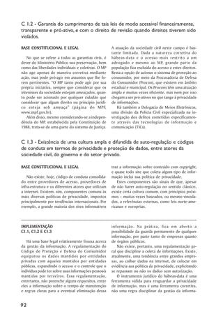 C 1.2 - Garantia do cumprimento de tais leis de modo acessível financeiramente,
transparente e pró-ativo, e com o direito de revisão quando direitos tiverem sido
violados.

BASE CONSTITUCIONAL E LEGAL                           A atuação da sociedade civil neste campo é bas-
                                                      tante limitada. Dada a natureza corretiva do
   No que se refere a todas as garantias civis, é     hábeas-data e o acesso mais restrito a um
dever do Ministério Público sua preservação, bem      advogado e mesmo ao MP, grande parte da
como das liberdades individuais e coletivas. O MP     população fica excluída do acesso a estes direitos.
não age apenas de maneira corretiva mediante          Resta a opção de acionar o sistema de proteção ao
ação, mas pode pró-agir em assuntos que lhe fo-       consumidor, por meio da Procuradoria de Defesa
rem pertinentes. ““O MP tanto pode agir por sua       do Consumidor (Procon), que existem em âmbito
própria iniciativa, sempre que considerar que os      estadual e municipal. Os Procons têm uma atuação
interesses da sociedade estejam ameaçados, quan-      ampla e muitas vezes eficiente, mas nem por isso
to pode ser acionado por qualquer cidadão que         chegam a ser pró-ativos no que tange à privacidade
considerar que algum direito ou princípio jurídi-     de informações.
co esteja sob ameaça”” (página do MPF,                   Há também a Delegacia de Meios Eletrônicos,
www.mpf.gov.br).                                      uma divisão da Polícia Civil especializada na in-
   Além disso, mesmo considerando-se a indepen-       vestigação dos delitos cometidos especificamen-
dência do MP, estabelecida pela Constituição de       te através das tecnologias de informação e
1988, trata-se de uma parte do sistema de Justiça.    comunicação (TICs).


C 1.3 - Existência de uma cultura ampla e difundida de auto-regulação e códigos
de conduta em termos de privacidade e proteção de dados, entre atores da
sociedade civil, do governo e do setor privado.

BASE CONSTITUCIONAL E LEGAL                           traz a informação sobre conteúdo com copyright,
                                                      e quase todo site que coleta algum tipo de infor-
    Não existe, hoje, código de conduta consolida-    mação inclui sua política de privacidade.
do entre provedores de acesso, provedores de              Estes componentes são sinais de que, apesar
infra-estrutura e os diferentes atores que utilizam   de não haver auto-regulação no sentido clássico,
a internet. Existem, sim, componentes comuns às       existe certa cultura comum, com princípios próxi-
mais diversas políticas de privacidade, impostos      mos –– muitas vezes baseados, ou mesmo vincula-
principalmente por tendências internacionais. Por     dos, a referências externas, como leis norte-ame-
exemplo, a grande maioria dos sites informativos      ricanas e européias.



IMPLEMENTAÇÃO
IMPLEMENTAÇÃO                                         informação. Na prática, fica em aberto a
C1.1, C1.2 E C1.3                                     possibilidade da guarda permanente de qualquer
                                                      informação, por parte tanto de empresas quanto
   Há uma base legal relativamente frouxa acerca      de órgãos públicos.
da gestão da informação. A regulamentação do              Não existe, portanto, uma regulamentação ge-
Código de Proteção e Defesa do Consumidor             ral que discipline a coleta de informações. Existe,
equiparou os dados mantidos por entidades             atualmente, uma tendência entre grandes empre-
privadas com aqueles mantidos por entidades           sas, ao colher dados na internet, de colocar em
públicas, expandindo o acesso e o controle que o      evidência sua política de privacidade, explicitando
indivíduo pode ter sobre suas informações pessoais    se repassam ou não os dados sem autorização.
mantidas por terceiros. Essa regulamentação,              O instrumento jurídico do hábeas-data é uma
entretanto, não preenche alguns requesitos, entre     ferramenta válida para resguardar a privacidade
eles a informação sobre o tempo de manutenção         de informação, mas é uma ferramenta corretiva,
e regras claras para a eventual eliminação dessa      não uma regra disciplinar da gestão da informa-


92
 