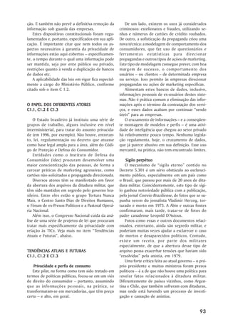 ção. E também não prevê a definitiva remoção da            De um lado, existem os usos já considerados
informação sob guarda das empresas.                     criminosos: estelionatos e fraudes, utilizando se-
    Estes dispositivos constitucionais foram regu-      nhas e números de cartões de crédito roubados.
lamentados e, portanto, especificados em sua apli-      De outro, a sofisticação da propaganda criou uma
cação. É importante citar que nem todos os as-          nova técnica: a modelagem de comportamento dos
pectos necessários à garantia da privacidade de         consumidores, que faz uso de questionários e
informações estão aqui cobertos –– especificamen-       ferramentas estatísticas para direcionar
te, o tempo durante o qual uma informação pode          propagandas e outros tipos de ações de marketing.
ser mantida, seja por ente público ou privado,          Este tipo de modelagem consegue prever, com boa
restrições quanto à venda e duplicação de bancos        margem de sucesso, o comportamento dos
de dados etc.                                           usuários –– ou clientes –– de determinada empresa
    A aplicabilidade das leis em vigor fica especial-   ou serviço. Isso permite às empresas direcionar
mente a cargo do Ministério Público, conforme           propagandas ou ações de marketing específicas.
citado sob o item C 1.2.                                   Alimentam estes bancos de dados, inclusive,
                                                        informações pessoais de ex-usuários destes siste-
                                                        mas. Não é prática comum a eliminação das infor-
O PAPEL DOS DIFERENTES ATORES                           mações após o término da contratação dos servi-
C1.1, C1.2 E C1.3                                       ços, e esses dados acabam por continuar ““sendo
                                                        úteis”” para as empresas.
    O Estado brasileiro já instituiu uma série de          O cruzamento de informações –– e a conseqüen-
grupos de trabalho, alguns inclusive em nível           te montagem de modelos e perfis –– é uma ativi-
interministerial, para tratar do assunto privacida-     dade de inteligência que chegou ao setor privado
de (em 1996, por exemplo). Não houve, entretan-         há relativamente pouco tempo. Nenhuma legisla-
to, lei, regulamentação ou decreto que atuasse          ção regulamenta, hoje, o cruzamento de dados,
como base legal ampla para a área, além do Códi-        que já parece abusivo em sua definição. Esse uso
go de Proteção e Defesa do Consumidor.                  mercantil, na prática, não tem encontrado limites.
    Entidades como o Instituto de Defesa do
Consumidor (Idec) procuram desenvolver uma                  Sigilo perpétuo
maior conscientização das pessoas, de forma a               O mecanismo de ““sigilo eterno”” contido no
cercear práticas de marketing agressivas, como          Decreto 5.301 é um sério obstáculo ao esclareci-
cartões não-solicitados e propaganda direcionada.       mento público, especialmente em um país como
    Diversos atores têm se manifestado em favor         o Brasil, que passou por mais de 20 anos de dita-
da abertura dos arquivos da ditadura militar, que       dura militar. Coincidentemente, este tipo de sigi-
têm sido mantidos em segredo pelo governo bra-          lo ganhou notoriedade pública com a publicação,
sileiro. Entre eles estão o grupo Tortura Nunca         pelo jornal Correio Braziliense, de fotos que se su-
Mais, o Centro Santo Dias de Direitos Humanos,          punha serem do jornalista Vladimir Herzog, tor-
o Fórum de ex-Presos Políticos e a Pastoral Operá-      turado e morto em 1975. A Abin e outras fontes
ria Nacional.                                           confirmaram, mais tarde, tratar-se de fotos do
    Além isso, o Congresso Nacional cuida da aná-       padre canadense Leopold D’’Astous.
lise de uma série de projetos de lei que procuram           Fotos como essas e outros documentos relaci-
tratar mais especificamente da privacidade com          onados, entretanto, ainda são segredo militar, e
relação às TICs. Veja mais no item ““Tendências         poderiam muitas vezes ajudar a esclarecer o caso
Atuais e Futuras””, abaixo.                             de mortos e desaparecidos políticos. Contudo,
                                                        existe um receio, por parte dos militares
                                                        especialmente, de que a abertura desse tipo de
             ATUAIS
TENDÊNCIAS ATUAIS E FUTURAS                             arquivo possa exacerbar tensões que haviam sido
C1.1, C1.2 E C1.3                                       ““resolvidas”” pela anistia, em 1979.
                                                            Uma forte crítica feita ao atual governo –– o pró-
                   perfis
    Privacidade e per fis de consumo                    prio presidente e muitos ministros foram presos
   Este pilar, na forma como tem sido tratado em        políticos –– é a de que não houve uma política para
termos de políticas públicas, focou-se em um viés       revelar fatos relacionados à ditadura militar.
de direito do consumidor –– portanto, assumindo         Diferentemente de países vizinhos, como Argen-
que as informações pessoais, na prática, se             tina e Chile, que também sofreram com ditaduras,
transformaram-se em mercadorias, que têm preço          mas onde está havendo um processo de investi-
certo –– e alto, em geral.                              gação e cassação de anistias.


                                                                                                         93
 