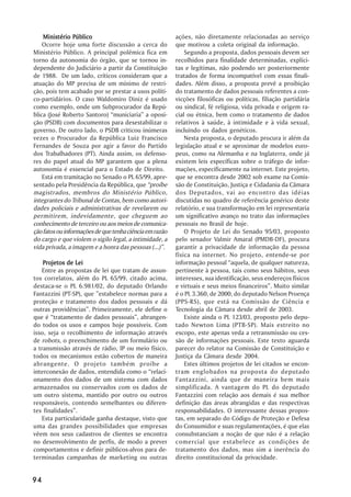 Ministério Público                                   ações, não diretamente relacionadas ao serviço
    Ocorre hoje uma forte discussão a cerca do           que motivou a coleta original da informação.
Ministério Público. A principal polêmica fica em             Segundo a proposta, dados pessoais devem ser
torno da autonomia do órgão, que se tornou in-           recolhidos para finalidade determinadas, explíci-
dependente do Judiciário a partir da Constituição        tas e legítimas, não podendo ser posteriormente
de 1988. De um lado, críticos consideram que a           tratados de forma incompatível com essas finali-
atuação do MP precisa de um mínimo de restri-            dades. Além disso, a proposta prevê a proibição
ção, pois tem acabado por se prestar a usos políti-      do tratamento de dados pessoais referentes a con-
co-partidários. O caso Waldomiro Diniz é usado           vicções filosóficas ou políticas, filiação partidária
como exemplo, onde um Subprocurador da Repú-             ou sindical, fé religiosa, vida privada e origem ra-
blica (José Roberto Santoro) ““municiaria”” a oposi-     cial ou étnica, bem como o tratamento de dados
ção (PSDB) com documentos para desestabilizar o          relativos à saúde, à intimidade e à vida sexual,
governo. De outro lado, o PSDB criticou inúmeras         incluindo os dados genéticos.
vezes o Procurador da República Luiz Francisco               Nesta proposta, o deputado procura ir além da
Fernandes de Souza por agir a favor do Partido           legislação atual e se aproximar de modelos euro-
dos Trabalhadores (PT). Ainda assim, os defenso-         peus, como na Alemanha e na Inglaterra, onde já
res do papel atual do MP garantem que a plena            existem leis específicas sobre o tráfego de infor-
autonomia é essencial para o Estado de Direito.          mações, especificamente na internet. Este projeto,
    Está em tramitação no Senado o PL 65/99, apre-       que se encontra desde 2002 sob exame na Comis-
sentado pela Presidência da República, que ““proíbe      são de Constituição, Justiça e Cidadania da Câmara
magistrados, membros do Ministério Público,              dos Deputados, vai ao encontro das idéias
integrantes do Tribunal de Contas, bem como autori-      discutidas no quadro de referência genérico deste
dades policiais e administrativas de revelarem ou        relatório, e sua transformação em lei representaria
permitirem, indevidamente, que cheguem ao                um significativo avanço no trato das informações
conhecimento de terceiro ou aos meios de comunica-       pessoais no Brasil de hoje.
ção fatos ou informações de que tenha ciência em razão       O Projeto de Lei do Senado 95/03, proposto
do cargo e que violem o sigilo legal, a intimidade, a    pelo senador Valmir Amaral (PMDB-DF), procura
vida privada, a imagem e a honra das pessoas (...)””.    garantir a privacidade de informação da pessoa
                                                         física na internet. No projeto, entende-se por
    Projetos de Lei                                      informação pessoal ““aquela, de qualquer natureza,
   Entre as propostas de lei que tratam de assun-        pertinente à pessoa, tais como seus hábitos, seus
tos correlatos, além do PL 65/99, citado acima,          interesses, sua identificação, seus endereços físicos
destaca-se o PL 6.981/02, do deputado Orlando            e virtuais e seus meios financeiros””. Muito similar
Fantazzini (PT-SP), que ””estabelece normas para a       é o PL 3.360, de 2000, do deputado Nelson Proença
proteção e tratamento dos dados pessoais e dá            (PPS-RS), que está na Comissão de Ciência e
outras providências””. Primeiramente, ele define o       Tecnologia da Câmara desde abril de 2003.
que é ““tratamento de dados pessoais””, abrangen-            Existe ainda o PL 123/03, proposto pelo depu-
do todos os usos e campos hoje possíveis. Com            tado Newton Lima (PTB-SP). Mais estreito no
isso, seja o recolhimento de informação através          escopo, este apenas veda a retransmissão ou ces-
de robots, o preenchimento de um formulário ou           são de informações pessoais. Este texto aguarda
a transmissão através de rádio, IP ou meio físico,       parecer do relator na Comissão de Constituição e
todos os mecanismos estão cobertos de maneira            Justiça da Câmara desde 2004.
abrangente. O projeto também proíbe a                        Estes últimos projetos de lei citados se encon-
interconexão de dados, entendida como o ““relaci-        tram englobados na proposta do deputado
onamento dos dados de um sistema com dados               Fantazzini, ainda que de maneira bem mais
armazenados ou conservados com os dados de               simplificada. A vantagem do PL do deputado
um outro sistema, mantido por outro ou outros            Fantazzini com relação aos demais é sua melhor
responsáveis, contendo semelhantes ou diferen-           definição das áreas abrangidas e das respectivas
tes finalidades””.                                       responsabilidades. O interessante dessas propos-
   Esta particularidade ganha destaque, visto que        tas, em separado do Código de Proteção e Defesa
uma das grandes possibilidades que empresas              do Consumidor e suas regulamentações, é que elas
vêem nos seus cadastros de clientes se encontra          consubstanciam a noção de que não é a relação
no desenvolvimento de perfis, de modo a prever           comercial que estabelece as condições de
comportamentos e definir públicos-alvos para de-         tratamento dos dados, mas sim a inerência do
terminadas campanhas de marketing ou outras              direito constitucional da privacidade.


94
 