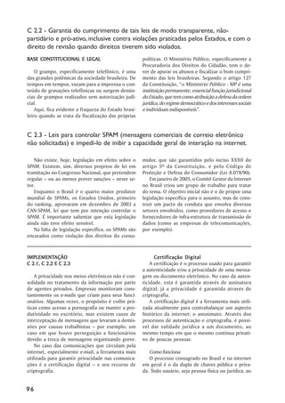 C 2.2 - Garantia do cumprimento de tais leis de modo transparente, não-
partidário e pró-ativo, inclusive contra violações praticadas pelos Estados, e com o
direito de revisão quando direitos tiverem sido violados.
BASE CONSTITUCIONAL E LEGAL                           políticas. O Ministério Público, especificamente a
                                                      Procuradoria dos Direitos do Cidadão, tem o de-
    O grampo, especificamente telefônico, é uma       ver de apurar os abusos e fiscalizar o bom cumpri-
das grandes polêmicas da sociedade brasileira. De     mento das leis brasileiras. Segundo o artigo 127
tempos em tempos, vazam para a imprensa o con-        da Constituição, ““o Ministério Público - MP é uma
teúdo de gravações telefônicas ou surgem denún-       instituição permanente, essencial função jurisdicional
cias de grampos realizados sem autorização judi-      do Estado, que tem como atribuição a defesa da ordem
cial.                                                 jurídica, do regime democrático e dos interesses sociais
    Aqui, fica evidente a fraqueza do Estado brasi-   e individuais indisponíveis””.
leiro quando se trata da fiscalização das próprias


C 2.3 - Leis para controlar SPAM (mensagens comerciais de correio eletrônico
não solicitadas) e impedi-lo de inibir a capacidade geral de interação na internet.

    Não existe, hoje, legislação em efeito sobre o    midor, que são garantidos pelo inciso XXXII do
SPAM. Existem, sim, diversos projetos de lei em       artigo 5º da Constituição, e pelo Código de
tramitação no Congresso Nacional, que pretendem       Proteção e Defesa do Consumidor (Lei 8.078/90).
regular –– ou ao menos prever sanções –– neste se-       Em janeiro de 2005, o Comitê Gestor da Internet
tor.                                                  no Brasil criou um grupo de trabalho para tratar
    Enquanto o Brasil é o quarto maior produtor       do tema. O objetivo inicial não é o de propor uma
mundial de SPAMs, os Estados Unidos, primeiro         legislação específica para o assunto, mas de cons-
do ranking, aprovaram em dezembro de 2003 a           truir um pacto de conduta que envolva diversos
CAN-SPAM, lei que tem por intenção controlar o        setores envolvidos, como provedores de acesso e
SPAM. É importante salientar que esta legislação      fornecedores de infra-estrutura de transmissão de
ainda não teve efeito sensível.                       dados (como as empresas de telecomunicações,
    Na falta de legislação específica, os SPAMs são   por exemplo).
encarados como violação dos direitos do consu-



IMPLEMENTAÇÃO
IMPLEMENTAÇÃO                                               Certificação Digital
C 2.1, C 2.2 E C 2.3                                      A certificação é o processo usado para garantir
                                                      a autenticidade e/ou a privacidade de uma mensa-
    A privacidade nos meios eletrônicos não é con-    gem ou documento eletrônico. No caso da auten-
solidada no tratamento da informação por parte        ticidade, esta é garantida através de assinatura
de agentes privados. Empresas monitoram cons-         digital; já a privacidade é garantida através de
tantemente os e-mails que criam para seus funci-      criptografia.
onários. Algumas vezes, o propósito é coibir prá-         A certificação digital é a ferramenta mais utili-
ticas como acesso a pornografia ou manter a pro-      zada atualmente para contrabalançar um aspecto
dutividade no escritório, mas existem casos de        histórico da internet: o anonimato. Através dos
interceptação de mensagens que levaram a demis-       processos de autenticação e criptografia, é possí-
sões por causas trabalhistas –– por exemplo, um       vel dar validade jurídica a um documento, ao
caso em que houve perseguição a funcionários          mesmo tempo em que o mesmo continua privati-
devido a troca de mensagens organizando greve.        vo de poucas pessoas.
    No caso das comunicações que circulam pela
internet, especialmente e-mail, a ferramenta mais        Como funciona
utilizada para garantir privacidade nas comunica-        O processo consagrado no Brasil e na internet
ções é a certificação digital –– e seu recurso de     em geral é o da dupla de chaves pública e priva-
criptografia.                                         da. Todo usuário, seja pessoa física ou jurídica, ao


96
 