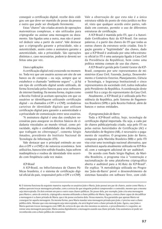 conseguir a certificação digital, recebe dois códi-                Vale a observação de que esta não é a única
gos: um que deve ser mantido de posse da pessoa                    estrutura válida do ponto de vista jurídico no Bra-
e outro que pode ser divulgado livremente.                         sil, visto que qualquer acordo entre partes, vali-
    Estas ““chaves”” são criadas através de operações              dado em contrato, permite o uso de diferentes
matemáticas complexas, e são utilizadas para                       estruturas de certificação.
criptografar ou assinar uma mensagem ou docu-                          A ICP-Brasil é mantida pelo ITI, que é a Autori-
mento. São ligadas uma a outra, mas não é possí-                   dade Certificadora Raiz da ICP-Brasil. Em outras
vel deduzir uma a partir da outra4. Vale destacar                  palavras, é a partir das chaves do ITI que todas as
que a criptografia garante a privacidade, não a                    outras chaves da estrutura serão criadas. Esta li-
autenticidade, assim como a assinatura garante a                   gação garante a ““legitimidade”” das chaves, dado
autenticidade, não a privacidade. São operações                    que a ICP-Brasil é avalizada por uma infra-estrutu-
distintas e, caso necessárias, podem (e devem) ser                 ra oficial (o ITI é uma autarquia ligada à Casa Civil
feitas uma por vez.                                                da Presidência da República), bem como uma
                                                                   política mínima comum de uso das chaves.
    Usos e aplicações                                                  A ICP-Brasil é gerida pelo Comitê Gestor da ICP-
    A certificação digital está crescendo no momen-                Brasil, composto por sete representantes de mi-
to. Toda vez que um usuário acessa um site de um                   nistérios (Casa Civil, Fazenda, Justiça, Desenvolvi-
banco ou de compras –– ou seja, sempre que se                      mento e Comércio Exterior, Planejamento, Ciência
estabelece o chamado ““ambiente seguro”” ––, já há                 e Tecnologia, e Segurança Institucional) e cinco
um tipo de certificado digital sendo utilizado, de                 representantes da sociedade civil, todos indicados
forma licenciada pelos bancos para seus softwares                  pelo Presidente da República. A coordenação deste
de internet banking. Da mesma forma, órgãos como                   comitê fica a cargo do representante da Casa Civil.
a Receita Federal já aceitam operações em que os                       Atualmente, a ICP-Brasil já é utilizada pela Pre-
usuários se identifiquem utilizando certificação                   sidência da República, pelo Sistema de Pagamen-
digital –– os chamados e-CPF e e-CNPJ, verdadeiras                 tos Brasileiro (SPB) e pela Receita Federal, além de
carteiras de identidade digitais que utilizam                      bancos e outras entidades.
certificação digital para garantir a autenticidade e
a privacidade de comunicação entre seus usuários.                      O programa João de Barro
    ““A assinatura digital é uma das condições ne-                     Toda a ICP-Brasil utiliza, hoje, tecnologia de
cessárias para assegurar os direitos básicos de ci-                certificação digital importada. Ou seja, a cada par
dadania vinculados ao mundo virtual, como pri-                     de chaves pública/privada criado, seja pelo ITI ou
vacidade, sigilo e confiabilidade das informações                  pelas outras Autoridades de Certificação (AC) e
que trafegam no ciberespaço””, comenta Sérgio                      Autoridades de Registro (AR), é necessário o paga-
Amadeu, presidente do Instituto Nacional de                        mento de royalties. O programa João de Barro,
Tecnologia da Informação (ITI).                                    composto pela Marinha Brasileira (MB) e pelo ITI
    Vale destacar que o principal estímulo ao uso                  visa criar uma tecnologia nacional alternativa, que
dos e-CPF e e-CNPJ é de natureza econômica. Sem                    substituirá aquela atualmente utilizada na ICP-Bra-
utilizá-los, bancos têm sofrido fraudes, lojas sofrem              sil, com a vantagem adicional de ser auditável.
inadimplência e roubos de identidade têm ocorri-                       De acordo com Paulo Sérgio Pagliusi, da Mari-
do com freqüência cada vez maior.                                  nha Brasileira, o programa visa à ““construção e
                                                                   nacionalização de uma plataforma criptográfica
    ICP-Brasil                                                     aberta e auditável para a AC-Raiz da ICP-Brasil””.
    A ICP-Brasil, ou Infra-Estrutura de Chaves Pú-                 Ele explica: ““A metodologia utilizada no Progra-
blicas brasileira, é o sistema de certificação digi-               ma ‘‘João-de-Barro’’ prevê o desenvolvimento de
tal oficial do país, responsável pelo e-CPF e e-CNPJ.              sistemas baseados em software livre, com códi-


4. O sistema funciona da seguinte maneira: suponha os usuários João e Maria. João possui seu par de chaves, assim como Maria, e
ambos querem trocar mensagens privadas, com a certeza de que ninguém poderá compreender o conteúdo, mesmo que a mesma
seja interceptada. Os dois enviam um para o outro suas chaves públicas. De posse dela, por exemplo, João cria uma mensagem
para Maria e, antes de enviá-la, criptografa a mesma utilizando a chave pública de Maria. Agora, a única chave capaz de decodificar
a mensagem é a chave privada de Maria, que é de posse exclusiva dela. Dessa maneira, fica garantido que apenas Maria vai
conseguir ler aquela mensagem. Da mesma forma, para Maria mandar uma mensagem privada para João, é preciso usar a chave
pública dele. Mesmo que esta mensagem seja interceptada, ela será ilegível sem a chave privada de João. Agora, caso João e
Maria queiram trocar mensagens com 100% de certeza de que são eles mesmos os autores, o procedimento é o seguinte: ao
enviar uma mensagem para João, Maria assina digitalmente a mensagem usando sua chave privada. Esta assinatura só pode ser
reconhecida com a chave pública do remetente.



                                                                                                                              97
 