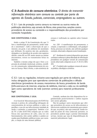 C 3: Ausência de censura eletrônica. O direito de transmitir
informação eletrônica sem censura ou controle por parte de
agentes do Estado, judiciais, comerciais, empregadores ou outrem.

C 3.1 - Leis de proteção contra censura na internet ou outros meios de
publicação eletrônica, seja através de filtros, sites prescritos, sanções contra
provedores de acesso ou conteúdo e a responsabilização dos provedores por
conteúdo hospedado.

BASE CONSTITUCIONAL E LEGAL                              censura é reafirmada no capítulo sobre Comuni-
                                                         cação.
    Ainda o artigo 5º da Constituição diz que “é
livre a manifestação do pensamento, sendo veda-              Art. 220 - A manifestação do pensamento, a
do o anonimato”. Cabe a observação de que a              criação, a expressão e a informação, sob qualquer
internet, em geral, é um ambiente de anonimato           forma, processo ou veículo, não sofrerão qualquer
por definição. Os usuários não são, geralmente,          restrição, observado o disposto nesta Constituição.
obrigados a se identificar de acordo com registros
oficiais, como RG ou CPF, muito menos ao assinar            §1° - Nenhuma lei conterá dispositivo que possa
documentos, textos ou transmissões feitas na             constituir embaraço à plena liberdade de informação
internet.                                                jornalística em qualquer veículo de comunicação
    Também o mesmo artigo diz que é livre a ex-          social, observado o disposto no art. 5°, IV, V, X, XIII e
pressão da atividade intelectual, artística, científi-   XIV;
ca e de comunicação, independentemente de cen-              §2° - É vedada toda e qualquer censura de nature-
sura ou licença. Mais à frente, a não-existência de      za política, ideológica e artística.




C 3.2 - Leis ou regulações, inclusive auto-regulação por parte da indústria, que
inclua obrigações para que operadores comerciais de publicações e difusão
eletrônicas (provedores de acesso, mecanismos de busca, provedores de banda
[infra-estrutura de internet, empresa de telefonia, internet a cabo ou via satélite])
ajam como operadores de rede (common carriers) para material juridicamente
legal.

BASE CONSTITUCIONAL E LEGAL                                 Contudo, nenhum dos dois dispositivos foi re-
                                                         gulamentado posteriormente e ambos seguem
    A Lei Geral de Telecomunicações (9.472/97) faz       sem serem aplicados.
menção à prática do unbundling (obrigação de                Não há qualquer outro mecanismo que obri-
concessionários de serviços públicos a ceder, ou         gue provedores de acesso ou de infra-estrutura a
partilhar, o uso de sua infra-estrutura instalada de     oferecerem condições de transmissão para conteú-
modo a estimular a competição). Também a Lei             do que, na prática, não seja comercial. Sendo tra-
da TV a Cabo (8.977/95) estipula que as redes            tado do ponto de vista comercial, portanto, os
físicas das operadoras de cabo, uma vez em               provedores podem negar a prestar determinado
funcionamento, têm caráter público e podem ser           serviço, mesmo que seja de disponibilização de
usadas para finalidades públicas (como, por exem-        material judicialmente legal.
plo, a criação de uma intranet pública).




                                                                                                             99
 