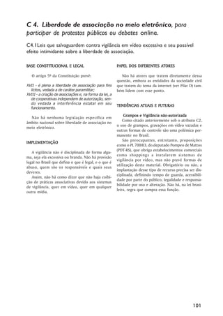 C 4. Liberdade de associação no meio eletrônico, para
participar de protestos públicos ou debates online.
C4.1Leis que salvaguardem contra vigilância em vídeo excessiva e seu possível
efeito intimidante sobre a liberdade de associação.

BASE CONSTITUCIONAL E LEGAL                                                   ATORES
                                                         PAPEL DOS DIFERENTES ATORES

   O artigo 5º da Constituição prevê:                       Não há atores que tratem diretamente dessa
                                                         questão, embora as entidades da sociedade civil
XVII - é plena a liberdade de associação para fins       que tratem do tema da internet (ver Pilar D) tam-
  lícitos, vedada a de caráter paramilitar;              bém lidem com esse ponto.
XVIII - a criação de associações e, na forma da lei, a
  de cooperativas independem de autorização, sen-
  do vedada a interferência estatal em seu
                                                                    ATUAIS
                                                         TENDÊNCIAS ATUAIS E FUTURAS
  funcionamento.
                                                                         Vigilância não-autorizada
                                                              Grampos e Vigilância não -autorizada
  Não há nenhuma legislação específica em
                                                             Como citado anteriormente sob o atributo C2,
âmbito nacional sobre liberdade de associação no
                                                         o uso de grampos, gravações em vídeo vazadas e
meio eletrônico.
                                                         outras formas de controle são uma polêmica per-
                                                         manente no Brasil.
                                                             São preocupantes, entretanto, proposições
IMPLEMENTAÇÃO
IMPLEMENTAÇÃO
                                                         como o PL 700/03, do deputado Pompeo de Mattos
                                                         (PDT-RS), que obriga estabelecimentos comerciais
   A vigilância não é disciplinada de forma algu-
                                                         como shoppings a instalarem sistemas de
ma, seja ela excessiva ou branda. Não há provisão
                                                         vigilância por vídeo, mas não prevê formas de
legal no Brasil que defina o que é legal, e o que é
                                                         utilização deste material. Obrigatório ou não, a
abuso, quem são os responsáveis e quais seus
                                                         implantação desse tipo de recurso precisa ser dis-
deveres.
                                                         ciplinada, definindo tempo de guarda, acessibili-
   Assim, não há como dizer que não haja coibi-
                                                         dade por parte do público, legalidade e responsa-
ção de práticas associativas devido aos sistemas
                                                         bilidade por uso e alteração. Não há, na lei brasi-
de vigilância, quer em vídeo, quer em qualquer
                                                         leira, regra que cumpra essa função.
outra mídia.




                                                                                                      101
 