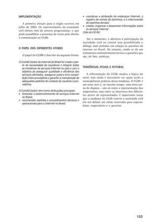 IMPLEMENTAÇÃO
IMPLEMENTAÇÃO                                             • coordenar a atribuição de endereços Internet, o
                                                             registro de nomes de domínios, e a interconexão
    A primeira eleição para o órgão ocorreu em               de espinhas dorsais;
julho de 2004. Os representantes da sociedade             • coletar, organizar e disseminar informações sobre
                                                             os serviços Internet
civil eleitos vêm de setores progressistas, o que
                                                          (Site do CG-Br)
pode possibilitar a presença de vozes pelo direito
à comunicação no CGIBr.                                      Até o momento, a abertura à participação da
                                                          sociedade civil no comitê tem possibilitado o
                                                          diálogo mais próximo em relação às questões da
O PAPEL DOS DIFERENTES ATORES                             internet no Brasil. No entanto, ainda se dá um
                                                          tratamento eminentemente técnico a questões que
   O papel do CGIBR é descrito da seguinte forma:         são, de fato, políticas.
O Comitê Gestor da Internet do Brasil foi criado a par-
  tir da necessidade de coordenar e integrar todas
  as iniciativas de serviços Internet no país e com o
                                                                     ATUAIS
                                                          TENDÊNCIAS ATUAIS E FUTURAS
  objetivo de assegurar qualidade e eficiência dos
  serviços ofertados, assegurar justa e livre compe-          A reformulação do CGiBr mudou a lógica do
  tição entre provedores e garantir a manutenção de       setor, mas ainda é necessário ver quais serão a
  adequados padrões de conduta de usuários e pro-         conseqüências práticas dessa mudança. O CGiBr é
  vedores.                                                um novo ator e, ao mesmo tempo, uma nova are-
                                                          na de disputa – não só entre a representação dos
O Comitê Gestor tem como atribuições principais:          empresários, mas entre os interesses dos diferen-
• fomentar o desenvolvimento de serviços Internet         tes atores ali representados. É importante notar
  no Brasil;
                                                          que a mudança no CGiBr inseriu a sociedade civil
• recomendar padrões e procedimentos técnicos e
  operacionais para a Internet no Brasil;
                                                          em um debate até então reservado para especia-
                                                          listas, empresários e o governo.




                                                                                                       103
 