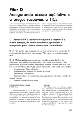 Pilar D
Assegurando acesso eqüitativo e
a preços razoáveis a TICs
   O acesso a tecnologias de informação e comu-          outro –, os programas de universalização se dão
nicação (TICs) no Brasil ainda é separado de forma       de maneira isolada e os projetos que combinam
estanque entre acesso às telecomunicações (no sen-       as duas questões ainda estão no papel. Assim,
tido clássico, de telefonia) e acesso à internet (bus-   neste capítulo, trataremos sempre desse debate
ca da inclusão digital). Apesar do processo de con-      levando em conta tal realidade.
vergência tecnológica – e do fato de um influir no



D1: Acesso a TICs, inclusive à telefonia, à internet e a
outros serviços, de modo econômico, igualitário e
apropriado para todo o povo e suas comunidades.

D 1.1 - Um quadro legal e regulatório que favoreça fortemente a extensão de
modo universal dos serviços e do acesso a TICs como a prioridade para este
setor.

D 1.2 - Medidas políticas, convencionais e inovadoras, que vão além das
abordagens mercadológicas e corporativas, para incluir, por exemplo, redes
comunitárias, subsídios cruzados efetivos por parte de usuários mais ricos com
fins de universalização do serviço, e assim por diante. Serão então considerados:
-      infra-estrutura fixa e telefonia;
-      telefonia móvel, inclusive em termos de custos;
-      telecentros comunitários;
-      licenciamento de provedores de acesso, portais de internet e medidas de
apoio à internet;
-      links de satélite Vsat e de dados.

BASE CONSTITUCIONAL E LEGAL                                  Telefonia
                                                             Telefonia
D 1.1 E D1.2                                                O Brasil passou por uma mudança na legisla-
                                                         ção e regulação do setor de telecomunicações a
   A discussão do acesso às TICs no Brasil passa         partir do ano de 1995. Naquele momento, por
essencialmente por dois vieses: o primeiro, as con-      meio da Emenda Constitucional nº8, que
dições para o acesso, como indivíduo, às redes de        modificou o artigo 21 da Constituição Federal,
comunicações, incluindo telefonia e internet, e aos      quebrou-se o monopólio estatal nas
equipamentos para utilização e desfrute da rede.         telecomunicações e previu-se a constituição de um
O segundo, as políticas de apoio ao acesso uni-          órgão regulador para as telecomunicações. Mais
versal, tanto às redes de telecomunicações como          do que isso, a mudança já não previa como
de dados.                                                competência do Estado a exploração dos serviços
                                                         de telecomunicações.


                                                                                                    105
 