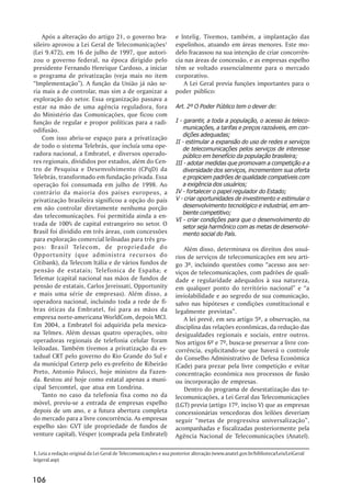 Após a alteração do artigo 21, o governo bra-                   e Intelig. Tivemos, também, a implantação das
sileiro aprovou a Lei Geral de Telecomunicações1                    espelinhos, atuando em áreas menores. Este mo-
(Lei 9.472), em 16 de julho de 1997, que autori-                    delo fracassou na sua intenção de criar concorrên-
zou o governo federal, na época dirigido pelo                       cia nas áreas de concessão, e as empresas espelho
presidente Fernando Henrique Cardoso, a iniciar                     têm se voltado essencialmente para o mercado
o programa de privatização (veja mais no item                       corporativo.
“Implementação”). A função da União já não se-                          A Lei Geral previa funções importantes para o
ria mais a de controlar, mas sim a de organizar a                   poder público:
exploração do setor. Essa organização passava a
estar na mão de uma agência reguladora, fora                        Art. 2º O Poder Público tem o dever de:
do Ministério das Comunicações, que ficou com
função de regular e propor políticas para a radi-                   I - garantir, a toda a população, o acesso às teleco-
odifusão.                                                               municações, a tarifas e preços razoáveis, em con-
                                                                        dições adequadas;
    Com isso abriu-se espaço para a privatização
                                                                    II - estimular a expansão do uso de redes e serviços
de todo o sistema Telebrás, que incluía uma ope-                        de telecomunicações pelos serviços de interesse
radora nacional, a Embratel, e diversos operado-                        público em benefício da população brasileira;
res regionais, divididos por estados, além do Cen-                  III - adotar medidas que promovam a competição e a
tro de Pesquisa e Desenvolvimento (CPqD) da                             diversidade dos serviços, incrementem sua oferta
Telebrás, transformado em fundação privada. Essa                        e propiciem padrões de qualidade compatíveis com
operação foi consumada em julho de 1998. Ao                             a exigência dos usuários;
contrário da maioria dos países europeus, a                         IV - fortalecer o papel regulador do Estado;
privatização brasileira significou a opção do país                  V - criar oportunidades de investimento e estimular o
em não controlar diretamente nenhuma porção                             desenvolvimento tecnológico e industrial, em am-
                                                                        biente competitivo;
das telecomunicações. Foi permitida ainda a en-
                                                                    VI - criar condições para que o desenvolvimento do
trada de 100% de capital estrangeiro no setor. O                        setor seja harmônico com as metas de desenvolvi-
Brasil foi dividido em três áreas, com concessões                       mento social do País.
para exploração comercial leiloadas para três gru-
pos: Brasil Telecom, de propriedade do                                 Além disso, determinava os direitos dos usuá-
Opportunity (que administra recursos do                             rios de serviços de telecomunicações em seu arti-
Citibank), da Telecom Itália e de vários fundos de                  go 3º, incluindo questões como “acesso aos ser-
pensão de estatais; Telefonica de España; e                         viços de telecomunicações, com padrões de quali-
Telemar (capital nacional nas mãos de fundos de                     dade e regularidade adequados à sua natureza,
pensão de estatais, Carlos Jereissati, Opportunity                  em qualquer ponto do território nacional” e “a
e mais uma série de empresas). Além disso, a                        inviolabilidade e ao segredo de sua comunicação,
operadora nacional, incluindo toda a rede de fi-                    salvo nas hipóteses e condições constitucional e
bras óticas da Embratel, foi para as mãos da                        legalmente previstas”.
empresa norte-americana WorldCom, depois MCI.                          A lei prevê, em seu artigo 5º, a observação, na
Em 2004, a Embratel foi adquirida pela mexica-                      disciplina das relações econômicas, da redução das
na Telmex. Além dessas quatro operações, oito                       desigualdades regionais e sociais, entre outros.
operadoras regionais de telefonia celular foram                     Nos artigos 6º e 7º, busca-se preservar a livre con-
leiloadas. Também tivemos a privatização da es-                     corrência, explicitando-se que haverá o controle
tadual CRT pelo governo do Rio Grande do Sul e                      do Conselho Administrativo de Defesa Econômica
da municipal Ceterp pelo ex-prefeito de Ribeirão                    (Cade) para prezar pela livre competição e evitar
Preto, Antonio Palocci, hoje ministro da Fazen-                     concentração econômica nos processos de fusão
da. Restou até hoje como estatal apenas a muni-                     ou incorporação de empresas.
cipal Sercomtel, que atua em Londrina.                                 Dentro do programa de desestatização das te-
    Tanto no caso da telefonia fixa como no da                      lecomunicações, a Lei Geral das Telecomunicações
móvel, previu-se a entrada de empresas espelho                      (LGT) previa (artigo 17º, inciso V) que as empresas
depois de um ano, e a futura abertura completa                      concessionárias vencedoras dos leilões deveriam
do mercado para a livre concorrência. As empresas                   seguir “metas de progressiva universalização”,
espelho são: GVT (de propriedade de fundos de                       acompanhadas e fiscalizadas posteriormente pela
venture capital), Vésper (comprada pela Embratel)                   Agência Nacional de Telecomunicações (Anatel).

1. Leia a redação original da Lei Geral de Telecomunicações e sua posterior alteração (www.anatel.gov.br/biblioteca/Leis/LeiGeral/
leigeral.asp)


106
 