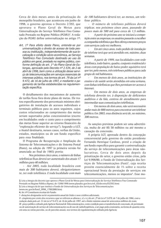 Cerca de dois meses antes da privatização do                         de 100 habitantes deverá ter, ao menos, um tele-
monopólio brasileiro, que aconteceu em junho de                      fone público.
1998, o governo aprovou o Decreto 2.592, que                             - O número de telefones públicos deverá
aprovava o Plano Geral de Metas para                                 triplicar, nos próximos cinco anos, passando de
Universalização do Serviço Telefônico Fixo Comu-                     pouco mais de 500 mil para cerca de 1,5 milhão.
tado Prestado no Regime Público (PGMU)2. A reda-                         -    A partir do próximo ano se iniciará a compe-
ção do PGMU define universalização no artigo 1º:                     tição entre as empresas; os usuários passarão a escolher
                                                                     a companhia telefônica que lhes ofereça menores preços
Art. 1º Para efeito deste Plano, entende-se por                      com serviços cada vez melhores.
   universalização o direito de acesso de toda pes-                      -    Em até cinco anos, todo pedido de instalação
   soa ou instituição, independentemente de sua lo-                  de telefone terá que será atendido em, máximo, duas
   calização e condição sócio-econômica, ao Serviço                  semanas.
   Telefônico Fixo Comutado destinado ao uso do
                                                                         -    A partir de 1999, nas localidades com rede
   público em geral, prestado no regime público, con-
   forme definição do art. 1° do Plano Geral de Ou-
                                                                     telefônica, todo bairro, quadra, conjunto residencial e
   torgas, aprovado pelo Decreto nº 2.534, de 2 de                   áreas com população de baixo poder aquisitivo terá
   abril de 1998, bem como a utilização desse servi-                 que ter, pelo menos, três telefones públicos para cada
   ço de telecomunicações em serviços essenciais de                  grupo de mil habitantes.
   interesse público, nos termos do art. 79 da Lei nº                    -    Em menos de dois anos, as instituições de
   9.472, de 16 de julho de 1997, e mediante o pa-                   ensino e de saúde serão atendidas em uma semana,
   gamento de tarifas estabelecidas na regulamen-                    com linhas telefônicas que lhes permitam ter acesso à
   tação específica.                                                 Internet.
                                                                         -    Em menos de dois anos, as empresas de
    O detalhamento dos mecanismos de aumento                         telefonia deverão ter, à disposição de deficientes
de tarifas ficou fora deste plano de metas. Ele tra-                 auditivos e da fala, centros de atendimento para
tou especificamente dos percentuais mínimos obri-                    intermediar suas comunicações telefônicas.
gatórios de instalação de acessos individuais e                          -    Em menos de dois anos, não será necessário
terminais públicos para os anos seguintes, cujos                     andar mais de 800 metros para encontrar um telefone
custos relacionados ao cumprimento das metas                         público; Em 2003, essa distância será de, no máximo,
seriam suportados pelas concessionárias (exceto                      300 metros.
em localidades onde o custo para o cumprimento
das metas fosse superior ao retorno financeiro da                        As sanções previstas podem ser uma advertên-
“exploração eficiente do serviço”). Segundo a LGT,                   cia, multa de até R$ 50 milhões ou até mesmo a
a Anatel destinaria, nesses casos, verbas da União,                  cassação da concessão.
estados, municípios ou de um fundo específico                            A própria LGT, aprovada dentro da concepção
para essa finalidade.                                                concorrencial pelo governo do então presidente
    O Programa de Recuperação e Ampliação do                         Fernando Henrique Cardoso, prevê a criação de
Sistema de Telecomunicações e do Sistema Postal                      um fundo específico para garantir a universalização
(Paste), na edição de 1997 (a primeira versão foi                    do serviço de telecomunicações para áreas não-
anunciada ao final de 1985) previa:                                  lucrativas. Cerca de dois anos depois da
    -    Nos próximos cinco anos, o número de linhas                 privatização do setor, o governo então criou, pela
telefônicas fixas deverá ser aumentado dos atuais 17                 Lei 9.998/00, o Fundo de Universalização dos Ser-
milhões para 40 milhões.                                             viços de Telecomunicações (Fust)3, cuja receita
    - Até 2005, toda localidade brasileira com                       provém essencialmente de 1% sobre a receita
mais de 300 habitantes deverá, obrigatoriamen-                       operacional bruta da prestação de serviços em
te, ter rede telefônica. E toda localidade com mais                  telecomunicações, menos os impostos4. Esse mo-

2. Leia a íntegra do decreto que aprova o Plano Geral de Metas para Universalização do Serviço Telefônico Fixo Comutado
Prestado no Regime Público (Pgmu), de 15/08/1998 (www.planalto.gov.br/ccivil_03/decreto/D2592.htm)
3. Leia a íntegra da lei que institui o Fundo de Universalização dos Serviços de Telecomunicações
(www.mc.gov.br/fust/l_9998_17082000.htm)
4. Art. 6º Constituem receitas do Fundo:
I - dotações designadas na lei orçamentária anual da União e seus créditos adicionais;
II - cinqüenta por cento dos recursos a que se referem as alíneas c, d, e e j do art. 2º da Lei nº 5.070, de 7 de julho de 1966, com a
redação dada pelo art. 51 da Lei nº 9.472, de 16 de julho de 1997, até o limite máximo anual de setecentos milhões de reais;
III - preço público cobrado pela Agência Nacional de Telecomunicações, como condição para a transferência de concessão, de permissão
ou de autorização de serviço de telecomunicações ou de uso de radiofreqüência, a ser pago pela cessionária, na forma de quantia certa,
em uma ou várias parcelas, ou de parcelas anuais, nos termos da regulamentação editada pela Agência;



                                                                                                                               107
 
