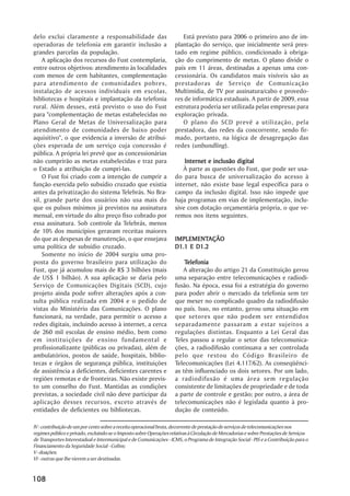 delo exclui claramente a responsabilidade das                           Está previsto para 2006 o primeiro ano de im-
operadoras de telefonia em garantir inclusão a                       plantação do serviço, que inicialmente será pres-
grandes parcelas da população.                                       tado em regime público, condicionado à obriga-
    A aplicação dos recursos do Fust contemplaria,                   ção do cumprimento de metas. O plano divide o
entre outros objetivos: atendimento às localidades                   país em 11 áreas, destinadas a apenas uma con-
com menos de cem habitantes, complementação                          cessionária. Os candidatos mais visíveis são as
para atendimento de comunidades pobres,                              prestadoras de Serviço de Comunicação
instalação de acessos individuais em escolas,                        Multimídia, de TV por assinatura/cabo e provedo-
bibliotecas e hospitais e implantação da telefonia                   res de informática estaduais. A partir de 2009, essa
rural. Além desses, está previsto o uso do Fust                      estrutura poderia ser utilizada pelas empresas para
para "complementação de metas estabelecidas no                       exploração privada.
Plano Geral de Metas de Universalização para                            O plano do SCD prevê a utilização, pela
atendimento de comunidades de baixo poder                            prestadora, das redes da concorrente, sendo fir-
aquisitivo", o que evidencia a inversão de atribui-                  mado, portanto, na lógica de desagregação das
ções esperada de um serviço cuja concessão é                         redes (unbundling).
pública. A própria lei prevê que as concessionárias
não cumprirão as metas estabelecidas e traz para                         Internet e inclusão digital
o Estado a atribuição de cumpri-las.                                    À parte as questões do Fust, que pode ser usa-
    O Fust foi criado com a intenção de cumprir a                    do para busca de universalização do acesso à
função exercida pelo subsídio cruzado que existia                    internet, não existe base legal específica para o
antes da privatização do sistema Telebrás. No Bra-                   campo da inclusão digital. Isso não impede que
sil, grande parte dos usuários não usa mais do                       haja programas em vias de implementação, inclu-
que os pulsos mínimos já previstos na assinatura                     sive com dotação orçamentária própria, o que ve-
mensal, em virtude do alto preço fixo cobrado por                    remos nos itens seguintes.
essa assinatura. Sob controle da Telebrás, menos
de 10% dos municípios geravam receitas maiores
do que as despesas de manutenção, o que ensejava                     IMPLEMENTAÇÃO
                                                                     IMPLEMENTAÇÃO
uma política de subsídio cruzado.                                    D1.1 E D1.2
    Somente no início de 2004 surgiu uma pro-
posta do governo brasileiro para utilização do                           Telefonia
                                                                         Telefonia
Fust, que já acumulou mais de R$ 3 bilhões (mais                        A alteração do artigo 21 da Constituição gerou
de US$ 1 bilhão). A sua aplicação se daria pelo                      uma separação entre telecomunicações e radiodi-
Serviço de Comunicações Digitais (SCD), cujo                         fusão. Na época, essa foi a estratégia do governo
projeto ainda pode sofrer alterações após a con-                     para poder abrir o mercado da telefonia sem ter
sulta pública realizada em 2004 e o pedido de                        que mexer no complicado quadro da radiodifusão
vistas do Ministério das Comunicações. O plano                       no país. Isso, no entanto, gerou uma situação em
funcionará, na verdade, para permitir o acesso a                     que setores que não podem ser entendidos
redes digitais, incluindo acesso à internet, a cerca                 separadamente passaram a estar sujeitos a
de 260 mil escolas de ensino médio, bem como                         regulações distintas. Enquanto a Lei Geral das
em instituições de ensino fundamental e                              Teles passou a regular o setor das telecomunica-
profissionalizante (públicas ou privadas), além de                   ções, a radiodifusão continuava a ser controlada
ambulatórios, postos de saúde, hospitais, biblio-                    pelo que restou do Código Brasileiro de
tecas e órgãos de segurança pública, instituições                    Telecomunicações (Lei 4.117/62). As conseqüênci-
de assistência a deficientes, deficientes carentes e                 as têm influenciado os dois setores. Por um lado,
regiões remotas e de fronteiras. Não existe previs-                  a radiodifusão é uma área sem regulação
to um conselho do Fust. Mantidas as condições                        consistente de limitações de propriedade e de toda
previstas, a sociedade civil não deve participar da                  a parte de controle e gestão; por outro, a área de
aplicação desses recursos, exceto através de                         telecomunicações não é legislada quanto à pro-
entidades de deficientes ou bibliotecas.                             dução de conteúdo.

IV - contribuição de um por cento sobre a receita operacional bruta, decorrente de prestação de serviços de telecomunicações nos
regimes público e privado, excluindo-se o Imposto sobre Operações relativas à Circulação de Mercadorias e sobre Prestações de Serviços
de Transportes Interestadual e Intermunicipal e de Comunicações - ICMS, o Programa de Integração Social - PIS e a Contribuição para o
Financiamento da Seguridade Social - Cofins;
V - doações;
VI - outras que lhe vierem a ser destinadas.


108
 