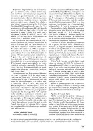 O processo de privatização das telecomunica-                        Projeto ambicioso conduzido durante o gover-
ções não priorizou, como veremos, o maior aces-                     no Fernando Henrique Cardoso, o Programa Soci-
so à população a preços razoáveis: os ganhos fi-                    edade da Informação (PSI) tinha como objetivo “in-
nanceiros do governo brasileiro com o processo                      tegrar, coordenar e fomentar ações para a utiliza-
são questionáveis, o Estado não manteve uma                         ção de tecnologias de informação e comunicação,
presença mínima estratégica no setor e as tarifas                   de forma a contribuir para a inclusão social de
subiram mais do que a inflação. Com relação a                       todos os brasileiros na nova sociedade e, ao mes-
este último, o aumento das tarifas da telefonia                     mo tempo, contribuir para que a economia do país
fixa foi de 611,03% nos últimos dez anos. Em 1994,                  tenha condições de competir no mercado global”.
a assinatura residencial custava R$ 0,69. Hoje ela                      Coordenado por Tadao Takahashi, o programa
custa na cidade de São Paulo R$ 34,29. Um                           foi desenvolvido pelo Ministério da Ciência e
aumento de quase 5.000%, bem maior que a                            Tecnologia e lançado em 15 de dezembro de 1999
inflação no período, de 145,01%5. Apenas entre                      (pelo Decreto 3.294/99). O PSI contou inicialmente
1995 e 1997, no processo de preparação para as                      com a participação de cerca de 150 especialistas,
privatizações, a assinatura subiu 2.172%.                           que se distribuíram em debates sobre os Grupos
    Os argumentos do governo federal para a                         Temáticos que compõem o programa.
privatização eram que, além da possibilidade de                         Utilizando-se de uma metodologia internacio-
arrecadar recursos para um Estado endividado e                      nal, já aplicada em outros países – entre os quais
com metas econômicas acordadas com o Fundo                          Portugal –, o programa Sociedade da Informação
Monetário Internacional (FMI), o processo                           iniciava-se com a publicação do Livro Verde (base
aumentaria a oferta de serviços e, com a                            teórica) e avançaria para a elaboração do Livro
concorrência decorrente da fragmentação do                          Branco (operacional), no qual as metas – inclusive
sistema Telebrás, os preços seriam mais acessíveis.                 orçamentárias – seriam estabelecidas. No plane-
A parte da LGT relativa ao processo de                              jamento original, essa etapa deveria ter se cum-
desestatização (artigo 186) citava os objetivos                     prido em 2001.
primordiais do governo mencionados no artigo                            O Livro Verde começou a ser distribuído à soci-
2º (ver acima): garantir acesso a todos por preços                  edade em setembro de 2000. No horizonte dos
razoáveis, estimular a expansão do número de                        organizadores do PSI estava a perspectiva de cons-
redes e serviços de telecomunicações e adotar                       trução de um projeto que articulasse todas as ini-
medidas que promovam a competição e a diversi-                      ciativas do campo de Sociedade da Informação e
dade dos serviços.                                                  Nova Economia, no qual todos os atores – setor
    Se analisarmos o que determinava o documen-                     privado, governo, sociedade civil e universidade
to Paste e o Plano Geral de Metas para a                            – estivessem contemplados. De acordo com o pla-
Universalização (PGMU), (citados em “Base                           nejamento original, a etapa de consolidação do
Constitucional e Legal”), veremos que parte das                     projeto estava prevista para ocorrer no segundo
metas não tem sido cumprida. Já no final de 2004,                   semestre de 2003.
o Tribunal de Contas da União (TCU) exigiu da                           A troca de governo ocorrida em 2003 resultou
Anatel um plano de reformulação de todos os                         no fim do Programa Sociedade da Informação, sem
processos de fiscalização das obrigações de                         que mais informações fossem divulgadas pela nova
universalização de telefonia fixa, a ser preparado                  gestão do Ministério da Ciência e Tecnologia.
no prazo de 180 dias. Segundo o TCU, a agência
vinha fazendo as análises por amostra, o que                           A política de inclusão digital
geraria estimativas não confiáveis. Isso explicaria,                   Não há como tratar das políticas públicas de
por exemplo, as diferenças de avaliação que o                       inclusão digital no Brasil sem fazer algumas op-
próprio Conselho Consultivo já apontava em                          ções. Principalmente no que se refere ao “como
relação às avaliações promovidas pela própria                       fazer”. Desde meados da década de 90, foram
Anatel. Além disso, no início de 2005, estavam                      muitas as experiências que procuraram conter esse
em consulta pública os indicadores de qualidade                     novo modelo de exclusão, agora digital, nascido
para telefonia fixa.                                                no seio da Sociedade da Informação. Desde
                                                                    projetos que procuravam facilitar a aquisição de
    Internet e inclusão digital                                     computadores, passando pela possibilidade de as
    Programa Sociedade da Informação                                empresas de telefonia garantirem o acesso disca-

5. A tarifa de telefonia fixa foi a que mais subiu nos últimos dez anos (611,03%), seguida pelos aluguéis (544,1%). A inflação no
período acumulou alta de 145,01% entre julho de 1994, início do Plano Real, e junho de 2004. (Globo Online, 05/07/2004).



                                                                                                                              109
 