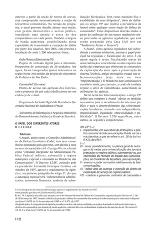anterior a partir da noção de totens de acesso,                     dinação hierárquica, bem como mandato fixo e
sem compreender necessariamente a noção de                          estabilidade de seus dirigentes”, além de defini-
telecentros comunitários. Na revisão do progra-                     ção no artigo 19º que institui a prevalência da
ma, o atual governo decidiu adotar essa noção,                      Anatel sobre qualquer outro órgão de defesa do
com gestão democrática e acesso público,                            consumidor8. Estes dispositivos deverão mudar a
instalando uma antena e cerca de dez                                partir da confecção de um marco regulatório úni-
computadores em cada ponto. Também a largura                        co para todas as agências reguladoras, que está
de banda aumentou, possibilitando plena                             sendo preparado pela Casa Civil (ver em
capacidade de transmissão e recepção de dados                       “Tendências Atuais e Futuras”).
por parte dos usuários. Para 2005, está prevista a                      A Anatel, como agência reguladora não subor-
instalação de mais 1.200 telecentros Gesac.                         dinada a nenhum ministério, assume o papel prin-
                                                                    cipal na regulação e fiscalização do setor. É ela
   Rede Floresta (Eletronorte/ITI)                                  quem regula o setor, fiscalizando metas de
   Projeto de inclusão digital para a Amazônia.                     universalização e concedendo ou não reajustes nas
Perspectiva de construção de 20 unidades. Até                       tarifas das empresas que obtiveram as concessões
agora, foram inaugurados quatro telecentros na                      de exploração do setor após a privatização do
região Norte. Nos moldes do projeto de telecentros                  sistema Telebrás, antigo monopólio estatal nas te-
da Prefeitura de São Paulo.                                         lecomunicações (veja mais no item
                                                                    “Implementação”). O Ministério das Comunicações
   CorreiosNeT (Correios)                                           transferiu ainda, por contrato, a tarefa de também
   Pontos de acesso nas agências dos Correios,                      regular o setor de radiodifusão, aumentando as
com a proposta de que cada cidadão possa ter um                     atribuições da agência.
endereço de e-mail.                                                     Na Lei Geral das Telecomunicações, o artigo 19º
                                                                    define que compete à Anatel “adotar as medidas
   Programa de Inclusão Digital de Pescadores (Se-                  necessárias para o atendimento do interesse pú-
cretaria Nacional de Aqüicultura e Pesca)                           blico e para o desenvolvimento das telecomuni-
                                                                    cações brasileiras, atuando com independência,
   Telecentros de Informações e Negócios (Ministério                imparcialidade, legalidade, impessoalidade e pu-
do Desenvolvimento, Indústria e Comércio Exterior)                  blicidade”. O Decreto 2.338 especificou, entre
                                                                    outras, as seguintes competências:
  PAPEL                ATORES
O PAPEL DOS DIFERENTES ATORES
D 1.1 E D1.2                                                        Art. 16º (...)
                                                                    I - implementar, em sua esfera de atribuições, a polí-
    Telefonia
    Telefonia                                                           tica nacional de telecomunicações fixada na Lei e
   A Anatel, assim como o Conselho Administrati-                        nos decretos a que se refere o art. 18 da Lei no.
                                                                        9.472, de 1997;
vo de Defesa Econômica (Cade), tem seus conse-
                                                                    (...)
lheiros nomeados pelo governo, sem direito à voto                   IV - rever, periodicamente, os planos geral de outor-
ou veto da sociedade civil. O artigo 8º cria a Anatel                   gas e de metas para universalização dos serviços
como “entidade integrante da Administração Pú-                          prestados no regime público, submetendo-os, por
blica Federal indireta, submetida a regime                              intermédio do Ministro de Estado das Comunica-
autárquico especial e vinculada ao Ministério das                       ções, ao Presidente da República, para aprovação;
Comunicações”. O Decreto 2.3387, assinado pelo                      V - exercer o poder normativo relativamente às tele-
ex-presidente Fernando Henrique Cardoso em                              comunicações;
outubro de 1997, aprova o regulamento da Agên-                      VI - editar atos de outorga e extinção do direito de
cia e, no primeiro parágrafo do artigo 1º, diz que                      exploração de serviço no regime público;
                                                                    VII - celebrar e gerenciar contratos de concessão e
a autarquia especial terá “independência adminis-
trativa, autonomia financeira, ausência de subor-


7. Leia íntegra do decreto presidencial que aprova o regulamento da Anatel em 1997
www.planalto.gov.br/ccivil_03/decreto/D2338.htm
8. Art. 19. A Agência articulará sua atuação com a do Sistema Nacional de Defesa do Consumidor, organizado pelo Decreto nº. 2.181,
de 20 de março de 1997, visando à eficácia da proteção e defesa do consumidor dos serviços de telecomunicações, observado o disposto
nas Leis nº. 8.078, de 11 de setembro de 1990, e nº. 9.472, de 1997.
Parágrafo único. A competência da Agência prevalecerá sobre a de outras entidades ou órgãos destinados à defesa dos interesses e
direitos do consumidor, que atuarão de modo supletivo, cabendo-lhe com exclusividade a aplicação das sanções do art. 56, incisos VI,
VII, IX, X e XI da Lei nº. 8.078, de 11 de setembro de 1990.


112
 
