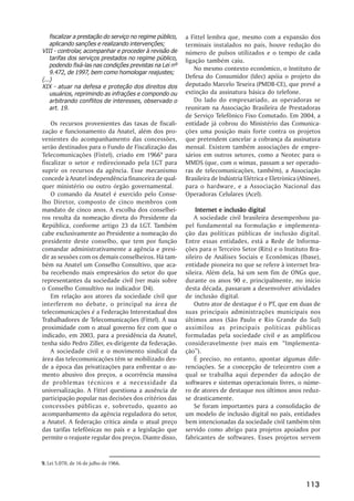 fiscalizar a prestação do serviço no regime público,   a Fittel lembra que, mesmo com a expansão dos
    aplicando sanções e realizando intervenções;           terminais instalados no país, houve redução do
VIII - controlar, acompanhar e proceder à revisão de       número de pulsos utilizados e o tempo de cada
    tarifas dos serviços prestados no regime público,      ligação também caiu.
    podendo fixá-las nas condições previstas na Lei nº
                                                               No mesmo contexto econômico, o Instituto de
    9.472, de 1997, bem como homologar reajustes;
(...)
                                                           Defesa do Consumidor (Idec) apóia o projeto do
XIX - atuar na defesa e proteção dos direitos dos          deputado Marcelo Texeira (PMDB-CE), que prevê a
    usuários, reprimindo as infrações e compondo ou        extinção da assinatura básica do telefone.
    arbitrando conflitos de interesses, observado o            Do lado do empresariado, as operadoras se
    art. 19.                                               reuniram na Associação Brasileira de Prestadoras
                                                           de Serviço Telefônico Fixo Comutado. Em 2004, a
    Os recursos provenientes das taxas de fiscali-         entidade já cobrou do Ministério das Comunica-
zação e funcionamento da Anatel, além dos pro-             ções uma posição mais forte contra os projetos
venientes do acompanhamento das concessões,                que pretendem cancelar a cobrança da assinatura
serão destinados para o Fundo de Fiscalização das          mensal. Existem também associações de empre-
Telecomunicações (Fistel), criado em 19669 para            sários em outros setores, como a Neotec para o
fiscalizar o setor e redirecionado pela LGT para           MMDS (que, com o wimax, passam a ser operado-
suprir os recursos da agência. Esse mecanismo              ras de telecomunicações, também), a Associação
concede à Anatel independência financeira de qual-         Brasileira de Indústria Elétrica e Eletrònica (Abinee),
quer ministério ou outro órgão governamental.              para o hardware, e a Associação Nacional das
    O comando da Anatel é exercido pelo Conse-             Operadoras Celulares (Acel).
lho Diretor, composto de cinco membros com
mandato de cinco anos. A escolha dos conselhei-                Internet e inclusão digital
ros resulta da nomeação direta do Presidente da                A sociedade civil brasileira desempenhou pa-
República, conforme artigo 23 da LGT. Também               pel fundamental na formulação e implementa-
cabe exclusivamente ao Presidente a nomeação do            ção das políticas públicas de inclusão digital.
presidente deste conselho, que tem por função              Entre essas entidades, está a Rede de Informa-
comandar administrativamente a agência e presi-            ções para o Terceiro Setor (Rits) e o Instituto Bra-
dir as sessões com os demais conselheiros. Há tam-         sileiro de Análises Sociais e Econômicas (Ibase),
bém na Anatel um Conselho Consultivo, que aca-             entidade pioneira no que se refere à internet bra-
ba recebendo mais empresários do setor do que              sileira. Além dela, há um sem fim de ONGs que,
representantes da sociedade civil (ver mais sobre          durante os anos 90 e, principalmente, no início
o Conselho Consultivo no indicador D4).                    desta década, passaram a desenvolver atividades
    Em relação aos atores da sociedade civil que           de inclusão digital.
interferem no debate, o principal na área de                   Outro ator de destaque é o PT, que em duas de
telecomunicações é a Federação Interestadual dos           suas principais administrações municipais nos
Trabalhadores de Telecomunicações (Fittel). A sua          últimos anos (São Paulo e Rio Grande do Sul)
proximidade com o atual governo fez com que o              assimilou as principais políticas públicas
indicado, em 2003, para a presidência da Anatel,           formuladas pela sociedade civil e as amplificou
tenha sido Pedro Ziller, ex-dirigente da federação.        consideravelmente (ver mais em “Implementa-
    A sociedade civil e o movimento sindical da            ção”).
área das telecomunicações têm se mobilizado des-               É preciso, no entanto, apontar algumas dife-
de a época das privatizações para enfrentar o au-          renciações. Se a concepção de telecentro com a
mento abusivo dos preços, a ocorrência massiva             qual se trabalha aqui depender da adoção de
de problemas técnicos e a necessidade da                   softwares e sistemas operacionais livres, o núme-
universalização. A Fittel questiona a ausência de          ro de atores de destaque nos últimos anos reduz-
participação popular nas decisões dos critérios das        se drasticamente.
concessões públicas e, sobretudo, quanto ao                    Se foram importantes para a consolidação de
acompanhamento da agência reguladora do setor,             um modelo de inclusão digital no país, entidades
a Anatel. A federação critica ainda o atual preço          bem intencionadas da sociedade civil também têm
das tarifas telefônicas no país e a legislação que         servido como abrigo para projetos apoiados por
permite o reajuste regular dos preços. Diante disso,       fabricantes de softwares. Esses projetos servem


9. Lei 5.070, de 16 de julho de 1966.



                                                                                                            113
 