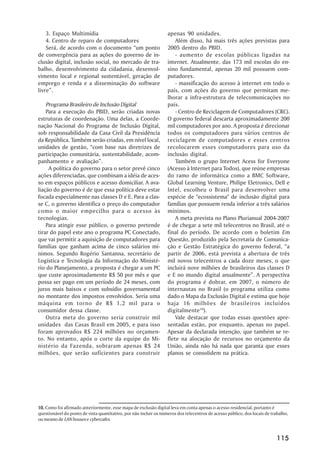 3. Espaço Multimídia                                           apenas 90 unidades.
    4. Centro de reparo de computadores                                Além disso, há mais três ações previstas para
    Será, de acordo com o documento “um ponto                      2005 dentro do PBID.
de convergência para as ações do governo de in-                        - aumento de escolas públicas ligadas na
clusão digital, inclusão social, no mercado de tra-                internet. Atualmente, das 173 mil escolas do en-
balho, desenvolvimento da cidadania, desenvol-                     sino fundamental, apenas 20 mil possuem com-
vimento local e regional sustentável, geração de                   putadores.
emprego e renda e a disseminação do software                           - massificação do acesso à internet em todo o
livre”.                                                            país, com ações do governo que permitam me-
                                                                   lhorar a infra-estrutura de telecomunicações no
    Programa Brasileiro de Inclusão Digital                        país.
    Para a execução do PBID, serão criadas novas                       - Centro de Reciclagem de Computadores (CRC).
estruturas de coordenação. Uma delas, a Coorde-                    O governo federal descarta aproximadamente 200
nação Nacional do Programa de Inclusão Digital,                    mil computadores por ano. A proposta é direcionar
sob responsabilidade da Casa Civil da Presidência                  todos os computadores para vários centros de
da República. Também serão criadas, em nível local,                reciclagem de computadores e esses centros
unidades de gestão, “com base nas diretrizes de                    recolocarem esses computadores para uso da
participação comunitária, sustentabilidade, acom-                  inclusão digital.
panhamento e avaliação”.                                               Também o grupo Internet Acess for Everyone
     A política do governo para o setor prevê cinco                (Acesso à Internet para Todos), que reúne empresas
ações diferenciadas, que combinam a idéia de aces-                 do ramo de informática como a BMC Software,
so em espaços públicos e acesso domiciliar. A ava-                 Global Learning Venture, Philipe Eletronics, Dell e
liação do governo é de que essa política deve estar                Intel, escolheu o Brasil para desenvolver uma
focada especialmente nas classes D e E. Para a clas-               espécie de "ecossistema" de inclusão digital para
se C, o governo identifica o preço do computador                   famílias que possuem renda inferior a três salários
como o maior empecilho para o acesso às                            mínimos.
tecnologias.                                                           A meta prevista no Plano Plurianual 2004-2007
    Para atingir esse público, o governo pretende                  é de chegar a sete mil telecentros no Brasil, até o
tirar do papel este ano o programa PC Conectado,                   final do período. De acordo com o boletim Em
que vai permitir a aquisição de computadores para                  Questão, produzido pela Secretaria de Comunica-
famílias que ganham acima de cinco salários mí-                    ção e Gestão Estratégica do governo federal, “a
nimos. Segundo Rogério Santanna, secretário de                     partir de 2006, está prevista a abertura de três
Logística e Tecnologia da Informação do Ministé-                   mil novos telecentros a cada doze meses, o que
rio do Planejamento, a proposta é chegar a um PC                   incluirá nove milhões de brasileiros das classes D
que custe aproximadamente R$ 50 por mês e que                      e E no mundo digital anualmente”. A perspectiva
possa ser pago em um período de 24 meses, com                      do programa é dobrar, em 2007, o número de
juros mais baixos e com subsídio governamental                     internautas no Brasil (o programa utiliza como
no montante dos impostos envolvidos. Seria uma                     dado o Mapa da Exclusão Digital e estima que hoje
máquina em torno de R$ 1,2 mil para o                              haja 16 milhões de brasileiros incluídos
consumidor dessa classe.                                           digitalmente10).
    Outra meta do governo seria construir mil                          Vale destacar que todas essas questões apre-
unidades das Casas Brasil em 2005, e para isso                     sentadas estão, por enquanto, apenas no papel.
foram aprovados R$ 224 milhões no orçamen-                         Apesar da declarada intenção, que também se re-
to. No entanto, após o corte da equipe do Mi-                      flete na alocação de recursos no orçamento da
nistério da Fazenda, sobraram apenas R$ 24                         União, ainda não há nada que garanta que esses
milhões, que serão suficientes para construir                      planos se consolidem na prática.




10. Como foi afirmado anteriormente, esse mapa de exclusão digital leva em conta apenas o acesso residencial, portanto é
questionável do ponto de vista quantitativo, por não incluir os números dos telecentros de acesso público, dos locais de trabalho,
ou mesmo de LAN houses e cybercafes.



                                                                                                                            115
 