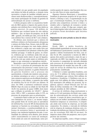 No Brasil, em que grande parte da população                      ventiva quanto de reparos, mas boa parte dos cus-
está abaixo da linha de pobreza, a situação torna                   tos da rede física já estão amortizados.
necessária a criação de medidas voltadas para as                       Algumas Câmaras Municipais e Assembléias
classes mais desfavorecidas e, conseqüentemente,                    Estaduais já aprovaram projetos de lei que derru-
uma maior participação do Estado na garantia da                     bavam a cobrança a taxa. A argumentação era de
universalização do acesso à telefonia.                              que a Constituição brasileira, em seu artigo 24,
   A última pesquisa sobre os orçamentos famili-                    permite uma competência corrente à União e a
ares do IBGE aponta o impacto dos gastos da po-                     estados sobre a legislação de consumo e produ-
pulação com telefonia fixa e móvel (veja tabela na                  ção, embora o artigo 22 diga que compete ape-
página anterior). Os quase 120 milhões de                           nas à União legislar sobre telecomunicações. Todos
brasileiros que recebem menos de oito salários                      os projetos foram derrubados após decisões
mínimos – que, na época da pesquisa, era de R$                      judiciais.
200 – gastam, em média por mês, cerca de R$ 36
com telefone fixo e menos de R$ 7 com celulares.                                                   área    teleco-
                                                                    Mapeamento do setor privado na área de teleco -
   Os últimos anos mostram que o número de                          municações
telefones celulares em funcionamento ultrapassou
o número de linhas fixas. Desses, mais de 80% são                      Telefonia fixa
de telefones pré-pagos (ver mais dados abaixo).                        Desde 2001, a média brasileira de
Isso evidencia a opção que vem sendo feita por                      teledensidade (quantidade de acessos por cada 100
muitos consumidores de substituir a linha fixa pelo                 mil habitantes) é praticamente a mesma. Em 2003,
telefone pré-pago. A média de gastos, no entan-                     quando o último levantamento foi feito, esse ín-
to, evidencia que os telefones ainda têm um pa-                     dice foi de 29%, exatamente o mesmo de 2002 e
pel de recepção muito maior do que de ligações.                     apenas dois pontos percentuais a mais do que o
O que faz com que ainda sejam os telefones pós-                     registrado em 2001. Isso significa que, a despeito
pagos os que sustentam as operadoras móveis.                        do incentivo à competição de mercado almejada
   Repetindo o que já foi apontado nos atributos                    pelo processo de privatização das empresas de
D1.1 e D1.2, o processo de privatização das tele-                   telecomunicação de meados dos anos 90, a utili-
comunicações não priorizou o maior acesso à po-                     zação do serviço de telefonia fixa no Brasil está
pulação a preços razoáveis: os ganhos financeiros                   praticamente estabilizada.
do governo brasileiro com o processo são                               A Telemar é a maior operadora brasileira, com
questionáveis, o Estado não manteve uma presen-                     cerca de 17,4 milhões de linhas instaladas em
ça mínima estratégica no setor e as tarifas subi-                   2.975 localidades que cobrem 94,6 milhões de
ram a números superiores aos da inflação brasileira.                brasileiros e brasileiras. A Telefônica vem em se-
Com relação a este último, o aumento das tarifas                    guida com 14,8 milhões de linhas instaladas, em
da telefonia fixa foi de 611,03% nos últimos 10                     622 municípios (38 milhões de pessoas). Na se-
anos. Em 1994, a assinatura residencial custava                     qüência, aparece a Brasil Telecom com 10,7 mi-
R$0,69. Hoje ela custa na cidade de São Paulo R$                    lhões de linhas instaladas em 1.798 cidades (po-
34,29. Um aumento de quase 5.000%, bem maior                        pulação atendida de 40,8 milhões).
que a inflação no período: de 145,01%11. Apenas                        O serviço de telefonia chega praticamente a
entre 1995 e 1997, a assinatura subiu 2.172%, no                    todos os 5,5 mil municípios do Brasil, mas o pata-
processo de preparação para as privatizações.                       mar da universalização dos serviços ainda está
   A assinatura básica acaba por ser um dos mai-                    distante. A utopia da plena concorrência que re-
ores limitadores do acesso e, ao mesmo tempo,                       sultaria em um melhor atendimento dos cidadãos
uma grande fonte de receita para as operadoras                      brasileiros tampouco se concretizou. A competi-
de telefonia fixa. Cerca de 40% do faturamento das                  ção ainda está restrita às empresas, ao mercado
empresas se baseiam na arrecadação desta taxa                       corporativo. No entanto, o mercado de telefonia
mensal. Entretanto, a constitucionalidade da co-                    está às vésperas de mudanças drásticas com a in-
brança da assinatura básica é questionada na                        trodução da telefonia por Internet Protocol (IP) e o
Justiça e nas instâncias legislativas do país. A con-               uso da tecnologia IEEE 802.16 (wi-max). Os
tinuidade da cobrança seria abusiva, pois deveria                   impactos atuais ainda são pequenos, mas as pers-
cobrir essencialmente os custos de instalação.                      pectivas são enormes.
Existe ainda um custo de manutenção, tanto pre-                        As empresas-espelho, como a Vésper (compra-


11. A tarifa de telefonia fixa foi a que mais subiu nos últimos dez anos (611,03%), seguida pelos aluguéis (544,1%). A inflação no
período acumulou alta de 145,01% entre julho de 1994, início do Plano Real, e junho de 2004. (Globo Online, 05/07/2004).


                                                                                                                              119
 