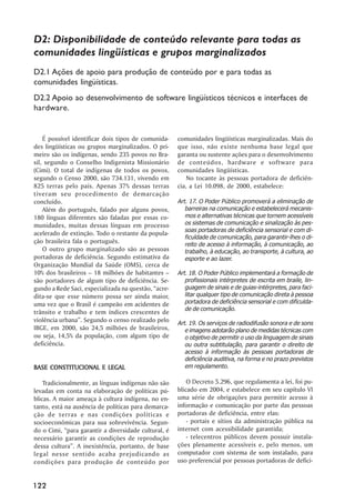D2: Disponibilidade de conteúdo relevante para todas as
comunidades lingüísticas e grupos marginalizados
D2.1 Ações de apoio para produção de conteúdo por e para todas as
comunidades lingüísticas.
D2.2 Apoio ao desenvolvimento de software lingüísticos técnicos e interfaces de
hardware.


    É possível identificar dois tipos de comunida-    comunidades lingüísticas marginalizadas. Mais do
des lingüísticas ou grupos marginalizados. O pri-     que isso, não existe nenhuma base legal que
meiro são os indígenas, sendo 235 povos no Bra-       garanta ou sustente ações para o desenvolvimento
sil, segundo o Conselho Indigenista Missionário       de conteúdos, hardware e software para
(Cimi). O total de indígenas de todos os povos,       comunidades lingüísticas.
segundo o Censo 2000, são 734.131, vivendo em             No tocante às pessoas portadora de deficiên-
825 terras pelo país. Apenas 37% dessas terras        cia, a Lei 10.098, de 2000, estabelece:
tiveram seu procedimento de demarcação
concluído.                                            Art. 17. O Poder Público promoverá a eliminação de
    Além do português, falado por alguns povos,          barreiras na comunicação e estabelecerá mecanis-
180 línguas diferentes são faladas por essas co-         mos e alternativas técnicas que tornem acessíveis
munidades, muitas dessas línguas em processo             os sistemas de comunicação e sinalização às pes-
                                                         soas portadoras de deficiência sensorial e com di-
acelerado de extinção. Todo o restante da popula-
                                                         ficuldade de comunicação, para garantir-lhes o di-
ção brasileira fala o português.                         reito de acesso à informação, à comunicação, ao
    O outro grupo marginalizado são as pessoas           trabalho, à educação, ao transporte, à cultura, ao
portadoras de deficiência. Segundo estimativa da         esporte e ao lazer.
Organização Mundial da Saúde (OMS), cerca de
10% dos brasileiros – 18 milhões de habitantes –      Art. 18. O Poder Público implementará a formação de
são portadores de algum tipo de deficiência. Se-         profissionais intérpretes de escrita em braile, lin-
gundo a Rede Saci, especializada na questão, “acre-      guagem de sinais e de guias-intérpretes, para faci-
dita-se que esse número possa ser ainda maior,           litar qualquer tipo de comunicação direta à pessoa
uma vez que o Brasil é campeão em acidentes de           portadora de deficiência sensorial e com dificulda-
                                                         de de comunicação.
trânsito e trabalho e tem índices crescentes de
violência urbana”. Segundo o censo realizado pelo     Art. 19. Os serviços de radiodifusão sonora e de sons
IBGE, em 2000, são 24,5 milhões de brasileiros,          e imagens adotarão plano de medidas técnicas com
ou seja, 14,5% da população, com algum tipo de           o objetivo de permitir o uso da linguagem de sinais
deficiência.                                             ou outra subtitulação, para garantir o direito de
                                                         acesso à informação às pessoas portadoras de
                                                         deficiência auditiva, na forma e no prazo previstos
BASE CONSTITUCIONAL E LEGAL                              em regulamento.

    Tradicionalmente, as línguas indígenas não são        O Decreto 5.296, que regulamenta a lei, foi pu-
levadas em conta na elaboração de políticas pú-       blicado em 2004, e estabelece em seu capítulo VI
blicas. A maior ameaça à cultura indígena, no en-     uma série de obrigações para permitir acesso à
tanto, está na ausência de políticas para demarca-    informação e comunicação por parte das pessoas
ção de terras e nas condições políticas e             portadoras de deficiência, entre elas:
socioeconômicas para sua sobrevivência. Segun-            - portais e sítios da administração pública na
do o Cimi, “para garantir a diversidade cultural, é   internet com acessibilidade garantida;
necessário garantir as condições de reprodução            - telecentros públicos devem possuir instala-
dessa cultura”. A inexistência, portanto, de base     ções plenamente acessíveis e, pelo menos, um
legal nesse sentido acaba prejudicando as             computador com sistema de som instalado, para
condições para produção de conteúdo por               uso preferencial por pessoas portadoras de defici-


122
 