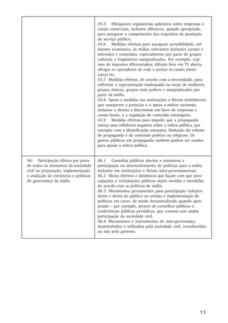 A5.5 Obrigações regulatórias aplicáveis sobre empresas e
                                        canais comerciais, inclusive difusores, quando apropriado,
                                        para assegurar o cumprimento dos requisitos da prestação
                                        de serviço público.
                                        A5.6 Medidas efetivas para assegurar acessibilidade, até
                                        mesmo econômica, às mídias relevantes (inclusive jornais e
                                        televisão) e conteúdos, especialmente por parte de grupos
                                        culturais e lingüísticos marginalizados. Por exemplo, regi-
                                        mes de impostos diferenciados, difusão livre em TV aberta,
                                        obrigar os operadores de rede a aceitar os canais (must-
                                        carry) etc.
                                        A5.7 Medidas efetivas, de acordo com a necessidade, para
                                        enfrentar a representação inadequada ou torpe de mulheres,
                                        grupos étnicos, grupos mais pobres e marginalizados por
                                        parte da mídia.
                                        A5.8 Apoio a medidas nas instituições e fóruns multilaterais
                                        que assegurem a proteção e o apoio a mídias nacionais,
                                        inclusive o direito a discriminar em favor de empresas e
                                        canais locais, e a regulação de conteúdo estrangeiro.
                                        A5.9 Medidas efetivas para impedir que a propaganda
                                        exerça uma influência negativa sobre a esfera pública, por
                                        exemplo com a identificação ostensiva, limitação do volume
                                        de propaganda e de conteúdo político ou religioso. Os
                                        gastos públicos em propaganda também podem ser usados
                                        para apoiar a esfera pública.


A6: Participação efetiva por parte      A6.1 Consultas públicas abertas e extensivas e
de todos os elementos da sociedade      participação no desenvolvimento de políticas para a mídia,
civil na preparação, implementação      inclusive em instituições e fóruns inter-governamentais.
e avaliação de estruturas e políticas   A6.2 Meios efetivos e dinâmicos que façam com que preo-
de governança da mídia.                 cupações e reclamações públicas sejam ouvidas e atendidas,
                                        de acordo com as políticas de mídia.
                                        A6.3 Mecanismos permanentes para participação indepen-
                                        dente e direta do público na revisão e implementação de
                                        políticas em curso, de modo descentralizado quando apro-
                                        priado – por exemplo, através de conselhos públicos e
                                        conferências públicas periódicas, que contem com ampla
                                        participação da sociedade civil.
                                        A6.4 Mecanismos e instrumentos de auto-governança,
                                        desenvolvidos e utilizados pela sociedade civil, reconhecidos
                                        ou não pelo governo.




                                                                                                 11
 