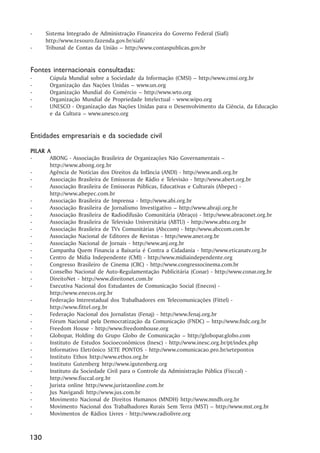-     Sistema Integrado de Administração Financeira do Governo Federal (Siafi)
      http://www.tesouro.fazenda.gov.br/siafi/
-     Tribunal de Contas da União – http://www.contaspublicas.gov.br


Fontes internacionais consultadas:
-      Cúpula Mundial sobre a Sociedade da Informação (CMSI) – http://www.cmsi.org.br
-      Organização das Nações Unidas – www.un.org
-      Organização Mundial do Comércio – http://www.wto.org
-      Organização Mundial de Propriedade Intelectual - www.wipo.org
-      UNESCO - Organização das Nações Unidas para o Desenvolvimento da Ciência, da Educação
       e da Cultura – www.unesco.org


Entidades empresariais e da sociedade civil
PIL AR A
PILAR
-       ABONG - Associação Brasileira de Organizações Não Governamentais –
        http://www.abong.org.br
-       Agência de Notícias dos Direitos da Infância (ANDI) - http://www.andi.org.br
-       Associação Brasileira de Emissoras de Rádio e Televisão - http://www.abert.org.br
-       Associação Brasileira de Emissoras Públicas, Educativas e Culturais (Abepec) -
        http://www.abepec.com.br
-       Associação Brasileira de Imprensa - http://www.abi.org.br
-       Associação Brasileira de Jornalismo Investigativo – http://www.abraji.org.br
-       Associação Brasileira de Radiodifusão Comunitária (Abraço) - http://www.abraconet.org.br
-       Associação Brasileira de Televisão Universitária (ABTU) - http://www.abtu.org.br
-       Associação Brasileira de TVs Comunitárias (Abccom) - http://www.abccom.com.br
-       Associação Nacional de Editores de Revistas - http://www.aner.org.br
-       Associação Nacional de Jornais - http://www.anj.org.br
-       Campanha Quem Financia a Baixaria é Contra a Cidadania - http://www.eticanatv.org.br
-       Centro de Mídia Independente (CMI) - http://www.midiaindependente.org
-       Congresso Brasileiro de Cinema (CBC) - http://www.congressocinema.com.br
-       Conselho Nacional de Auto-Regulamentação Publicitária (Conar) - http://www.conar.org.br
-       DireitoNet - http://www.direitonet.com.br
-       Executiva Nacional dos Estudantes de Comunicação Social (Enecos) -
        http://www.enecos.org.br
-       Federação Interestadual dos Trabalhadores em Telecomunicações (Fittel) -
        http://www.fittel.org.br
-       Federação Nacional dos Jornalistas (Fenaj) - http://www.fenaj.org.br
-       Fórum Nacional pela Democratização da Comunicação (FNDC) – http://www.fndc.org.br
-       Freedom House - http://www.freedomhouse.org
-       Globopar, Holding do Grupo Globo de Comunicação – http://globopar.globo.com
-       Instituto de Estudos Socioeconômicos (Inesc) - http://www.inesc.org.br/pt/index.php
-       Informativo Eletrônico SETE PONTOS - http://www.comunicacao.pro.br/setepontos
-       Instituto Ethos http://www.ethos.org.br
-       Instituto Gutenberg http://www.igutenberg.org
-       Instituto da Sociedade Civil para o Controle da Administração Pública (Fisccal) -
        http://www.fisccal.org.br
-       Jurista online http://www.juristaonline.com.br
-       Jus Navigandi http://www.jus.com.br
-       Movimento Nacional de Direitos Humanos (MNDH) http://www.mndh.org.br
-       Movimento Nacional dos Trabalhadores Rurais Sem Terra (MST) – http://www.mst.org.br
-       Movimentos de Rádios Livres - http://www.radiolivre.org



130
 
