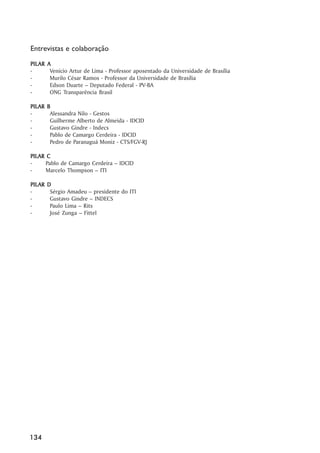 Entrevistas e colaboração
PIL AR
PILAR    A
-         Venício Artur de Lima - Professor aposentado da Universidade de Brasília
-         Murilo César Ramos - Professor da Universidade de Brasília
-         Edson Duarte – Deputado Federal - PV-BA
-         ONG Transparência Brasil

PIL AR
PILAR    B
-         Alessandra Nilo - Gestos
-         Guilherme Alberto de Almeida - IDCID
-         Gustavo Gindre - Indecs
-         Pablo de Camargo Cerdeira - IDCID
-         Pedro de Paranaguá Moniz - CTS/FGV-RJ

PIL AR C
PILAR
-      Pablo de Camargo Cerdeira – IDCID
-      Marcelo Thompson – ITI

PIL AR
PILAR    D
-         Sérgio Amadeu – presidente do ITI
-         Gustavo Gindre – INDECS
-         Paulo Lima – Rits
-         José Zunga – Fittel




134
 