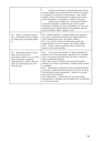 -       esforços para formatar a propriedade intelectual em
                                      produtos digitais que promovam novos modelos de negóci-
                                      os, baseados na partilha do conhecimento, e que coíbam
                                      medidas (como o patenteamento de software) que mante-
                                      nham monopólios ou oligopólios e inibam a inovação;
                                      -       esforços para assegurar que expressões de folclore
                                      não sejam registradas e exploradas por terceiras partes
                                      (incluindo o problema do ‘autor identificável’), ou seja, pela
                                      incorporação da proteção folclórica na legislação nacional
                                      (casos de Bolívia, 1968, e Quênia, 1975).

B3: Todos os trabalhos financia-      B3.1 Políticas públicas e medidas práticas para assegurar
dos e produzidos de forma pública     que todo o conhecimento apoiado por fundos públicos se
se tornam parte do domínio públi-     torne imediatamente parte do domínio público.
co.                                   B3.2 (Ver A3.3) O volume de informação mantida por
                                      órgãos públicos deve ser colocado sob domínio público.
                                      B3.3 Canais e empresas públicas devem colocar seus
                                      arquivos sob domínio público.

B4: Participação efetiva da socie-    B4.1 Um processo participativo de desenvolvimento de
dade civil no processo de             políticas, que inclua participação significativa da sociedade
governança, inclusive em sua formu-   civil e os recursos necessários para que todos os parceiros
lação, preparação, regulação,         dêem contribuições efetivas.
implementação e revisão, além de      B4.2 Meios ativos e dinâmicos para que preocupações
apoio para participação em nível      públicas com relação a governança e políticas sejam ouvidas
internacional.                        e atendidas.
                                      B4.3 Mecanismos permanentes para participação pública
                                      na revisão e implementação de políticas em curso, de modo
                                      descentralizado quando apropriado, inclusive em relação
                                      aos acordos internacionais.
                                      B4.4 Mecanismos e instrumentos de auto-governança,
                                      desenvolvidos e utilizados pela sociedade civil, reconhecidos
                                      ou não pelo governo.




                                                                                                 13
 