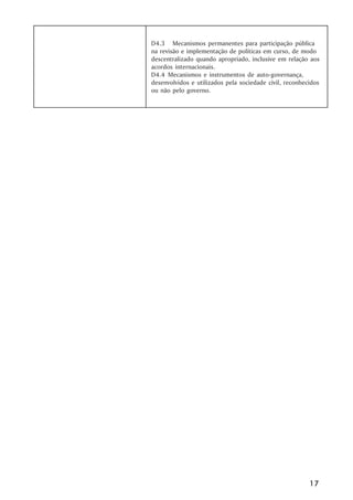D4.3 Mecanismos permanentes para participação pública
na revisão e implementação de políticas em curso, de modo
descentralizado quando apropriado, inclusive em relação aos
acordos internacionais.
D4.4 Mecanismos e instrumentos de auto-governança,
desenvolvidos e utilizados pela sociedade civil, reconhecidos
ou não pelo governo.




                                                         17
 