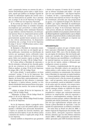 onal, a preparação interna ou externa do país, e          o direito de resposta. O intuito da lei é permitir
houver determinação prévia sobre o sigilo neces-          que as ofensas veiculadas pela mídia – em qual-
sário, aquele que publicar ou divulgar segredo de         quer de suas modalidades – não fiquem impunes
Estado ou informação sigilosa (de acordo com o            e tenham, de fato, a oportunidade de resposta.
dito no início) deverá ser punido. Isso é previsto        Esse direito está expresso no inciso V do artigo 5º
nos: a) artigo 15 da Lei de Imprensa; b) artigo 21        da Constituição, prevendo que seja proporcional
da Lei 7.170/83 (Lei de Segurança Nacional).              ao agravo, e no capítulo IV (artigos 29 a 36) da Lei
    3. Há normas que afirmam ser crime publicar           5.250/67, que regula a liberdade de manifestação
ou divulgar notícias falsas ou verdades truncadas         do pensamento e de informação. Direito também
(incompletas) que perturbem a ordem pública,              expresso no artigo 14 da Convenção Americana:
incitem desconfiança sobre instituição financeira         “toda pessoa afetada por declarações falsas ou
ou que abalem o sistema financeiro, em nível pes-         agravantes emitidas em seu prejuízo através de meios
soal (pessoa física) ou empresarial (pessoa jurídi-       de difusão legalmente regulamentados e que se dirijam
ca), havendo abalo de crédito, ou em nível                ao público em geral tem direito a realizar pelo mesmo
governamental, quando houver prejuízo ao crédi-           meio de difusão sua retificação ou resposta nas
to das esferas administrativas. As disposições            condições que estabeleça a lei”.
normativas são: a) artigo 16 da Lei de Imprensa;
b) artigo 3° da Lei 7.192/86 (crimes contra o siste-
ma financeiro nacional).                                  IMPLEMENTAÇÃO
                                                          IMPLEMENTAÇÃO
    4. Manipular a liberdade de expressão consis-             Comparado a países em que o Estado exerce
te em fazer, em não fazer ou em impedir que se            forte repressão à liberdade de expressão, o Brasil
faça publicação, transmissão ou distribuição da           mantém desde 1985, com o fim da ditadura mili-
notícia, por quaisquer meios, utilizando como             tar, um regime de tolerância. Não tem havido apli-
causa a procura por dinheiro ou favores (vanta-           cação, por exemplo, dos artigos autoritários da
gens). Sobre esse assunto, regem: a) artigo 18 da         Lei de Imprensa que possibilitam o recolhimento
Lei de Imprensa; b) artigo 158 do Código Penal.           de material impresso, ou mesmo um uso excessi-
    5. É crime utilizar a liberdade de expressão a        vo das leis de injúria, calúnia e difamação que
fim de estimular a infração de leis, fazendo apolo-       configurem censura na prática.
gia de ato criminoso ou do próprio criminoso.                 No entanto, a implementação das leis que ga-
Pode-se analisar: a) artigo 19 da Lei de Imprensa;        rantam essa liberdade esbarra em questões de
b) artigos 286 e 287 do Código Penal.                     ordem prática e sofre muitas vezes os efeitos do
    6. É crime ofender “a moral pública e os bons         poderio econômico na comunicação. São entraves
costumes” (artigo 17 da Lei de Imprensa). São             reais à liberdade de expressão na nação brasileira:
puníveis a calúnia (imputação de fato criminoso a             Censura implícita e velada - Uma democracia ple-
alguém, de forma falsa, equivocadamente), a difa-         na e irrestrita prevê o fim da censura de qualquer
mação (imputação de fato ofensivo à reputação             tipo – sutil ou agressiva, tácita ou explícita, polí-
de alguém) e a injúria (ofensa, insulto), os três         tica ou econômica, social ou individual. A existên-
abusos ofendendo tanto pessoas físicas vivas quan-        cia de ações sutis de controle e de censura mere-
to a memória dos mortos. Em termos de legisla-            cem grande reflexão no Brasil, pois podemos en-
ção:                                                      contrar ameaças veladas ou explícitas de demis-
    - calúnia: a) artigo 20 da Lei de Imprensa; b)        são de profissionais, censura a matérias
artigo 138 do Código Penal.                               jornalísticas e artigos que contrariam interesses
    - difamação: a) artigo 139 do Código Penal; b)        políticos ou empresariais, além de exposição a
artigo 21 da Lei de Imprensa.                             pressões e constrangimentos variados. Essas são
    - injúria: a) artigo 140 do Código Penal; b) artigo   práticas correntes porque, embora a liberdade seja
22 da Lei de Imprensa.                                    garantida pelo direito positivado, não existem no
                                                          país leis que explicitamente atinjam ações que
   Na Lei de Imprensa, dispõe o parágrafo único           atacam a plena liberdade de expressão, a não ser
do artigo 22, que o juiz não poderá aplicar a pena        quando há explicitamente ou dinheiro envolvidos.
quando o ofendido tiver provocado diretamente                 Em visita feita ao Brasil em abril de 2004, o
a injúria ou quando há retorsão imediata, que             Relator Especial da Organização dos Estados Ame-
consista em outra injúria. O caso de ofensa contra        ricanos (OEA), advogado argentino Eduardo
a memória dos mortos é regido pelo artigo 24 da           Bertoni, informou que nos dois últimos relatórios
Lei de Imprensa.                                          anuais (2002 e 2003) preparados pela Relatoria,
   Existem também os dispositivos que garantem            ambos aprovados pela CIDH (Comissão Interame-


20
 