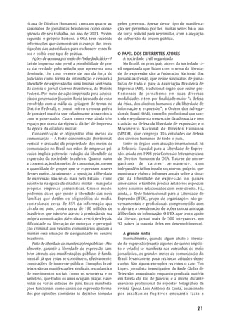 ricana de Direitos Humanos), constam quatro as-           pelos governos. Apesar desse tipo de manifesta-
sassinatos de jornalistas brasileiros como conse-         ção ser permitido por lei, muitas vezes há o uso
qüência de seu trabalho, no ano de 2003. Porém,           de força policial para reprimi-las, com a alegação
segundo o próprio Bertoni, a OEA tem recebido             de subversão da ordem pública.
informações que demonstram o avanço das inves-
tigações das autoridades para esclarecer esses fa-
tos e coibir esse tipo de prática.                            PAPEL
                                                          O PAPEL DOS DIFERENTES ATORES ATORES
    Ações de censura por meio do Poder Judiciário – A         A sociedade civil organizada
Lei de Imprensa não prevê a possibilidade de pro-             No Brasil, os principais atores da sociedade ci-
va da verdade pelo veículo que apresenta uma              vil organizada que lidam com o tema da liberda-
denúncia. Um caso recente de uso da força do              de de expressão são: a Federação Nacional dos
Judiciário como forma de intimidação e censura à          Jornalistas (Fenaj), que reúne sindicatos de jorna-
liberdade de expressão foi uma liminar sentencia-         listas de todo o país; a Associação Brasileira de
da contra o jornal Correio Braziliense, do Distrito       Imprensa (ABI), tradicional órgão que reúne pro-
Federal. Por meio de ação impetrada pela advoca-          fissionais de jornalismo em suas diversas
cia do governador Joaquim Roriz (acusado de estar         modalidades e tem por finalidade maior “a defesa
envolvido com a máfia da grilagem de terras no            da ética, dos direitos humanos e da liberdade de
Distrito Federal), o jornal sofreu censura prévia         informação e expressão”; a Ordem dos Advoga-
de possível matéria que relacionasse a ocorrência         dos do Brasil (OAB), conselho profissional que con-
com o governador. Casos como esse ainda têm               trola e regulamenta o exercício da advocacia e tem
espaço por conta da vigência da Lei de Imprensa           tradição na defesa da liberdade de expressão; e o
da época da ditadura militar.                             Movimento Nacional de Direitos Humanos
    Concentração e oligopólio dos meios de                (MNDH), que congrega 316 entidades de defesa
comunicação – A forte concentração (horizontal,           dos direitos humanos de todo o país.
vertical e cruzada) da propriedade dos meios de               Entre os órgãos com atuação internacional, há
comunicação no Brasil nas mãos de empresas pri-           a Relatoria Especial para a Liberdade de Expres-
vadas implica potencial redução da liberdade de           são, criada em 1998 pela Comissão Interamericana
expressão da sociedade brasileira. Quanto maior           de Direitos Humanos da OEA. Trata-se de um or-
a concentração dos meios de comunicação, menor            ganismo de caráter permanente, com
a quantidade de grupos que se expressam através           independência funcional e orçamento próprio, que
desses meios. Atualmente, a oposição à liberdade          monitora e elabora informes anuais sobre a situa-
de expressão não se dá mais pelo Estado - como            ção da liberdade de expressão no países
acontecia na época da ditadura militar - mas pelas        americanos e também produz relatórios especiais
próprias empresas jornalísticas. Grosso modo,             sobre assuntos relacionados com esse direito. Há,
podemos dizer que existe a liberdade das nove             ainda, a Rede Internacional para a Liberdade de
famílias que detêm os oligopólios da mídia,               Expressão (IFEX), grupo de organizações não-go-
controlando cerca de 85% da informação que                vernamentais e profissionais comprometido com
circula no país, contra cerca de 180 milhões de           o alerta e a coordenação de ações contra ameaças
brasileiros que não têm acesso à produção de sua          à liberdade de informação. O IFEX, que tem o apoio
própria comunicação. Além disso, restrições legais,       da Unesco, possui mais de 300 integrantes, em
dificuldade na liberação de outorgas e persegui-          92 países (a maioria deles em desenvolvimento).
ção criminal aos veículos comunitários ajudam a
manter essa situação de desigualdade no cenário              A grande mídia
brasileiro.                                                  Normalmente, quando algum abalo à liberda-
    Falta de liberdade de manifestações públicas – Atu-   de de expressão (exceto aqueles de cunho implíci-
almente, garantir a liberdade de expressão tam-           to e velado) se manifesta nas entranhas do meio
bém através das manifestações públicas é funda-           jornalístico, os grandes meios de comunicação do
mental, já que estas se constituem, efetivamente,         Brasil levantam-se para rechaçar atitudes desse
como ações de interesse público. Exemplos brasi-          cunho. São alguns exemplos recentes o caso Tim
leiros são as manifestações sindicais, estudantis e       Lopes, jornalista investigativo da Rede Globo de
de movimentos sociais como os sem-terra e os              Televisão, assassinado enquanto produzia matéria
sem-teto, que todos os anos ocupam praças e ave-          em favela do Rio de Janeiro; e a morte durante
nidas de várias cidades do país. Essas manifesta-         exercício profissional do repórter fotográfico da
ções funcionam como canais de expressão forma-            revista Época, Luís Antônio da Costa, assassinado
dos por opiniões contrárias às decisões tomadas           por assaltantes fugitivos enquanto fazia a


                                                                                                          21
 