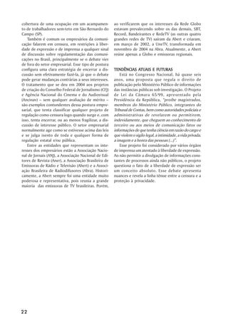 cobertura de uma ocupação em um acampamen-             ao verificarem que os interesses da Rede Globo
to de trabalhadores sem-teto em São Bernardo do        estavam prevalecendo sobre os das demais, SBT,
Campo (SP).                                            Record, Bandeirantes e RedeTV (as outras quatro
   Também é comum os empresários da comuni-            grandes redes de TV) saíram da Abert e criaram,
cação falarem em censura, em restrições à liber-       em março de 2002, a UneTV, transformada em
dade de expressão e de imprensa a qualquer sinal       novembro de 2004 na Abra. Atualmente, a Abert
de discussão sobre regulamentação das comuni-          reúne apenas a Globo e emissoras regionais.
cações no Brasil, principalmente se o debate vier
de fora do setor empresarial. Esse tipo de postura
configura uma clara estratégia de encerrar a dis-                     ATUAIS
                                                       TENDÊNCIAS ATUAIS E FUTURAS
cussão sem efetivamente fazê-la, já que o debate           Está no Congresso Nacional, há quase seis
pode gerar mudanças contrárias a seus interesses.      anos, uma proposta que regula o direito de
O tratamento que se deu em 2004 aos projetos           publicação pelo Ministério Público de informações
de criação do Conselho Federal de Jornalismo (CFJ)     das instâncias públicas sob investigação. O Projeto
e Agência Nacional do Cinema e do Audiovisual          de Lei da Câmara 65/99, apresentado pela
(Ancinav) – sem qualquer avaliação de mérito –         Presidência da República, “proíbe magistrados,
são exemplos contundentes dessa postura empre-         membros do Ministério Público, integrantes do
sarial, que tenta classificar qualquer projeto de      Tribunal de Contas, bem como autoridades policiais e
regulação como censura logo quando surge e, com        administrativas de revelarem ou permitirem,
isso, tenta encerrar, ou ao menos fragilizar, a dis-   indevidamente, que cheguem ao conhecimento de
cussão de interesse público. O setor empresarial       terceiro ou aos meios de comunicação fatos ou
normalmente age como se estivesse acima das leis       informações de que tenha ciência em razão do cargo e
e se julga isento de toda e qualquer forma de          que violem o sigilo legal, a intimidade, a vida privada,
regulação estatal e/ou pública.                        a imagem e a honra das pessoas (...)”.
   Entre as entidades que representam os inte-             Esse projeto foi considerado por vários órgãos
resses dos empresários estão a Associação Nacio-       de imprensa um atentado à liberdade de expressão.
nal de Jornais (ANJ), a Associação Nacional de Edi-    Ao não permitir a divulgação de informações cons-
tores de Revista (Aner), a Associação Brasileira de    tantes de processos ainda não públicos, o projeto
Emissoras de Rádio e Televisão (Abert) e a Associ-     questiona o fato de a liberdade de expressão ser
ação Brasileira de Radiodifusores (Abra). Histori-     um conceito absoluto. Esse debate apresenta
camente, a Abert sempre foi uma entidade muito         nuances e revela a linha tênue entre a censura e a
poderosa e representativa, pois reunia a grande        proteção à privacidade.
maioria das emissoras de TV brasileiras. Porém,




22
 