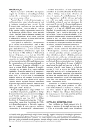 IMPLEMENTAÇÃO
IMPLEMENTAÇÃO                                                    à liberdade de expressão. Um bom exemplo dessa
    Alguns impeditivos à liberdade de imprensa                   dificuldade da aplicabilidade da Lei de Imprensa é
surgem no cotidiano da atividade jornalística.                   a falta de limitação para as multas referentes aos
Muitos deles se configuram como problemas de                     crimes de imprensa. A decisão fica a cargo do juiz,
ordem econômica e política.                                      que algumas vezes pode ter interesse particular
    A propriedade de veículos de comunicação por                 em coibir uma ação jornalística através de
políticos de âmbito local, regional e nacional pode              intimidação jurídica. O valor da indenização do
se configurar como importante entrave à liberda-                 dano moral decorrente de ofensa praticada através
de de expressão e de imprensa, visto que, não ra-                da imprensa não está limitado ao disposto nos
ramente, interesses entre as redações e os que                   artigos 51 e 52 da Lei 5.250/67, que regula a
detêm o poder político e econômico tomam o lu-                   liberdade de manifestação do pensamento e de
gar do interesse público. Muitas vezes, portanto,                informação. Essa lei também determina em seu
existe a liberdade para os donos de empresa, mas                 artigo 29 que “toda pessoa natural ou jurídica, órgão
não para os jornalistas. Nesses casos, configura-                ou entidade pública, que for acusado ou ofendido em
se uma situação em que o interesse público é pre-                publicação feita em jornal ou periódico, ou em
judicado pelo interesse particular.                              transmissão de radiodifusão, ou a cujo respeito os meios
    Outra questão de importância é a dependência                 de informação e divulgação veicularem fato inverídico
que os veículos têm da publicidade. Dados de 2002                ou errôneo, tem direito a resposta ou retificação”.
da Associação Nacional de Jornais (ANJ) apontam                      Existem também os impeditivos de natureza
que o Brasil tinha 523 jornais diários, com                      arbitrária e mesmo criminosa. Nos últimos anos,
circulação média de 6,97 milhões de cópias (num                  o Brasil registrou a ocorrência contra a imprensa
país de mais de 180 milhões de habitantes).                      de ameaças, agressões, censuras, restrições, pres-
Desses 523 jornais, pouco mais de cinco têm                      sões, intimidações, prisões arbitrárias, danos ao
relevância nacional. A importância dos anuncian-                 patrimônio, apreensões de jornais, processos,
tes dentro dos veículos também se constitui como                 condenações judiciais, seqüestro e assassinatos de
um fator que diminui a real liberdade de expressão               profissionais da imprensa, diretamente vinculados
dos comunicadores, pois os veículos são cada vez                 ao exercício do jornalismo. Segundo o Relatório
mais dependentes do capital publicitário, o que                  Anual sobre Liberdade de Imprensa no Brasil, or-
torna, na prática, difícil a divulgação de opiniões              ganizado pela ANJ – que abrange o período de
contrárias aos interesses desses patrocinadores.                 agosto de 2002 a agosto de 2003 – foram
Isso inclui a dependência também de anunciantes                  registradas sete agressões e duas ameaças a jor-
oficiais, como os governos federal, estaduais e                  nalistas. Três veículos impressos sofreram censu-
municipais. A dependência de propaganda,                         ra prévia por mandado judicial, dois jornais im-
portanto, torna-se um limitador da liberdade de                  pressos e uma emissora de TV sofreram processo.
imprensa. Por outro lado, algumas vezes, a publi-                Além disso, dois jornalistas foram processados e
cação de notícias negativas funciona como forma                  um foi condenado à prisão2.
de pressão a governos e empresas para que anun-                      No relatório da Federação Internacional de Jor-
ciem em seus veículos, configurando uma                          nalistas (FIJ) de 2004, foram apontados seis jorna-
“chantagem velada” do veículo.                                   listas mortos no Brasil no exercício da profissão, o
    A atuação da Justiça nesse campo também pode                 que coloca o país no 4º lugar do ranking mundial,
se constituir um problema, dependendo do tipo                    atrás de Filipinas, Índia e Iraque. A maioria deles
de encaminhamento dado. Isso também se dá pelo                   foi assassinada por motivo de denúncias políticas
atual “limbo regulatório”, em que a Lei de                       ou relacionadas ao crime organizado.
Imprensa vigente (que é de 1967) e o Código
Brasileiro de Telecomunicações (de 1962) não
acompanham o que diz a Constituição de 1988 e                      PAPEL                    ATORES
                                                                 O PAPEL DOS DIFERENTES ATORES
nem são condizentes com as discussões atuais no                     Duas entidades que freqüentemente têm de-
que diz respeito à imprensa, aos meios de                        batido as questões da liberdade de imprensa são
comunicação de maneira geral e particularmente                   a ANJ e a Associação Brasileira de Jornalismo


2. O relatório não se posiciona a respeito, mas nem todas as acusações e processos emitidos foram equivocados ou emitidos pela
Justiça como uma retaliação qualquer. Algumas funcionam como medidas cabíveis no sentido de se garantir a defesa das partes
que se sentiram difamadas pelos jornais e jornalistas. Está correta a imprensa quando afirma que ninguém deve impor-lhe censura
prévia, mas a mídia e os jornalistas não têm imunidades. Depois de publicada a notícia, os cidadãos que se sentirem lesados
devem ter o direito de contestar e cobrar retificações e reparações que acharem necessárias.



24
 