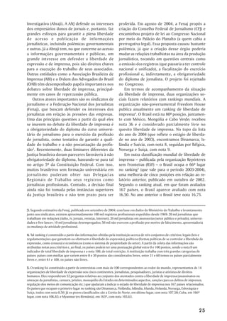 Investigativo (Abraji). A ANJ defende os interesses                   proferida. Em agosto de 2004, a Fenaj propôs a
dos empresários donos de jornais e, portanto, faz                     criação do Conselho Federal de Jornalismo (CFJ) e
grandes esforços para garantir a plena liberdade                      encaminhou projeto de lei ao Congresso Nacional
de acesso e publicação de informações                                 por meio do Palácio do Planalto (a quem cabia a
jornalísticas, incluindo polêmicas governamentais                     prerrogativa legal). Essa proposta causou bastante
e outras. Já a Abraji tem, no que concerne ao acesso                  polêmica, já que a criação desse órgão poderia
a informações governamentais e públicas, um                           mudar as relações trabalhistas na área da produção
grande interesse em defender a liberdade de                           jornalística, tocando em questões centrais como
expressão e de imprensa, pois são direitos chaves                     a emissão dos registros (que passaria a ter controle
para a execução do trabalho de seus associados.                       nacional e unificado), a fiscalização do exercício
Outras entidades como a Associação Brasileira de                      profissional e, indiretamente, a obrigatoriedade
Imprensa (ABI) e a Ordem dos Advogados do Brasil                      do diploma de jornalista. O projeto foi rejeitado
(OAB) têm desempenhado papéis importantes nos                         no Congresso.
debates sobre liberdade de imprensa, principal-                           Em termos de acompanhamento da situação
mente em casos de repercussão pública.                                da liberdade de imprensa, duas organizações so-
    Outros atores importantes são os sindicatos de                    ciais fazem relatórios com rankings mundiais. A
jornalismo e a Federação Nacional dos Jornalistas                     organização não-governamental Freedom House
(Fenaj), que buscam defender os interesses dos                        publica anualmente um ranking de liberdade de
jornalistas em relação às pressões das empresas.                      imprensa4. O Brasil está na 80ª posição, juntamen-
Uma das principais questões a partir da qual eles                     te com México, Mongólia e Cabo Verde; recebeu
se inserem no debate da liberdade de imprensa é                       nota 36 e é considerado parcialmente livre no
a obrigatoriedade do diploma do curso universi-                       quesito liberdade de imprensa. No topo da lista
tário de jornalismo para o exercício da profissão                     do ano de 2004 (que reflete o estágio de liberda-
de jornalista, como tentativa de garantir a quali-                    de no ano de 2003), encontramos Dinamarca, Is-
dade do trabalho e a não precarização da profis-                      lândia e Suécia, com nota 8, seguidas por Bélgica,
são3. Recentemente, duas liminares diferentes da                      Noruega e Suíça, com nota 9.
Justiça brasileira deram pareceres favoráveis à não                       Em outra classificação mundial de liberdade de
obrigatoriedade do diploma, baseando-se para tal                      imprensa – publicada pela organização Repórteres
no artigo 5º da Constituição Federal. Com isso,                       sem Fronteiras (RSF) – o Brasil ocupa o 66º lugar
muitos brasileiros sem formação universitária em                      no ranking5 (que vale para o período 2003-2004),
jornalismo puderam obter nas Delegacias                               uma melhoria de cinco posições em relação ao re-
Regionais de Trabalho seus registros como                             latório anterior, publicado em outubro de 2002.
jornalistas profissionais. Contudo, a decisão final                   Segundo o ranking atual, em que foram avaliados
ainda não foi tomada pelas instâncias superiores                      167 países, o Brasil aparece avaliado com nota
da Justiça brasileira e não tem prazo para ser                        16,50. No ano anterior o Brasil teve nota 16,75.


3. Segundo estimativa da Fenaj, publicada em setembro de 2004, com base em dados do Ministério do Trabalho e levantamento
junto aos sindicatos, existem aproximadamente 100 mil registros profissionais expedidos desde 1969: 20 mil jornalistas que
trabalham em redações (rádio, tv, jornais, revistas, Internet); 20 mil jornalistas em assessorias (setor público e privado), universi-
dades e free lancer; 10 mil jornalistas desempregados; 50 mil não exercem a profissão por motivo de falecimento, aposentadoria
ou mudança de atividade profissional.

4. Tal ranking é construído a partir das informações obtidas pela instituição acerca de três conjuntos de critérios: legais (leis e
regulamentações que garantem ou obstruem a liberdade de expressão); políticos (formas políticas de se controlar a liberdade de
expressão, como censura) e econômicos (como o sistema de propriedade do setor). A partir da coleta das informações são
atribuídas notas aos critérios e, ao final, os países podem ter uma pontuação global entre 0 e 100 pontos, sendo a nota 0 um
indicador de total liberdade de imprensa e a nota 100, de total restrição. A instituição trabalha com três grandes categorias de
países: países com médias que variem entre 0 e 30 pontos são considerados livres, entre 31 e 60 temos os países parcialmente
livres e, entre 61 e 100, os países não livres.

5. O ranking foi constituído a partir de entrevistas com mais de 100 correspondentes ao redor do mundo, representantes de 14
organizações de liberdade de expressão nos cinco continentes, jornalistas, pesquisadores, juristas e ativistas de direitos
humanos. Eles responderam 52 perguntas relativas ao conjunto dos atentados contra a liberdade de imprensa (assassinatos ou
ameaças de jornalistas, censura, prisões, monopólio do Estado em determinados aspectos, sanções para os delitos de imprensa,
regulação dos meios de comunicação etc.) que ajudaram a indicar o estado de liberdade de imprensa nos 167 países relacionados.
Os países que ocupam o primeiro lugar no ranking são Dinamarca, Finlândia, Islândia, Irlanda, Holanda, Noruega, Eslováquia e
Suíça, todos com nota 0,50. Já os piores classificados são a Coréia do Norte, em último lugar, com nota 107,50; Cuba, em 166º
lugar, com nota 106,83; e Myanmar (ex-Birmânia), em 165º, com nota 103,63.



                                                                                                                                  25
 