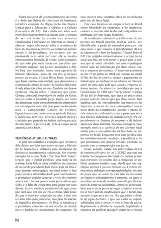 Outra iniciativa de acompanhamento do tema            caso mostra uma tentativa clara de intimidação
é a Rede em Defesa da Liberdade de Imprensa,             pelo uso da força legal.
iniciativa conjunta da Organização das Nações                Esse caso levantou um amplo debate no Brasil
Unidas para a Educação, a Ciência e a Cultura            sobre liberdade de expressão e de imprensa,
(Unesco) e da ANJ. Foi criado um sítio web               embora a matéria não tenha sido originalmente
(www.liberdadedeimprensa.org.br) com o intuito           publicada por um órgão brasileiro.
de ser um meio de acesso aos assuntos                        As tendências relacionadas à liberdade de im-
relacionados à liberdade de imprensa no Brasil e         prensa no Brasil podem, muitas vezes, ser
oferecer ampla informação sobre a ocorrência de          identificadas a partir de exemplos pontuais. Um
fatos atentatórios, restritivos ou contrários ao livre   caso atual e que envolve a aplicabilidade da Lei
exercício do jornalismo. No entanto, por ser             da Imprensa é o fato do Supremo Tribunal Federal
promovida pelo setor patronal, ela se mostra             (STF) ter julgado inconstitucional o artigo da lei
extremamente limitada, já tendo dado exemplos            atual que fixa em três meses o prazo para a pes-
de que não pretende tocar em questões que                soa que se sentir ofendida por uma reportagem
afrontem qualquer dos jornais associados à ANJ.          mover ação de indenização por dano moral con-
No Pará, por exemplo, houve uma agressão de              tra a empresa jornalística. O Supremo examinou
Rômulo Maiorana, dono de um dos principais               no dia 1º de junho de 2004 um recurso do jornal
jornais do estado, a Lúcio Flávio Pinto, jornalista      O Dia, do Rio de Janeiro, contra o pagamento de
que havia escrito uma matéria que denunciava o           indenização ao médico Carlos Alberto de Oliveira,
comprovado abuso de poder da família Maiorana.           autor de uma ação pela qual acusa a empresa de
A rede silenciou sobre o tema. Também não houve          danos morais. Os ministros consideraram que a
nenhuma citação sobre o processo que Jaime               Constituição de 1988 não “recepcionou” o artigo
Câmara, principal empresário de mídia de Goiás,          56 da Lei de Imprensa, que trata do prazo para
moveu contra o jornalista Jorge Kajuru por conta         propor ação de indenização por dano moral. Isso
das denúncias sobre o envolvimento do empresário         significa que, no entendimento dos ministros do
em um esquema montado pelo governo do estado             Supremo, a norma da lei é incompatível com o
para o Campeonato Goiano de Futebol.                     novo texto da Constituição, porque o prazo de
Especialmente por contar com o apoio da Unesco,          três meses se confrontaria com a parte que trata
a iniciativa motivou diversas manifestações              dos direitos individuais do cidadão (artigo 5º), es-
contrárias por parte da sociedade civil organizada,      pecialmente os direitos de resposta e de indeni-
denunciando a postura de defesa empresarial              zação por dano material, moral ou à imagem. Esse
assumida pela Rede.                                      exemplo mostra a carência de um alicerce legal
                                                         sólido para o entendimento da liberdade de im-
                                                         prensa no Brasil. Enquanto essa base jurídica não
               ATUAIS
TENDÊNCIAS ATUAIS E FUTURAS                              for satisfatoriamente resolvida, a tendência é de
    O país tem assistido a exemplos que revelam a        que permaneça um cenário instável, variando de
dificuldade em lidar com casos em que a liberda-         acordo com a interpretação dos juízes.
de de imprensa é utilizada para divulgação de                Nesse sentido, existe um substitutivo da Lei
denúncias supostamente caluniosas. Um recente            de Imprensa (Projeto de Lei 3.232/92) que está em
exemplo foi o caso “Lula - The New York Times”.          trâmite no Congresso Nacional. Os pontos princi-
Depois que o jornal publicou uma matéria do              pais previstos no projeto são: a obrigação de pu-
repórter Larry Rohter sobre os hábitos de consumo        blicar qualquer matéria paga, desde que não sig-
de álcool do presidente Luiz Inácio Lula da Silva e      nifique afronta à pessoa humana ou à ordem de-
uma suposta preocupação nacional sobre o fato            mocrática; definição de responsabilidades, no caso
poder afetar a administração do governo brasileiro,      de processos, ao autor (se este não for vinculado
o presidente decidiu cancelar o visto do repórter        ao órgão) e solidariamente à empresa, ao autor e
americano. Um dos pontos mais graves desse epi-          ao editor, no caso de matéria assinada por funcio-
sódio é a falta de elementos para julgar um caso         nário da empresa jornalística. O projeto prevê tam-
desses. Grosso modo, o presidente Lula agiu como         bém que o autor possa se negar a assinar a maté-
juiz num caso em que ele era a vítima. Mais grave        ria se tiver sofrido modificações que o façam não
do que o visto ser cancelado ou não, é isso não          assumir o que está escrito. Fica garantido o direi-
ter sido feito pelo Judiciário, mas pelo Presidente      to de sigilo da fonte, o que não exclui as respon-
da República diretamente. No final, o jornalista e       sabilidades civis e penais e nem o ônus da prova.
o presidente entraram em um acordo de descul-            Regulamenta o direito de resposta, impedindo a
pas e o pedido de cancelamento foi suspenso. Tal         empresa de publicar qualquer outro texto falado


26
 