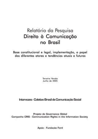 Relatório da Pesquisa
         Direito à Comunicação
                 no Brasil
 Base constitucional e legal, implementação, o papel
  dos diferentes atores e tendências atuais e futuras




                         Terceira Versão
                                  Versão
                         Junho de 2005




      Intervozes - Coletivo Brasil de Comunicação Social



                 Projeto de Governança Global
Campanha CRIS - Communication Rights in the Information Society



                     Apoio - Fundação Ford

                                                              1
 
