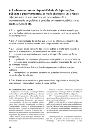 A 3 - Acesso e pronta disponibilidade de informações
públicas e governamentais, de modo abrangente, útil e rápido,
especialmente no que concerne ao desenvolvimento e
implementação de políticas e questões de interesse público, como
saúde, segurança etc.

A 3.1 - Legislação sobre liberdade da informação, com a mínima retenção por
parte de órgãos públicos e governamentais, e com acesso máximo por parte do
mais amplo público.

A 3.2 - A implementação de tais leis que tornem tal informação disponível de
maneira acessível economicamente e em tempo correto para todos.

A 3.3 - Esforços ativos por parte dos setores público e estatal para expandir a
abertura e a transparência, inclusive através de meios como:
      estruturas ou escritórios para reunir e divulgar informações de forma
apropriada;
      a publicação de objetivos e planejamentos de políticas e serviços públicos;
      proteção para funcionários públicos que revelem informação de e em prol
do interesse público;
      a transmissão das deliberações dos representantes eleitos e órgãos
públicos;
      transparência do processo decisório em questões de interesse público,
como decisões de gabinete.

A 3.4 - Abertura e transparência governamental em negociações e instituições
internacionais relacionadas à mídia e à esfera pública.

BASE CONSTITUCIONAL E LEGAL                                  No Brasil, o direito à informação encontra-se
   É importante notar que a Constituição Federal         consagrado na Constituição Federal de 1988 por
acolheu tanto a liberdade pública de informar            meio dos incisos XIV e XXXIII do artigo 5º:
quanto o direito ao acesso à informação. Aponta,             XIV — é assegurado a todos o acesso à informa-
ainda, o fato de que o direito de acesso à informa-      ção e resguardado o sigilo da fonte, quando necessá-
ção é colocado, nesse documento, expressamente           rio ao exercício profissional;
como um direito coletivo, assegurado a todos e               XXXIII — todos têm direito a receber dos órgãos
todas. Outra questão fundamental prevista na             públicos informações de seu interesse particular, ou de
Constituição é o princípio da publicidade dos atos       interesse coletivo ou geral, que serão prestadas no prazo
administrativos, extensiva a toda organização da         da lei, sob pena de responsabilidade, ressalvadas aque-
administração pública. O artigo 37 aponta que “a         las cujo sigilo seja imprescindível à segurança da soci-
administração pública direta, indireta ou fundacional,   edade e do Estado.
de qualquer dos poderes da União, dos estados, do
Distrito Federal e dos municípios obedecerá aos             Também podem ser considerados instrumen-
princípios de legalidade, impessoalidade, moralidade,    tos para a garantia do direito ao acesso à
publicidade”.                                            informação – e do direito à informação – a ação


28
 