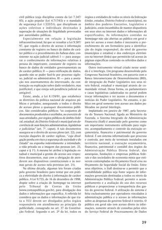 civil pública (cuja disciplina consta da Lei 7.347/       órgãos e entidades de todos os níveis da federação
85), a ação popular (Lei 4.717/65) e o mandado            (União, estados, Distrito Federal e municípios), no
de segurança (Lei 1.533/51), que disciplinam as           âmbito dos poderes Executivo, Legislativo e
ações coletivas e individuais destinadas à                Judiciário, estão incumbidos de manter disponíveis
superação de situações de ilegalidade provocadas          em seus sites na Internet dados e informações ali
por autoridades públicas.                                 especificados. As informações contidas na
    Especialmente em relação à legislação                 homepage não são abertas ao público em geral e
infraconstitucional, há que se ressaltar a Lei 9.507/     para ter acesso a esses dados é necessário o pre-
97, que regula o direito de acesso à informação           enchimento de um formulário para a identifica-
constante de registro ou banco de dados de cará-          ção do órgão responsável, do nível de governo
ter público e o procedimento do habeas data, con-         (municípios e estados) e dos endereços eletrôni-
sistente na ação judicial cabível: I — para assegu-       cos na Internet (links) que permitirão tal acesso às
rar o conhecimento de informações relativas à             páginas específicas contendo os referidos dados e
pessoa do impetrante, constante de registro ou            informações.
banco de dados de entidades governamentais ou                 Outro instrumento virtual criado nesse senti-
de caráter público; II — para retificação de dados,       do é o Interlegis. Um programa desenvolvido pelo
quando não se puder fazê-lo por processo sigilo-          Congresso Nacional brasileiro, em parceria com o
so, judicial ou administrativo; III — para a anota-       Banco Interamericano de Desenvolvimento (BID),
ção nos assentamentos do interessado, da con-             de integração do Poder Legislativo nos seus ní-
testação ou explicação sobre dado verdadeiro, mas         veis federal, estadual e municipal através de co-
justificável, e que esteja sob pendência judicial ou      munidade virtual. Dessa forma, os parlamentares
amigável.                                                 e casas legislativas cadastradas no portal podem
    Existe, ainda, a Lei 8.159/91, que estabelece         trocar informações e ter acesso a documentos e
as diretrizes da política nacional de arquivos pú-        notícias do Poder Legislativo. No entanto, o pú-
blicos e privados, assegurando a todos o direito          blico em geral somente tem acesso aos dados pu-
de acesso pleno a quaisquer documentos públi-             blicados no portal Interlegis.
cos. São considerados públicos “os conjuntos de               Implantado em janeiro de 1987, pela Secreta-
documentos produzidos e recebidos, no exercício de        ria do Tesouro Nacional, ligada ao Ministério da
suas atividades, por órgãos públicos de âmbito fede-      Fazenda, o Sistema Integrado de Administração
ral, estadual, do Distrito Federal e municipal em de-     Financeira (Siafi) é anunciado pelo governo como
corrência de suas funções administrativas, legislativas   um importante instrumento utilizado para regis-
e judiciárias” (art. 7o, caput). A tais documentos        tro, acompanhamento e controle da execução or-
assegura-se o direito de acesso pleno (art. 22), com      çamentária, financeira e patrimonial do governo
exceção daqueles de caráter sigiloso, “cuja divul-        federal. É um sistema informatizado que processa
gação ponha em risco a segurança da sociedade e do        e controla, por meio de terminais instalados em
Estado” ou exponha indevidamente a intimidade,            território nacional, a execução orçamentária,
a vida privada ou a imagem das pessoas (art. 23,          financeira, patrimonial e contábil dos órgãos da
caput e § 1o). A mesma lei atribui à legislação es-       Administração Pública Direta federal, das
tadual e municipal a gestão do acesso aos respec-         autarquias, fundações e empresas públicas fede-
tivos documentos, mas com a obrigação de aten-            rais e das sociedades de economia mista que esti-
derem aos dispositivos constitucionais e às nor-          verem contempladas no Orçamento Fiscal e/ou no
mas gerais de acesso nela previstas (art. 21).            Orçamento da Seguridade Social da União. Entre
    Na última década, algumas leis foram criadas          seus objetivos, o Siafi destina-se a permitir que a
pelo governo brasileiro para tentar por em práti-         contabilidade pública seja fonte segura de infor-
ca a efetividade do direito à informação de caráter       mações gerenciais destinadas a todos os níveis da
público. A Lei 9.755, de 16 de dezembro de 1998,          Administração Pública Federal; permitir o acom-
dispõe sobre a criação de homepage na internet            panhamento e a avaliação do uso dos recursos
pelo Tribunal de Contas da União                          públicos e proporcionar a transparência dos gas-
(www.contaspublicas.gov.br), para divulgação dos          tos do governo federal. A utilização do sistema é
dados e informações que especifica. A referida lei        feita exclusivamente por operadores vinculados à
considera que os dados e informações de que tra-          administração pública e o acesso às informações
ta o TCU devem ser divulgados pelos órgãos                sobre as despesas do governo federal é restrito. O
responsáveis em atendimento ao princípio da               público em geral não tem acesso direto às infor-
publicidade, consagrado no art. 37 da Constitui-          mações, somente através de consultas pelos sites
ção Federal. Segundo o art. 2º da lei, todos os           do Serviço Federal de Processamento de Dados


                                                                                                          29
 