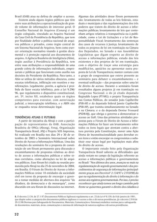 Brasil (OAB) atua na defesa de ampliar o acesso.                  Algumas das atividades desse fórum permanente
   Existem ainda alguns órgãos públicos que têm                   são: levantamento de todas as leis federais, esta-
entre suas atribuições a operacionalização de gran-               duais e municipais e das regulamentações dos três
de volume de informações de interesse geral. O                    poderes que tratem do direito de acesso a infor-
Conselho Nacional de Arquivos (Conarq) é um                       mações públicas; levantamento de leis que conte-
órgão colegiado, vinculado ao Arquivo Nacional                    nham artigos relativos à transparência ou à publi-
da Casa Civil da Presidência da República, que tem                cidade, como a Lei de Licitações e a Lei de Res-
por finalidade definir a política nacional de arqui-              ponsabilidade Fiscal; levantamento das sentenças
vos públicos e privados, como órgão central de                    dos casos de recursos à Justiça; levantamento de
um Sistema Nacional de Arquivos, bem como exer-                   todos os projetos de lei em tramitação na Câmara
cer orientação normativa visando à gestão docu-                   dos Deputados, no Senado e nas Assembléias
mental e à proteção especial aos documentos de                    Legislativas que digam respeito ao direito de
arquivo. A Agência Brasileira de Inteligência (Abin),             acesso a informações públicas; estudo das leis
órgão auxiliar à Presidência da República, tem                    existentes e dos projetos de lei em tramitação,
entre suas atribuições a responsabilidade de uma                  com o objetivo de traçar uma estratégia para
grande coleta de informações individuais, empre-                  modificá-los, apoiá-los ou apresentar outra pro-
sariais e públicas que funcionam como auxílio nas                 posta de Lei de Transparência; manter contato com
decisões do Presidente da República. Para tanto, a                o grupo de congressistas que esteve presente ao
Abin se utiliza de vários métodos obscuros, como                  seminário para debater o encaminhamento – e
escutas telefônicas, infiltração em reuniões e ma-                eventual unificação – das propostas sobre uma lei
nifestações. Legalmente, porém, a agência é proi-                 de direito de acesso. Durante o seminário foram
bida de fazer escuta telefônica, pois a Lei 9.296/                ressaltados alguns projetos já em tramitação no
96, que regulamenta o dispositivo constitucional,                 Congresso Nacional: o do já citado deputado
art. 5º, inciso XII, estabelece quais os órgãos                   Reginaldo Lopes (PT-MG); o projeto Transparência
competentes para executar, com autorização                        nas Contas Públicas, do senador João Capiberibe
judicial, a interceptação telefônica, e a ABIN não                (PSB-AP) e da deputada federal Janete Capiberibe
se enquadra nessa determinação legal.                             (PSB-AP), que tramita simultaneamente no Senado
                                                                  e na Câmara; e o da deputada Denise Frossard
                                                                  (PSDB-RJ), que obriga o governo a democratizar o
               ATUAIS
TENDÊNCIAS ATUAIS E FUTURAS                                       acesso ao Siafi. Uma das primeiras atividades pro-
    A partir de iniciativa da Abraji e com a partici-             postas para o Fórum de Direito de Acesso a Infor-
pação de representantes da OAB, Associação                        mações Públicas foi fazer um levantamento sobre
Brasileira de ONGs (Abong), Fenaj, Organização                    todos os itens legais que atentam contra a aber-
Transparência Brasil, ANJ e Projeto SOS Imprensa,                 tura prevista pela Constituição, mover uma Ação
foi realizado em Brasília nos dias 29 e 30 de se-                 Direta de Inconstitucionalidade para derrubar es-
tembro de 2003 o Seminário Internacional sobre                    ses itens e então encorajar os congressistas a subs-
Direito de Acesso a Informações Públicas. Uma das                 tituir esse vácuo legal por legislações mais afins
resoluções do seminário foi a proposta de consti-                 do direito de acesso.
tuição de um fórum permanente para discussão e                        O importante estudo feito pela Organização
encaminhamento de propostas relativas ao direi-                   Transparência Brasil salienta as dificuldades que
to de acesso a informações públicas e sobre te-                   ainda restam no campo da legislação referente ao
mas correlatos, como alterações na lei de arqui-                  acesso a informações públicas e governamentais
vos públicos. Esse fórum foi criado na reunião pro-               no Brasil: “Nos últimos dez anos, avançou-se mais na
movida pela Abraji no dia 25 de novembro de 2004,                 regulamentação do segredo governamental e dos pro-
em Brasília. O Fórum do Direito de Acesso a Infor-                cedimentos de segurança de informações (principal-
mações Públicas reúne 18 entidades da sociedade                   mente graças aos Decretos6 2.134/97 e 2.910/98) do
civil em torno da proposta de encorajar o gover-                  que na regulamentação do direito à informação e do
no a tomar medidas de abertura dos arquivos “da                   acesso aos registros governamentais. Por isso, é preciso
ditadura, da democracia e da monarquia”, como                     reconhecer que ainda temos um longo caminho pela
discutido em seu fórum de discussões na internet.                 frente se quisermos garantir o direito dos cidadãos à


6. O decreto 2.134, de 27.1.97 (Documentos Públicos Sigilosos) regulamenta o art. 23 da Lei nº 8.159, de 8 de janeiro de 1991,
que dispõe sobre a categoria dos documentos públicos sigilosos e o acesso a eles e dá outras providências. Já o decreto 2.910 de
29.12.98 (Normas para Salvaguarda de Documentos, Materiais, Comunicações e Sistemas) estabelece normas para a salvaguarda
de documentos, materiais, áreas, comunicações e sistemas de informação de natureza sigilosa e dá outras providências.



32
 