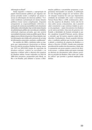 informação no Brasil”.                                    mações públicas e encaminhar propostas a con-
    Ainda segundo o relatório, a apropriação de           gressistas interessados no assunto. A publicação
papéis historicamente públicos por algumas em-            de três fotografias antigas de um homem calvo
presas privadas tende a complicar um pouco o              em situação vexatória fez com que importantes
acesso às informações de interesse público: “A re-        entidades da sociedade civil, como o movimento
cente tendência à privatização de muitas funções          Tortura Nunca Mais e a OAB, reclamassem a aber-
públicas trouxe outras complicações. Enquanto             tura dos arquivos da ditadura. Como não há lei
antigamente as responsabilidades referentes à             clara sobre acesso a documentos, não é possível
prestação de contas (accountability) eram claramente      saber exatamente o que continua vedado ao aces-
delineadas e determinadas, hoje em dia muitas funções     so da população – sejam documentos da ditadura
da administração pública são exercidas por entidades,     ou de outros períodos. Uma nota do governo reti-
sobretudo empresas privadas, que não sentem               ficando a identidade do homem retratado (o pa-
necessidade de prestar contas ao público geral. Elas se   dre canadense Leopold D’Astous), porém, deixou
julgam meros clientes do governo. Dessa maneira, mui-     a entender que há muitos arquivos ainda desco-
tas informações são retidas sob o pretexto de se tratar   nhecidos. Gradualmente, foram surgindo informa-
de informações comerciais e, portanto, confidenciais”.    ções e condições políticas que levaram o governo
    Em outubro de 2004, a polêmica sobre as ima-          a admitir a existência de arquivos da ditadura e a
gens que supostamente mostrariam as últimas               alterar o Decreto 4.553/02, criando uma comissão
horas de vida do jornalista Vladimir Herzog, morto        presidencial de análise dos documentos. Ainda não
em 1975 no DOI-CODI (órgão de repressão da                é exatamente um aceno quanto a uma lei de direi-
ditadura militar), reabriu na sociedade e na              to de acesso – o debate ainda está muito centrado
imprensa o debate sobre a abertura dos arquivos           na abertura de documentos sobre abusos ocorri-
da ditadura militar. Foram realizados ao final de         dos no período da ditadura. Mas existe um “caldo
2004 dois encontros, promovidos pela Abraji, no           de cultura” que permite a gradual ampliação do
Rio e em Brasília, para debater o acesso a infor-         debate.




                                                                                                        33
 