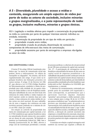 A 5 - Diversidade, pluralidade e acesso a mídias e
conteúdo, assegurando um amplo espectro de visões por
parte de todos os setores da sociedade, inclusive minorias
e grupos marginalizados, e a justa representação de todos
os grupos, inclusive mulheres, minorias e grupos étnicos.

A5.1- Legislação e medidas efetivas para impedir a concentração da propriedade
na mídia ou controles por parte de qualquer interesse setorial, indivíduo ou
entidade, incluindo:
      concentração da propriedade de um tipo de mídia em particular;
      propriedade cruzada entre mídias;
      propriedade cruzada da produção, disseminação de conteúdo e
componentes de infra-estrutura dos meios de comunicação;
      propriedade excessiva por parte de estrangeiros e empresas não-ligadas
ao setor de mídia.




BASE CONSTITUCIONAL E LEGAL                           de pessoas jurídicas e a abertura de um percentual
                                                      de até 30% para acionistas de capital não nacional.
    O inciso 5º do artigo 220 da Constituição esta-   "Art. 2º - A participação de estrangeiros ou de
belece que “os meios de comunicação social não        brasileiros naturalizados há menos de dez anos no
podem, direta o indiretamente, ser objeto de          capital social de empresas jornalísticas e de
monopólio ou oligopólio”. No entanto, não há lei      radiodifusão não poderá exceder a trinta por cento do
regulamentando este artigo. O que existe na le-       capital total e do capital votante dessas empresas e
gislação brasileira são limitações presentes em       somente se dará de forma indireta, por intermédio de
outras normas. O artigo 12 do Decreto Lei 236/        pessoa jurídica constituída sob as leis brasileiras e que
67, que alterou a Lei 4.117/62 (Código Brasileiro     tenha sede no País”, disciplina a Lei 10.610/02, que
de Telecomunicações), estabelece o limite de pro-     regulamentou a emenda.
priedade para cada entidade de: (a) quatro emis-         A abertura foi veementemente contestada por
soras de ondas médias e seis de freqüência modu-      grande parte da sociedade civil organizada e,
lada para radiodifusão de sons em nível local; três   como contrapartida, os parlamentares que a
emissoras de ondas médias e ondas tropicais em        aprovaram inseriram algumas chamadas
nível regional, sendo no máximo duas por cada         “garantias” para proteger a mídia nacional, como
estado; e duas emissoras de ondas médias de on-       a nova redação para o artigo 38 da Lei 4.117/62,
das curtas em nível nacional. (b) para radiodifu-     que passa a estabelecer que “os administradores ou
são de sons e imagens: dez emissoras em todo          gerentes que detenham poder de gestão e de
território nacional, podendo ser o máximo de cin-     representação civil e judicial serão brasileiros natos
co em VHF e duas por estado.                          ou naturalizados há mais de dez anos”, e que “a alte-
    Em relação ao controle da propriedade dos         ração dos objetivos sociais, a modificação do quadro
meios de comunicação por capital nacional, a Lei      diretivo, a alteração do controle societário das
4.117/62 estabeleceu que apenas brasileiros natos     empresas e a transferência da concessão, da permis-
ou naturalizados há pelo menos dez anos poderi-       são ou da autorização dependem, para sua validade,
am ser donos de uma concessão. Tal limitação se       de prévia anuência do órgão competente do Poder
manteve na Constituição Federal de 1988, mas a        Executivo”.
Emenda Constitucional 36, de 2002, alterou o             A restrição em relação a capital estrangeiro está
artigo 222 da Constituição permitindo a entrada       também nas normas que regulam a difusão de


36
 