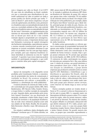 sons e imagens por cabo no Brasil. A Lei 8.977/                  2001, pouco mais de 50% da audiência de TV aber-
95, que trata da cabodifusão no Brasil, estabele-                ta. Se somada à audiência da emissora SBT (Siste-
ceu que a concessão para distribuidoras de con-                  ma Brasileiro de Televisão), de quase 24%, nota-se
teúdo audiovisual via cabo só poderá ser dada a                  que apenas duas redes controlam 75% da audiên-
pessoa jurídica de direito privado que tenha “I -                cia de televisão aberta no Brasil. Em relação à dis-
sede no Brasil; II - pelo menos cinqüenta e um por               tribuição de verba publicitária, por exemplo, dados
cento do capital social, com direito a voto, pertencen-          do Projeto Inter-Meios9 mostram que a Rede Glo-
te a brasileiros natos ou naturalizados há mais de dez           bo, principal grupo de mídia do país, faturou, em
anos ou a sociedade sediada no País, cujo controle               2004, 79% do mercado publicitário brasileiro, con-
pertença a brasileiros natos ou naturalizados há mais            siderando os investimentos em TV aberta, o que
de dez anos". Entretanto, as regulamentações dos                 correspondeu naquele ano a R$ 8,2 bilhões de
sistemas de microondas (MMDS) e satélite (DTH)                   faturamento bruto. No mesmo ano, chegaram a
não se deram por meio de lei e não contêm                        R$ 13,5 bilhões as verbas publicitárias dos
restrição alguma à propriedade por estrangeiros.                 veículos que participam do Inter-Meios (que
    Para ambos os casos, é importante destacar que               representam cerca de 90% do faturamento total
tais limitações à presença de capital estrangeiro                da mídia brasileira).
são facilmente manipuladas, especialmente porque                     Os dados acima apresentados se referem ape-
a mesma emenda constitucional permite que as                     nas à concentração de propriedade horizontal (de
empresas se tornem sociedades anônimas (o que                    apenas uma mídia). O próprio exemplo do Grupo
antes era proibido). Isso faz com que haja espaço,               Globo demonstra como esta concentração se dá
por exemplo, para que empresas brasileiras co-                   também de forma vertical e cruzada. Hoje o gru-
muns detenham as emissoras na cota do “capital                   po possui emissoras de TV, jornais (que geraram
nacional”. A questão é que essas empresas podem                  de receita líquida, em 2002, de R$ 159,5 milhões),
também ter participação estrangeira, o que confi-                15 emissoras de rádio, participação nos grupos
gura o controle delas pelo capital estrangeiro.                  de televisão por assinatura Net e Sky, uma editora
                                                                 com 11 títulos de revistas, um portal eletrônico e
                                                                 duas gravadoras (Som Livre e RGE). No caso de
IMPLEMENTAÇÃO
IMPLEMENTAÇÃO                                                    sua atuação na cabodifusão, o grupo detém
                                                                 empresas que produzem conteúdo (como os canais
    Apesar do monopólio e do oligopólio serem                    SporTV, GNT, Multishow e GloboNews) e que o
proibidos pela Constituição Federal, a concentra-                distribuem (a operadora Net Brasil), além de
ção de propriedade dos meios de comunicação é                    participação acionária na empresa que controla
realidade no Brasil. Ela acontece atingindo                      toda a rede de cabos e infra-estrutura (Net Servi-
prioritariamente três esferas: a propriedade, a                  ços). Todo este complexo vem sendo usado tam-
audiência e a distribuição da verba publicitária.                bém pelo grupo para oferecer outros serviços,
    A maioria absoluta do sistema de mídia no Bra-               como Internet de banda larga (o novo serviço
sil é controlada por oito grupos (Globo, RBS, Abril,             Virtua).
Bandeirantes, SBT, Record, Folha, Estado). Destes,                   Outros exemplos podem ser tirados desde o
o Grupo Globo é o melhor exemplo do monopólio                    Norte (a TV e o jornal A crítica no Amazonas) até o
no país. Segundo dados apresentados pelo jorna-                  Sul do país (o grupo RBS é o segundo maior em
lista Samuel Possebom 7 em sua dissertação de                    faturamento do Brasil e possui a maior TV e o maior
mestrado, atualmente a Rede Globo chega a mais                   jornal da região, além de jornais menores, rádios
de 99,8% do território e da população brasileiros.               e um portal na internet). Na maioria dos estados,
São ao todo cinco emissoras próprias (com sede                   há grupos afiliados às principais cabeças-de-rede
nas cidades de São Paulo, Brasília, Rio de Janeiro,              que detêm emissoras de TV e rádio, jornal e por-
Belo Horizonte e Recife) e mais 108 emissoras afi-               tal de internet, como é o caso dos grupos Rede
liadas.                                                          Amazônica (região Norte), Edson Queiroz (Ceará)
    Em relação à audiência, dados divulgados pela                e Jaime Câmara (Goiás). Na grande maioria dos
Globopar8 revelaram que a TV Globo detinha, em                   casos, os grupos que controlam regionalmente a

7. POSSEBOM, Samuel Lamoglia. Globo e Abril diante de um novo paradigma comunicacional: a internet. Dissertação para
obtenção de título de mestrado no Programa de Pós-graduação da Universidade de Brasília, Brasília, 2002. Além do estudo, o
jornalista tem longa experiência no tema por conta do trabalho a frente de publicações especializadas sobre comunicação.
8. Holding do grupo Globo
9. O Projeto Inter-Meios é uma iniciativa do veículo Meio e Mensagem que atua no levantamento de dados referentes ao investi-
mento publicitário no país. Seu endereço na internet é www.projetointermeios.com.br



                                                                                                                           37
 