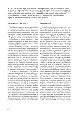 A 5.2 - Um quadro legal que ampare a emergência de uma pluralidade de tipos
de canais e empresas em nível nacional e, quando apropriado, em níveis regionais
(internacional) e local: canais e empresas públicas, comerciais e comunitárias/
independentes, inclusive a alocação de modo transparente e igualitário do
espectro de radiofreqüências e outros bens públicos.


BASE CONSTITUCIONAL E LEGAL                                 IMPLEMENTAÇÃO
                                                            IMPLEMENTAÇÃO

     Não há quadro legal que ampare a pluralidade               Há até hoje divergências entre teóricos e enti-
nos meios de comunicação social. Há um modelo               dades representativas do setor sobre o que seri-
de radiodifusão que supostamente deveria ser                am veículos públicos no país. Há um grupo de
constituído de forma complementar entre siste-              emissoras estatais, algumas com gestão mista (por
mas público, estatal e privado, mas que apresen-            meio de conselhos) que se reivindicam como
ta grandes contradições em seu marco regulatório            públicas, como a TV Cultura de São Paulo e a TV
e na aplicação das leis decorrentes deste. O artigo         Educativa do Rio Grande do Sul. Todas elas, entre-
220 da Constituição Federal afirma que "a mani-             tanto, dependem de verbas dos governos estadu-
festação do pensamento, a criação, a expressão e a          ais para funcionar. O sistema privado é tão
informação, sob qualquer forma, processo ou veículo,        consolidado que na disputa por estas concessões
não sofrerão qualquer restrição".                           há apenas empresas. Esta realidade é reforçada
     Um dos elementos para garantir a pluralidade,          pelo fator econômico presente na disputa, com o
o impedimento ao monopólio, já foi abordado no              sistema de leilões sendo utilizado para a defini-
indicador anterior (A 5.1). A área de radiodifusão          ção da entidade destinatária de canal ou
comunitária será abordada no item A 5.4. Resta-             freqüência, onde as condições técnicas e financeiras
nos uma pequena exposição sobre a legislação em             das pleiteantes aparecem como critério prioritário.
geral e as educativas. O artigo 223 da Constitui-               O incentivo, no entanto, não é somente à apro-
ção Federal estabelece que "compete ao Poder                priação das concessões por empresas, mas à ma-
Executivo outorgar e renovar concessão, permis-             nutenção destas à frente de cada um dos espaços
são e autorização para o serviço de radiodifusão            no espectro magnético. O inciso 3 do artigo 33 da
sonora e de sons e imagens, observado o princí-             Lei 4.117/62 estipula que “os prazos de concessão e
pio da complementaridade dos sistemas privado,              autorização serão de 10 anos para o serviço de
público e estatal", mas esta norma nunca foi regu-          radiodifusão sonora e de 15 anos para o de televisão,
lamentada, deixando o conceito de sistema públi-            podendo ser renovados por períodos sucessivos e iguais
co como uma expressão que não se concretiza.                se os concessionários houverem cumprido todas as
     Na Lei 4.117/62, está prevista a concessão de          obrigações legais e contratuais, mantido a mesma
emissoras educativas, que devem ser dadas prefe-            idoneidade técnica, financeira e moral, e atendido o
rencialmente a fundações de direito público.                interesse público”. A condição para a não renova-
Diferentemente das comerciais, as educativas                ção, colocada na mesma lei, é a desaprovação de
recebem permissões (e não concessões) do                    3/5 do Congresso Nacional por meio de votação
Executivo. O governo federal utilizou as emissoras          nominal, um critério que dificulta por demais
educativas para criar uma rede de emissoras esta-           qualquer mudança, já que, além de condicionar a
tais, com uma cabeça-de-rede (a TV Nacional, ligada         mudança a um quorum alto, obriga a
ao sistema de comunicação do governo, chamado               manifestação pública por parte dos parlamentares.
Radiobrás), e uma emissora por estado. O capítulo               Mesmo com todas estas amarras e facilidades
da mesma legislação ainda coloca como princípio             para os grandes grupos de mídia, o Executivo bra-
da programação das emissoras de rádio e televi-             sileiro, principalmente durante a gestão Fernando
são a produção audiovisual regionalizada: "art.             Henrique Cardoso, utilizou como moeda de troca
221. A produção e a programação das emissoras de            de favores políticos as retransmissoras (RTVs), que
rádio e televisão atenderão aos seguintes princípios:       eram habilitadas para a produção de conteúdo mas
III - regionalização da produção cultural, artística e      dependiam apenas de uma permissão do Executi-
jornalística, conforme percentuais estabelecidos em lei".   vo. Em dezembro de 1996, pouco tempo antes da




40
 