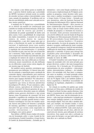Em relação a este último ponto (o modelo de        ministérios – tem como função estabelecer as di-
uso), o governo federal sinaliza que a prioridade      retrizes para a implementação da TV digital, acom-
do SBTVD é promover inclusão social, no sentido        panhar as pesquisas, tomar decisões sobre ques-
de estender serviços online e interatividade a uma     tões como o padrão tecnológico e supervisionar
vasta camada da população. O problema está no          o Grupo Gestor. O Grupo Gestor – formado por
fato de esta definição ainda estar colocada em ter-    sete ministérios, além do Instituto Nacional de
mos muitos genéricos.                                  Tecnologia da Informação (ITI) e Agência Nacional
    A mudança da TV digital traz a possibilidade       de Telecomunicações (Anatel) – deve executar as
de se efetivar um modelo de comunicação que            ações estabelecidas pelo Comitê de Desenvolvi-
caminhe no sentido da democratização, desde que        mento. Cabe ao Grupo Gestor definir prazos, pri-
haja um canal de retorno que permita a                 oridades de pesquisa e o montante de recursos a
transmissão de grande quantidade de dados sem          ser investido. Estão previstos investimentos de
altos custos. Com a possibilidade de compressão        cerca de 65 milhões de reais do Fundo de Pesquisa
dos dados transmitidos, é possível ter um maior        Tecnológica em Telecomunicações (Funttel). Cerca
número de canais dentro do espectro                    de 80 universidades foram habilitadas para
eletromagnético, o que abre espaço para que se         desenvolver o sistema brasileiro e 19 projetos
altere a distribuição de poder na radiodifusão         foram aprovados. As áreas de pesquisa são trans-
nacional. A implantação desse novo modelo              missão e recepção, codificação de canal e modula-
poderia criar um momento favorável para discutir       ção; camada de transporte; canal de interatividade;
a regulação das telecomunicações e a produção          codificação de sinais fonte; middleware; serviços e
de conteúdo no país, mas isso não tem acontecido       aplicações e conteúdo. O prazo para entrega dos
até o momento. Nada impede, por exemplo, que           resultados pelas universidades é dezembro de
essa compressão dos dados seja utilizada não para      2005, para que as decisões sobre a SBTVD sejam
a ampliação do número de canais (e conseqüente         tomadas no início de 2006.
democratização), mas seja cedida para as mesmas           O Comitê Consultivo tem como função ser um
emissoras atuais transmitirem em alta definição        espaço da sociedade civil e do setor privado para
ou em diferentes canais (como vários ângulos de        propor diretrizes, avaliar e dar mais transparência
um mesmo jogo de futebol).                             ao processo. Ele é formado por 23 instituições
    Há também outras questões estratégicas que         representantes do setor produtivo – telecomuni-
permanecem sem definição: (1) Haverá uma polí-         cações, eletroeletrônica, software –, de trabalha-
tica de estímulo e capacitação para a produção de      dores e da sociedade civil. Para fazer a compara-
conteúdo digital, especialmente para emissoras         ção entre os modelos, o Comitê pretende avaliar
não-comerciais? Haverá uma política de investi-        a questão econômica, a questão tecnológica e os
mentos para equipar efortalecer TVs educativas e       usos da TV digital. Cabe a ele também analisar o
universitárias? (2) Haverá um novo marco               marco regulatório e identificar necessidades de
regulatório que inclua as diversas plataformas         mudanças na legislação, adaptando-a à realidade
tecnológicas (TV aberta, TV por assinatura, radio-     digital da TV.
difusão sonora, operadoras de telefonia fixa e            Em relação às escolhas de padrão que ainda
móvel e Internet)? (3) Haverá garantias de que os      precisam ser feitas para a definição do modelo de
serviços interativos oferecidos sejam de utilidade     TV digital no Brasil, há duas opções distintas. Uma
pública (como governo eletrônico) e não sirvam         delas é a transmissão de conteúdo em alta defini-
apenas como ferramentas de consumo? (4) Será           ção (HDTV). Nesse caso, não há otimização do es-
garantido o equilíbrio de condições dos sistemas       pectro – cada canal que atualmente é ocupado por
público, estatal e privado quando houver a trans-      uma estação analógica passará a ser destinado a
ferência tecnológica? (5) Com um modelo nacio-         uma estação digital. Esse tem sido o modelo ado-
nal, haverá uma política de fomento à produção         tado, por exemplo, nos Estados Unidos. A outra
de sistemas, aparelhos e componentes para este         opção é a transmissão em qualidade standard
mercado? Em que termos serão negociados os             (SDTV) ou enhanced (EDTV). Cada canal atual po-
acordos internacionais e a transferência               derá ser transformado em até cinco, além de um
tecnológica com outros países?                         canal extra de retorno, para utilização de serviços
    Para definir o SBTVD, foram criadas três instân-   interativos. Essa opção tem sido a utilizada na
cias de formulação sobre o tema: Comitê de De-         maior parte da Europa e, ao que tudo indica, tam-
senvolvimento, Comitê Consultivo e Grupo Gestor.       bém deve ser a adotada no Brasil.
O Comitê de desenvolvimento – formado por 10



42
 