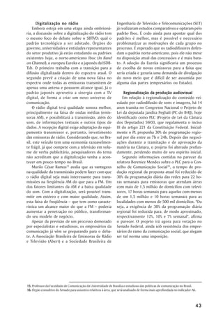 Digitalização no rádio                                    Engenharia de Televisão e Telecomunicações (SET)
    Embora esteja em uma etapa ainda embrioná-                   já realizaram estudos comparativos e optaram pelo
ria, a discussão sobre a digitalização do rádio tem              padrão Iboc. É cedo ainda para apontar qual dos
o mesmo foco do debate sobre o SBTVD: qual o                     padrões é melhor, mas é possível e necessário
padrão tecnológico a ser adotado. Órgãos do                      problematizar as motivações de cada grupo no
governo, universidades e entidades representantes                processo. É esperado que os radiodifusores defen-
do setor produtivo já estão estudando os padrões                 dam o padrão norte-americano, pois ele não mexe
existentes hoje, o norte-americano Iboc (In Band                 na disposição atual das concessões e é mais bara-
on Channel), o europeu Eureka e o japonês da ISDB-               to. A adoção do Eureka significaria um processo
Tsb. O primeiro trabalha com a transição para a                  de escolha de novas emissoras para a faixa que
difusão digitalizada dentro do espectro atual. O                 seria criada e geraria uma demanda de divulgação
segundo prevê a criação de uma nova faixa no                     do novo meio que é difícil de ser assumida por
espectro onde todas as emissoras transmitem de                   alguma das partes (empresários ou Estado).
apenas uma antena e possuem alcance igual. Já o
padrão japonês aproveita a sinergia com a TV                          Regionalização da produção audiovisual
digital, de forma a criar um novo universo de                        Em relação à regionalização do conteúdo vei-
comunicação.                                                     culado por radiodifusão de sons e imagens, há 14
    O rádio digital terá qualidade sonora melhor,                anos tramita no Congresso Nacional o Projeto de
principalmente na faixa de ondas médias (emis-                   Lei da deputada Jandira Feghali (PC do B-RJ), hoje
soras AM), e possibilitará a transmissão, além do                identificado como PLC (Projeto de Lei da Câmara
som, de informações textuais e outros tipos de                   dos Deputados) 59/03, que regulamenta o inciso
dados. A recepção digital exige adaptação do equi-               III do artigo 221 da Constituição Federal. Inicial-
pamento transmissor e, portanto, investimento                    mente o PL propunha 30% de programação regio-
das emissoras de rádio. Considerando que, no Bra-                nal por dia entre as 7h e 24h. Depois das negoci-
sil, este veículo tem uma economia razoavelmen-                  ações durante a tramitação e de aprovação da
te frágil, já que compete com a televisão em volu-               matéria na Câmara, o projeto foi alterado profun-
me de verba publicitária, pesquisadores do tema                  damente, perdendo muito de seu espírito inicial.
não acreditam que a digitalização venha a acon-                      Segundo informações contidas no parecer da
tecer em pouco tempo no Brasil.                                  relatora Berenice Mendes sobre o PLC para o Con-
    Murilo César Ramos15 avalia que as vantagens                 selho de Comunicação Social16, o tempo de pro-
na qualidade da transmissão podem fazer com que                  dução regional da proposta atual foi reduzido de
o rádio digital seja mais interessante para trans-               30% da programação diária das redes para 22 ho-
missões na freqüência AM do que para a FM. Um                    ras semanais para emissoras que atendam áreas
dos fatores limitantes da AM é a baixa qualidade                 com mais de 1,5 milhão de domicílios com televi-
do som. Com a digitalização, será possível trans-                sores, 17 horas semanais para aquelas com menos
mitir em estéreo e com maior qualidade. Assim,                   de um 1,5 milhão e 10 horas semanais para as
esta faixa de freqüência – que tem como caracte-                 localidades com menos de 500 mil domicílios. "Ou
rística um alcance maior do que a FM – poderia                   seja, a exigência de 30% da programação diária
aumentar a penetração no público, transforman-                   regional foi reduzida para, de modo aproximado,
do seu modelo de negócio.                                        respectivamente 12%, 10% e 7% semanal", afirma
    Apesar da previsão de um processo demorado                   o parecer. O projeto irá agora para votação no
por especialistas e estudiosos, os empresários da                Senado Federal, ainda sob resistência dos empre-
comunicação já vêm se preparando para o deba-                    sários do ramo da comunicação social, que alegam
te. A Associação Brasileira de Emissoras de Rádio                ser tal norma uma imposição.
e Televisão (Abert) e a Sociedade Brasileira de




15. Professor da Faculdade de Comunicação da Universidade de Brasília e estudioso das políticas de comunicação no Brasil.
16. Órgão consultivo do Senado para assuntos relativos à área, que será analisado de forma mais aprofundada no indicador A6.



                                                                                                                           43
 