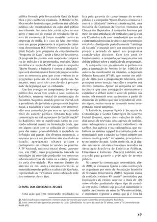 pública formado pela Procuradoria Geral da Repú-                  luta pela garantia do cumprimento do serviço
blica e por escritórios estaduais. O Ministério Pú-               público é a campanha “Quem financia a baixaria é
blico recebe denúncias que, conforme sua validade                 contra a cidadania” (www.eticanatv.org.br), uma
jurídica, são encaminhadas via ação civil pública                 iniciativa da Comissão de Direitos Humanos da
aos tribunais. Por meio dele, várias ações de exa-                Câmara dos Deputados. A campanha funciona por
geros e mau uso do espaço de veiculação em ca-                    meio de uma articulação de entidades (que já está
nais de emissoras já foram movidas contra as                      em 17 estados) e de uma coordenação que recebe
empresas de mídia. É o caso da falsa entrevista                   e sistematiza denúncias de abusos na programação
com um grupo pertencente à organização crimi-                     veiculada, divulgando periodicamente “rankings
nosa denominada PCC (Primeiro Comando da Ca-                      da baixaria” e atuando junto aos anunciantes para
pital) forjada pelo programa de entretenimento                    propor a retirada de apoio aos programas
“Programa do Gugu”, onde a farsa foi descoberta.                  considerados abusivos. Com dois anos de
O programa foi punido com suspensão temporá-                      funcionamento, a campanha já conseguiu criar um
ria de exibição e o apresentador, multado. Outra                  debate público sobre a qualidade da programação.
iniciativa é a reação do MP em apoio à campanha                       A campanha tem pressionado o parlamento
“Quem financia a baixaria é contra a cidadania”                   para a aprovação de Projeto de Lei 1.600/03 de
(que será abordada mais à frente) de propor acordos               autoria do coordenador da iniciativa, o deputado
com as emissoras para que estas retirem do ar                     Orlando Fantazzini (PT-SP), que institui um códi-
programas policiais de cunho apelativo. No                        go de ética para a programação televisiva, com
entanto, estes casos são raros devido à precarie-                 princípios como isenção, exatidão e respeito aos
dade da legislação que os embasaria.                              direitos humanos. Apesar da campanha ser uma
    Um dos avanços no cumprimento do serviço                      iniciativa que tem conseguido minimamente
público dos meios vem sendo a nova política da                    capilarizar o debate sobre o controle público dos
Radiobrás, empresa estatal de comunicação do                      meios, ela constrói seus parâmetros a partir de
Executivo. Na gestão atual do governo federal, sob                denúncias do público que não dependem de crité-
a presidência do jornalista e pesquisador Eugênio                 rio algum, muitas vezes se baseando numa inter-
Bucci, a Radiobrás e seus veículos têm desenvol-                  pretação moral subjetiva.
vido uma comunicação que vem se aproximando                           A Radiobrás, empresa ligada à Secretaria de
mais do caráter público. Embora faça uma                          Comunicação e Gestão Estratégica do Governo
comunicação estatal, o processo de “publicização”                 Federal (Secom), opera cinco estações de rádio,
da Radiobrás tem se manifestado tanto no con-                     dois canais de televisão, uma agência de notícias,
teúdo editorial quanto na formulação deste, que                   uma radioagência e um serviço radiofônico via
em alguns casos tem se utilizado de conselhos                     satélite. Sua agência e sua radioagência, que tra-
para dar maior permeabilidade à sociedade na                      balham no sistema copyleft (o conteúdo pode ser
definição das pautas. Em diversos momentos, a                     reproduzido com a citação da fonte) atingem um
empresa pratica um jornalismo não vinculado ao                    número muito grande21 de veículos, principalmen-
Estado, apresentado olhares críticos e                            te no interior do país. Assim como ela, as já cita-
contrapontos em relação às versões do governo.                    das emissoras estatais-educativas reunidas na
A TV Nacional, emissora estatal aberta, apresen-                  Associação Brasileira de Emissoras Públicas,
tou, em 2005, nova programação baseada na                         Educativas e Culturais (Abepec) também vêm
veiculação do conteúdo produzido nas emissoras                    atuando para garantir a prestação de serviço
estatais-educativas de todos os estados, priman-                  público.
do pela diversidade. Mas mesmo dentro do                              No campo da comunicação universitária, des-
sistema de emissoras estatais-educativas se                       de 2000, as emissoras ligadas a estas instituições
materializa o poder político e cultural de São Paulo,             se organizam por meio da Associação Brasileira
representado na TV Cultura como cabeça-de-rede                    de Televisão Universitária (ABTU). Segundo dados
das emissoras deste tipo.                                         da entidade, existem 49 canais22 controlados por
                                                                  instituições de ensino superior e mais de 100
                                                                  universidades produzindo algum tipo de conteú-
  PAPEL                ATORES
O PAPEL DOS DIFERENTES ATORES                                     do em vídeo. Embora seja possível comemorar o
                                                                  rápido crescimento do setor de TVs universitárias,
   Uma ação que vem mostrando resultados na                       é importante registrar a crítica que já é feita há
21. Não há dados que comprovem o número exato de veículos que usam o conteúdo produzido pela Radiobrás.
22. Estes canais não são apenas os previstos na Lei da Cabodifusão. Há casos de canais de TV aberta, como a TV Universitária de
Recife (PE).



                                                                                                                            49
 