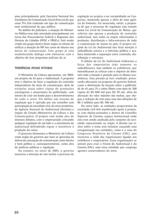 anos principalmente pela Executiva Nacional dos        regulação no projeto a ser encaminhado ao Con-
Estudantes de Comunicação Social (Enecos) de que       gresso, mantendo apenas a idéia de uma agên-
estas TVs têm realizado um tipo de comunicação         cia de fomento. Foi anunciada, então, a propos-
mais institucional do que pública.                     ta de que o processo de regulação seja tratado
    No âmbito do Judiciário, a atuação do Ministé-     numa Lei Geral da Comunicação de Massa, que
rio Público tem sido articulada principalmente em      cobriria não apenas a produção de conteúdo
torno das Procuradorias Federal e Regionais dos        audiovisual, mas todas as etapas relacionadas à
Direitos do Cidadão (PFDC e PRDCs). Está sendo         produção, distribuição e infra-estrutura de toda
criado um grupo dentro deste órgão no intuito de       a comunicação de massa no país. O projeto ori-
unificar a atuação do MP nos casos de abusos nos       ginal da Lei do Audiovisual não fazia menção à
meios de comunicação. Este grupo já está               radiodifusão sonora e à televisão pública e aca-
estabelecendo diálogo com emissoras com o              bava mantendo a separação entre conteúdo, dis-
objetivo de tirar programas policiais do ar.           tribuição e estrutura.
                                                           O debate da Lei do Audiovisual evidenciou a
                                                       força dos empresários (não somente os
           ATUAIS
TENDÊNCIAS ATUAIS FUTURAS                              radiodifusores, mas também os exibidores), que
                                                       intensificaram as críticas com o objetivo de dimi-
   O Ministério da Cultura apresentou, em 2004,        nuir toda a taxação e punição para os abusos eco-
um projeto de lei para o Audiovisual. A proposta       nômicos. Esta pressão já teve resultado, provo-
tem o objetivo de fazer a regulação do conteúdo        cando alterações na proposta do governo federal,
independente do meio de comunicação, além de           como a diminuição da taxação sobre a publicida-
estipular taxas sobre cópias de produções              de de 4% para 3% e sobre filmes com mais de 300
estrangeiras e anunciantes de publicidade, com         cópias de R$ 600 mil para R$ 50 mil, além da
intuito de criar um fundo para o desenvolvimento       alteração do valor máximo das multas, que che-
de todo o setor. Ela define um sistema de              gou à redução do teto para uma das infrações de
regulação que é operado por um conselho com            R$ 5 milhões para R$ 100 mil.
participação da sociedade civil, do setor produtivo,       Do outro lado, as entidades progressistas da
da Agência Nacional do Audiovisual (Ancinav) e         sociedade civil têm manifestado apoio à propos-
órgãos do Estado (Ministérios da Cultura e das         ta com abaixo-assinados e dentro do Conselho
Comunicações). O projeto vem sendo alvo de             Superior de Cinema, espaço institucional onde
intensos debates, com o empresariado criticando        esta vem sendo analisada pelo conjunto da soci-
qualquer regulação de um lado e o movimento de         edade representado no órgão. A divisão nas vi-
audiovisual defendendo regras e incentivos à           sões sobre o tema está inclusive causando uma
produção do outro.                                     reorganização nas entidades, como é o caso do
   O processo demonstra o Ministério da Cultura        Congresso Brasileiro de Cinema (CBC), que
como órgão do governo que mais se aproxima da          vivenciou a saída das organizações ligadas aos
defesa da concepção da comunicação como direito        exibidores e empresários. Essas organizações se
e bem público e, conseqüentemente, como alvo           uniram para criar o Fórum do Audiovisual e do
de políticas públicas e regulação.                     Cinema (FAC), uma nova entidade que congrega
   No entanto, no início de 2005, o governo            agentes conservadores do setor.
anunciou a intenção de não incluir o processo de




50
 